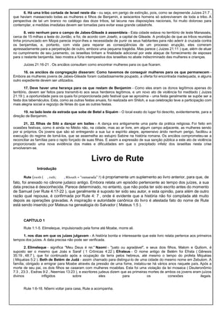 6. Há uma tribo cortada de Israel neste dia - ou seja, em perigo de extinção, pois, como se depreende Juízes 21:7 ,
que haviam massacrado todas as mulheres e filhos de Benjamin, e seiscentos homens só sobreviveram de toda a tribo. A
perspectiva de tal um branco no catálogo das doze tribos, tal lacuna nas disposições nacionais, foi muito doloroso para
contemplar, e medidas imediatas devem ser tomadas para evitar essa grande catástrofe.
8. veio nenhum para o campo de Jabes-Gileade à assembleia - Esta cidade estava no território de leste Manassés,
cerca de 15 milhas a leste do Jordão, e foi, de acordo com Josefo, a capital de Gileade. A proibição de que as tribos reunidas
tinha pronunciado em Mizpá parecia impor-lhes a necessidade de punir os seus habitantes para não aderir à cruzada contra
os benjamitas, e, portanto, com vista para reparar as conseqüências de um processo erupção, eles correram
apressadamente para a perpetração de outro, embora uma pequena tragédia. Mas parece ( Juizes 21:11 ) que, além de atuar
no cumprimento de seu juramento, os israelitas tinham a finalidade adicional por este ataque de fornecimento de esposas
para o restante benjamita. Isso mostra a fúria intempestiva dos israelitas no abate indiscriminado das mulheres e crianças.
Juízes 21:16-21 . Os anciãos consultam como encontrar mulheres para os que ficaram.
16. os anciãos da congregação disseram: Como havemos de conseguir mulheres para os que permanecem -
Embora as mulheres jovens de Jabes-Gileade foram cuidadosamente poupado, a oferta foi encontrada inadequada, e alguns
outro expediente devem ser utilizados.
17. Deve haver uma herança para os que restam de Benjamim - Como eles eram os donos legítimos apenas do
território, devem ser feitos para transmiti-lo aos seus herdeiros legítimos, e um novo ato de violência foi meditado ( Juizes
21:19 ); a oportunidade para os quais foi proporcionada pelo festival que se aproxima - uma festa geralmente se supõe ser a
festa dos tabernáculos. Esta, como as outras festas anuais, foi realizada em Shiloh, e sua celebração teve a participação com
mais alegria social e regozijo de férias do que as outras festas.
19. no lado leste da estrada que sobe de Betel a Siquém - O local exato do lugar foi descrito, evidentemente, para a
direção de Benjamim.
21, 22. filhas de Siló a dançar em bailes - A dança era antigamente uma parte da prática religiosa. Foi feito em
ocasiões festivas, como é ainda no Médio não, na cidade, mas ao ar livre, em algum campo adjacente, as mulheres sendo
por si próprios. Os jovens que são só entregando a sua luz e espírito alegre, apreensivo árido nenhum perigo, facilitou a
execução do regime de tomá-los, que se assemelha ao estupro Sabine na história romana. Os anciãos comprometeu-se a
reconciliar as famílias para o rapto forçado de suas filhas. E assim a expressão de sua sanção pública a este ato de violência
proporcionado uma nova evidência dos males e dificuldades em que o precipitado infeliz dos israelitas nesta crise
envolveram-se.
Livro de Rute
Introdução
Rute (rooth ( , ruth; , Rhouth = “camarada” ?) é propriamente um suplemento ao livro anterior, para que, de
fato, foi anexado no cânone judaico antigo. Embora relata um episódio pertencente ao tempo dos juízes, a sua
data precisa é desconhecida. Parece determinado, no entanto, que não podia ter sido escrito antes do momento
de Samuel (ver Rute 4:17-22 ), que geralmente é suposto ter sido seu autor, e esta opinião, para além de outro
razão qual repousa, é confirmada por Rute 4: 7 , onde é evidente que a história não foi compilada até muito
depois as operações gravadas. A inspiração e autoridade canônica do livro é atestada fato do nome de Rute
está sendo inserido por Mateus na genealogia do Salvador ( Mateus 1:5 ).
CAPÍTULO 1
Rute 1:1-5. Elimeleque, impulsionado pela fome até Moabe, morre ali.
1. nos dias em que os juízes julgavam - A história bonita e interessante que este livro relata pertence aos primeiros
tempos dos juízes. A data precisa não pode ser verificada.
2. Elimeleque - significa "Meu Deus é rei." Naomi - "justo ou agradável", e seus dois filhos, Malom e Quiliom, é
suposto ser o mesmo que Joás e Saraf ( 1 Crônicas 4:22 ). Efrateus - O nome antigo de Belém foi Efrata ( Gênesis
35:19 , 48:7 ), que foi continuado após a ocupação da terra pelos hebreus, até mesmo o tempo do profeta Miquéias
( Miquéias 5:2 ). Beth de Belém de Judá - assim chamado para distingui-lo de uma cidade do mesmo nome em Zebulom. A
família, obrigado a emigrar para Moabe através da pressão de uma fome, instalou-se há vários anos naquele país. Após a
morte de seu pai, os dois filhos se casaram com mulheres moabitas. Esta foi uma violação da lei mosaica ( Deuteronômio
7:3 , 23:3 , Esdras 9:2 , Neemias 13:23 ), e escritores judeus dizem que as primeiras mortes de ambos os jovens eram juízos
divinos infligidos sobre eles para os conexões ilegais.
Rute 1:6-18. Nôemi voltar para casa, Rute a acompanha.
 