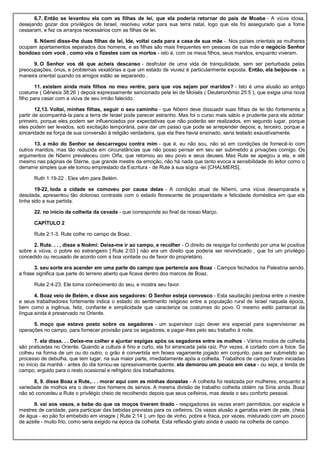6,7. Então se levantou ela com as filhas de lei, que ela poderia retornar do país de Moabe - A viúva idosa,
desejando gozar dos privilégios de Israel, resolveu voltar para sua terra natal, logo que ela foi assegurado que a fome
cessaram, e fez os arranjos necessários com as filhas de lei.
8. Nôemi disse-lhe duas filhas de lei, Ide, voltai cada para a casa de sua mãe -. Nos países orientais as mulheres
ocupam apartamentos separados dos homens, e as filhas são mais frequentes em pessoas de sua mãe o negócio Senhor
bondoso com você , como vós o fizestes com os mortos - isto é, com os meus filhos, seus maridos, enquanto viveram.
9. O Senhor vos dê que acheis descanso - desfrutar de uma vida de tranquilidade, sem ser perturbada pelas
preocupações, ónus, e problemas vexatórias a que um estado de viuvez é particularmente exposta. Então, ela beijou-os - a
maneira oriental quando os amigos estão se separando .
11. existem ainda mais filhos no meu ventre, para que vos sejam por maridos? - Isto é uma alusão ao antigo
costume ( Gênesis 38:26 ) depois expressamente sancionado pela lei de Moisés ( Deuteronômio 25:5 ), que exigia uma nova
filho para casar com a viúva de seu irmão falecido.
12,13. Voltai, minhas filhas, seguir o seu caminho - que Nôemi deve dissuadir suas filhas de lei tão fortemente a
partir de acompanhá-la para a terra de Israel pode parecer estranho. Mas foi o curso mais sábio e prudente para ela adotar:
primeiro, porque eles podem ser influenciados por expectativas que não poderão ser realizados, em segundo lugar, porque
eles podem ser levados, sob excitação temporária, para dar um passo que pode se arrepender depois; e, terceiro, porque a
sinceridade ea força de sua conversão à religião verdadeira, que ela lhes havia ensinado, seria testado exaustivamente.
13. a mão do Senhor se descarregou contra mim - que é, eu não sou, não só em condições de fornecê-lo com
outros maridos, mas tão reduzida em circunstâncias que não posso pensar em seu ser submetido a privações comigo. Os
argumentos de Nôemi prevaleceu com Orfa, que retornou ao seu povo e seus deuses. Mas Rute se apegou a ela, e até
mesmo nas páginas de Sterne, que grande mestre da emoção, não há nada que tanto evoca a sensibilidade do leitor como o
derrame simples que ele tomou emprestado da Escritura - de Rute à sua sogra -lei [CHALMERS].
Ruth 1:19-22 . Eles vêm para Belém.
19-22. toda a cidade se comoveu por causa delas - A condição atual de Nôemi, uma viúva desamparada e
desolada, apresentou tão doloroso contraste com o estado florescente de prosperidade e felicidade doméstica em que ela
tinha sido a sua partida.
22. no início da colheita da cevada - que corresponde ao final da nosso Março.
CAPÍTULO 2
Rute 2:1-3. Rute colhe no campo de Boaz.
2. Rute. . . , disse a Noêmi: Deixa-me ir ao campo, e recolher - O direito de respiga foi conferido por uma lei positiva
sobre a viúva, o pobre eo estrangeiro [ Rute 2:03 ] não era um direito que poderia ser reivindicado , que foi um privilégio
concedido ou recusado de acordo com a boa vontade ou de favor do proprietário.
3. seu sorte era acender em uma parte do campo que pertencia aos Boaz - Campos fechados na Palestina sendo,
a frase significa que parte do terreno aberto que ficava dentro dos marcos de Boaz.
Rute 2:4-23. Ele toma conhecimento do seu, e mostra seu favor.
4. Boaz veio de Belém, e disse aos segadores: O Senhor esteja convosco - Esta saudação piedosa entre o mestre
e seus trabalhadores fortemente indica o estado do sentimento religioso entre a população rural de Israel naquela época,
bem como a ingênua, feliz, confiante e simplicidade que caracteriza os costumes do povo. O mesmo estilo patriarcal da
língua ainda é preservado no Oriente.
5. moço que estava posto sobre os segadores - um supervisor cujo dever era especial para supervisionar as
operações no campo, para fornecer provisão para os segadores, e pagar-lhes pelo seu trabalho à noite.
7. ela disse. . . Deixe-me colher e ajuntar espigas após os segadores entre os molhos - Vários modos de colheita
são praticadas no Oriente. Quando a cultura é fino e curto, ela foi arrancada pela raiz. Por vezes, é cortado com a foice. Se
colheu na forma de um ou do outro, o grão é convertida em feixes vagamente jogado em conjunto, para ser submetido ao
processo de debulha, que tem lugar, na sua maior parte, imediatamente após a colheita. Trabalhos de campo foram iniciadas
no início da manhã - antes do dia tornou-se opressivamente quente. ela demorou um pouco em casa - ou seja, a tenda de
campo, erguido para o resto ocasional e refrigério dos trabalhadores.
8, 9. disse Boaz a Rute,. . . morar aqui com as minhas donzelas - A colheita foi realizada por mulheres, enquanto a
variedade de molhos era o dever dos homens de servos. A mesma divisão de trabalho colheita obtém na Síria ainda. Boaz
não só concedeu a Rute o privilégio cheio de recolhendo depois que seus ceifeiros, mas desde o seu conforto pessoal.
9. vai aos vasos, e bebe do que os moços tiverem tirado - respigadores às vezes eram permitidos, por espécie e
mestres de caridade, para participar das bebidas previstas para os ceifeiros. Os vasos alusão a garrafas eram de pele, cheia
de água - eo pão foi embebido em vinagre ( Rute 2:14 ); um tipo de vinho, pobre e fraca, por vezes, misturado com um pouco
de azeite - muito frio, como seria exigido na época da colheita. Esta reflexão grato ainda é usado na colheita de campo.
 