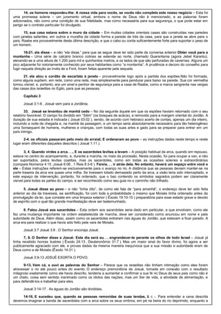 14. os homens respondeu-lhe: A nossa vida para vocês, se vocês não completa este nosso negócio – Esta foi
uma promessa solene – um juramento virtual, embora o nome de Deus não é mencionado, e as palavras foram
adicionados, não como uma condição de sua fidelidade, mas como necessária para sua segurança, o que pode estar em
perigo se o contrato particular foi divulgado.
15. sua casa estava sobre o muro da cidade – Em muitas cidades orientais casas são construídas nas paredes
com janelas salientes, em outros a muralha da cidade forma a parede de trás da casa, para que a janela se abre para o
país. Raabe era provavelmente desta última descrição, e que o cabo ou corda suficientemente forte para suportar o peso de
um homem.
16-21. ela disse – e não “ela disse,” para que se segue deve ter sido parte da conversa anterior.Obter você para a
montanha – Uma série de calcário branco colinas se estende ao norte, chamado Quarantania (agora Jebel Karantu),
elevando-se a uma altura de 1.200 para mil e quinhentos metros, e os lados de que são perfuradas de cavernas. Alguns um
pico adjacente foi notoriamente conhecido por seus habitantes como “a montanha”. A prudência e decoro do conselho para
fugir naquela direção ao invés de a Ford, foram feitas aparente pela sequela.
21. ela atou o cordão de escarlata à janela – provavelmente logo após a partida dos espiões.Não foi formada,
como alguns supõem, em rede, como uma rede, mas simplesmente para pendurar para baixo na parede. Sua cor vermelha
tornou visível, e, portanto, era um sinal e penhor de segurança para a casa de Raabe, como a marca sangrenta nas vergas
das casas dos israelitas no Egito, para que as pessoas.
Capítulo 3
Josué 3:1-6 . Josué vem para a Jordânia.
33. Josué se levantou de manhã cedo – No dia seguinte àquele em que os espiões haviam retornado com o seu
relatório favorável. O campo foi dividido em “Sitim” (os bosques de acácia), e removido para a margem oriental do Jordão. A
duração de sua estadia é indicada ( Josué 03:02 ), sendo, de acordo com hebraico acerto de contas, apenas um dia inteiro,
incluindo a noite de chegada e, na manhã da passagem, e um tempo seria absolutamente necessário para tão heterogêneo
uma 5onsequent de homens, mulheres e crianças, com todas as suas artes e gado para se preparar para entrar em um
país inimigo.
2-4. os oficiais passaram pelo meio do arraial; E ordenaram ao povo – as instruções dadas neste tempo e neste
lugar eram diferentes daqueles descritos ( Josué 1:11 ).
3, 4. Quando virdes a arca. . ., E os sacerdotes levitas a levam – A posição habitual da arca, quando em repouso,
estava no centro do acampamento, e, durante a marcha, no meio da procissão. Nesta ocasião, foi para ocupar a van, e não
ser suportados, pelos levitas coatitas, mas os sacerdotes, como em todas as ocasiões solenes e extraordinárias
(compare Números 4:15 ,Josué 6:06 , 1 Reis 8:3-6 ). Fareis. . . ir atrás dela. No entanto, haverá um espaço entre você e
ele – Estas instruções referem-se exclusivamente para o avanço no rio. A distância que as pessoas deviam manter-se na
parte traseira da arca era quase uma milha. Se tivessem lotado demasiado perto da arca, a visão teria sido interceptado, e
este espaço de intervenção, portanto, foi ordenado, que o baú contendo os símbolos sagrados podem ser claramente
visível para todas as partes do campo, e ser reconhecido como seu guia no o caminho não trilhado.
5. Josué disse ao povo – e não “tinha dito”, de como ele fala de “para amanhã”, o endereço deve ter sido feita
anterior ao dia da travessia, ea santificação, foi com toda a probabilidade o mesmo que Moisés tinha ordenado antes da
promulgação da lei, que consiste em uma limpeza exterior ( Êxodo 19:10-15 ) preparatória para esse estado grave e devoto
de espírito com o qual tão grande manifestação deve ser testemunhado.
6. Falou Josué aos sacerdotes – Esta ordem aos sacerdotes seria dado em particular, e que envolvam, como ele
fez uma mudança importante na ordem estabelecida de marcha, deve ser considerado como anunciou em nome e pela
autoridade de Deus. Além disso, assim como os sacerdotes entraram nas águas do Jordão, que estavam a ficar parado. A
arca era para realizar o que havia sido feito pela vara de Moisés.
Josué 3:7 Josué 3:8 . O Senhor encoraja Josué.
7, 8. O Senhor disse a Josué: Este dia será eu. . . engrandecer-te perante os olhos de todo Israel – Josué já
tinha recebido honras ilustres ( Êxodo 24:13 , Deuteronômio 31:7 ). Mas um maior sinal do favor divino, foi agora a ser
publicamente agraciado com ele, e provas dadas da mesma maneira inequívoca que a sua missão e autoridade eram de
Deus como a de Moisés (Êxodo 14:31 ).
Josué 3:9-13 JOSUÉ EXORTA O POVO.
9-13. Vem cá, e ouvi as palavras do Senhor – Parece que os israelitas não tinham intimação como eles foram
atravessar o rio até pouco antes do evento. O endereço premonitória de Josué, tomada em conexão com o resultado
milagroso exatamente como ele havia descrito, tenderia a aumentar e confirmar a sua fé no Deus de seus pais como não é
um chato, coisa sem sentido inanimado como os ídolos das nações, mas um Ser de vida, a atividade de alimentação, e
para defendê-los e trabalhar para eles.
Josué 3:14-17 . As águas do Jordão são divididas.
14-16. E sucedeu que, quando as pessoas removidas de suas tendas, & c -. Para entender a cena descrita
devemos imaginar a banda de sacerdotes com a arca sobre os seus ombros, em pé na beira do rio deprimido, enquanto a
 