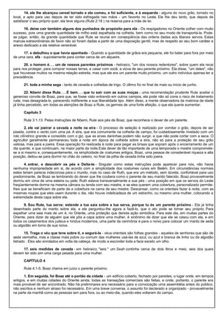 14. ele lhe alcançou cereal torrado e ela comeu, e foi suficiente, e à esquerda - alguns do novo grão, torrado no
local, e apto para uso depois de ter sido esfregada nas mãos - um favorito no Leste. Ele lhe deu tanto, que depois de
satisfazer o seu próprio quer, ela teve alguns (Rute 2:18 ) na reserva para a mãe de lei.
16. deixe cair também alguns dos punhados de propósito para ela - Os respigadores no Oriente colher com muito
sucesso, pois uma grande quantidade de milho está espalhada na colheita, bem como no seu modo de transportá-la. Pode-
se julgar, então, da grande quantidade que Rute se reunia em conseqüência das ordens dadas aos liberais servos. Estas
marcas extraordinárias de favor não só foram dadas a partir de uma disposição gentil, mas de respeito ao seu bom caráter e
anexo dedicado a ela relativa venerável.
17. e debulhou o que havia apanhado - Quando a quantidade de grãos era pequena, ele foi bater para fora por meio
de uma vara. efa - supostamente para conter cerca de um alqueire.
20. o homem é. . . um de nossos parentes próximos - hebraico, "um dos nossos redentores", sobre quem ela recai
para nos proteger, para comprar nossas terras, e casar com você, a viúva de seu parente próximo. Ela disse, "um deles", não
que houvesse muitos na mesma relação estreita, mas que ele era um parente muito próximo, um outro indivíduo apenas ter a
precedência.
21. toda a minha sega - tanto de cevada e colheitas de trigo. O último foi no final de maio ou início de junho.
22. Nôemi disse Rute. . . É bem. . . que tu sair com as suas moças - uma recomendação prudente Rute aceitar o
generoso convite de Boaz, para que, se fosse visto entrando em outros campos, ela pode não só corre o risco de tratamento
rude, mas desagrada-lo, parecendo indiferente a sua liberalidade tipo. Além disso, a mente observadora da matrona de idade
já tinha percebido, em todas as atenções de Boaz a Rute, os germes de uma forte afeição, o que ela queria aumentar.
Capítulo 3
Rute 3:1-13. Pelas Instruções de Nôemi, Rute aos pés de Boaz, que reconhece o dever de um parente.
2. ele vai joeirar a cevada a noite na eira - O processo de seleção é realizado por vomitar o grão, depois de ser
pisada, contra o vento com uma pá. A eira, que era comumente na colheita de campo, foi cuidadosamente nivelado com um
rolo cilíndrico grande e consolido com o giz, que as ervas daninhas podem não surgir, e que não pode cortar com a seca. O
agricultor geralmente permaneceu toda a noite em época de colheita sobre a eira, não só para a proteção de seu grão
valiosa, mas para a joeira. Essa operação foi realizada à noite para pegar as brisas que sopram após o encerramento de um
dia quente, e que continuam, na maior parte da noite.Este dever de tão importante de uma temporada o mestre compromete-
se a si mesmo e, consequentemente, na simplicidade de costumes antigos, Boaz, uma pessoa de considerável riqueza e alta
posição, deitou-se para dormir no chão do celeiro, no final da pilha de cevada tinha sido joeira.
4. entrar, e descobrir os pés e Deita-te - Singular como estas instruções pode aparecer para nós, não havia
nenhuma impropriedade em si, de acordo com a simplicidade dos costumes rurais em Belém. Em circunstâncias normais
estes teriam parecia indecorosa para o mundo, mas no caso de Ruth, que era um método, sem dúvida, confortável para uso
predominante, de Boaz se lembrando do dever que lhe coubera como o parente de seu marido falecido. Boaz provavelmente
dormiu em cima de uma esteira ou pele; Ruth estava transversalmente a sua pés - uma posição em que os servos do Leste
freqüentemente dorme na mesma câmara ou tenda com seu mestre, e se eles querem uma cobertura, personalizado permite-
lhes que se beneficiam de parte da a cobertura na cama de seu mestre. Descansar, como os orientais fazer à noite, com as
mesmas roupas que eles usam durante o dia, não houve indelicadeza de um estranho, ou mesmo uma mulher, colocando a
extremidade desta capa sobre ela.
9. Sou Rute, tua serva: estende a tua saia sobre a tua serva, porque tu és um parente próximo - Ela já tinha
desenhado parte do manto sobre ela, e ela perguntou-lhe agora a fazê-lo, que o ato pode se tornar seu próprio. Para
espalhar uma saia mais de um é, no Oriente, uma proteção que denota ação simbólica. Para este dia, em muitas partes do
Oriente, para dizer de alguém que ele pôs a capa sobre uma mulher, é sinônimo de dizer que ele se casou com ela, e em
todos os casamentos dos judeus e hindus modernos, uma parte da cerimônia é para o noivo para colocar um manto de seda
ou algodão em torno de sua noiva.
15. Traga o véu que tens sobre ti, e segurá-la - véus orientais são folhas grandes - aqueles de senhoras que são de
seda vermelha, mas a classe mais pobre ou comum das mulheres usá-las de azul, ou azul e branca de linho ou de algodão
listrado . Eles são enrolados em volta da cabeça, de modo a esconder toda a face exceto um olho.
17. seis medidas de cevada - em hebraico, "seis " um Seah continha cerca de dois litros e meio, seis dos quais
devem ter sido sim uma carga pesada para uma mulher.
CAPÍTULO 4
Rute 4:1-5. Boaz chama em juízo o parente próximo.
1. Em seguida, foi Boaz até o portão da cidade - um edifício coberto, fechado por paredes, o lugar onde, em tempos
antigos, e em muitas cidades do Oriente ainda, todas as transações comerciais são feitas, e onde, portanto, o parente era
mais provável de ser encontrado. Não há preliminares era necessário para a convocação uma assembléia antes do público;
não escritos e nenhum atraso foi necessário. Em uma breve conversa, o assunto foi declarado e organizado - provavelmente
na parte da manhã como as pessoas iam para fora, ou ao meio-dia, quando eles voltaram do campo.
 