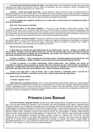 2. ele tomou dez homens dos anciãos da cidade - como testemunhas. Em circunstâncias normais, dois ou três eram
suficientes para atestar uma pechincha, mas em casos de importância, tais como casamento, divórcio, transferência de
propriedade, era a prática judaica de ter 10 ( 1 Reis 21:8 ).
3. Nôemi. . . vende uma parcela de terreno - ou seja, alimenta a idéia de venda. Em suas circunstâncias ela foi a
liberdade de participar com ele ( Levítico 25:25 ). Tanto Nôemi e Rute tinha interesse na terra durante suas vidas, mas Nôemi
só foi mencionado, não só porque ela dirigiu todas as negociações, mas porque a introdução do nome de Rute iria despertar
a suspeita da necessidade de se casar com ela, antes do primeiro proposição foi respondida.
4. não há ninguém para resgatá-lo ao lado de ti, e eu estou após o curso envolveu um casamento com Rute, a
viúva do ex-proprietário.
Rute 4:6-8 . Ele se recusa a redenção.
6. O parente disse, eu não posso resgatá-lo. . ., Para que eu não estragar a minha própria herança - Essa
consequência iria seguir, quer, em primeiro lugar, de ele ter um filho de Rute, que, embora herdeiro da propriedade, não
levaria seu nome, seu nome seria extinto em que dela ex-marido, ou, por outro lado, desde a sua ter que ser dividida entre os
seus outros filhos, que ele teve, provavelmente, de um casamento anterior. Este direito, portanto, foi atribuído e renunciou em
favor de Boaz, na forma de cujo casamento com Ruth o único obstáculo existente foi removido.
7, 8. um homem arranquei o sapato - Sempre que o parente se recusou a realizar o seu dever para com a família de
sua relação falecido, a viúva foi direcionado para tirar o sapato com algumas circunstâncias concomitantes de desprezo
desdenhoso. Mas, como neste caso, não houve recusa, a ignomínia sempre foi poupado, ea arrancar fora o sapato, a
cerimônia só observado, foi uma promessa de a transação ser concluída.
Rut 4:9-12. Ele se casa com Rute.
9. Boaz disse aos anciãos sois hoje testemunhas de que comprei tudo o que era. . .Quiliom, e de Malom, da
mão de Nôemi - Embora a viúva de Quiliom ainda vivia, sem ter em conta foi paga a ela na alienação de bens do
marido. De sua permanência em Moabe, ela foi considerada, quer tenham sido casado de novo, ou ter renunciado
todo direito de herança com a família de Elimeleque.
10. Rute, a moabita o. . . tenho comprado para ser minha esposa - Este Boaz ligação não só pode formar, uma
vez que Rute tinha abraçado a religião verdadeira, mas ele estava sob uma necessidade legal de formá-lo.
11. todas as pessoas e os anciãos responderam: Somos testemunhas - Uma multidão, sem dúvida, de
curiosidade ou interesse, esteve presentes na ocasião. Não houve assinatura de atos, ainda foi feita a transferência,
e segurança completa, dado, pela forma pública em que todo o assunto foi realizado em e concluiu. o Senhor faça a
esta mulher, que entra na tua casa como a Raquel ea Lia - -Esta foi a bênção nupcial usual.
12. que a tua casa como a casa de Perez - que é, como honroso e numerosas como a sua. Ele foi o
antepassado do povo de Belém, e sua família um dos cinco a partir da qual a tribo de Judá nasceu.
Rute 4:13-18 . Ela tem Obede.
17. Obede - significa "servo".
18-22. Estas são as gerações de Perez - isto é, os seus descendentes. Este apêndice mostra que o objeto especial
contemplado pelo autor inspirado deste pequeno livro era para preservar a memória de um episódio interessante doméstica,
e traçar a genealogia de Davi. Houve um intervalo de trezentos e oitenta anos entre Salomão e Davi. É evidente que
gerações inteiras são omitidas; os personagens principais são apenas citados, e avôs são ditas, na linguagem das Escrituras,
para gerar os netos, sem especificar os elos intermediários.
Primeiro Livro Samuel
Os livros: Primeiro e Segundo Samuel. Os dois foram, pelos antigos judeus, conjugados de forma a fazer um
livro, e em que forma poderia ser chamado “Livro de Samuel” com mais propriedade do que agora, o segundo sendo
totalmente ocupado com a relação de transações que não aconteceu até eminente depois da morte de juiz. Assim,
na Septuaginta e da Vulgata,é chamado “Livros Primeiro e Segundo Reis”. A parte inicial do primeiro livro, até o final do
capítulo vigésimo quarto, provavelmente foi escrito por Samuel, enquanto o resto e todo da Segunda, são comumente
atribuída a Natã e Gade, fundando o parecer sobre 1Crônicas 29: 29 . Os comentaristas, no entanto, estão divididos
sobre o assunto, alguns supondo que as declarações em 1 Samuel 2:26 ; 3:01 , indicam a mão do futuro juiz e profeta
Samuel, ou um contemporâneo, ao passo que alguns pensam, a partir de 1 Samuel 6:18 ; 12:5 ; 27:6 , que sua
composição deve ser referido a uma idade mais avançada. É provável, no entanto, que estas marcas de supostos
depois de um período foram interpolações de Esdras. Essa incerteza, no entanto, não quanto a autoria afetar a
autoridade inspirada do livro, que é indiscutível, sendo citado no Novo Testamento ( 1 Samuel 13:14 em Atos 13:22 e 2
Samuel 7:14 em Hebreus 1:5 ), bem como em muitos dos Salmos.
 