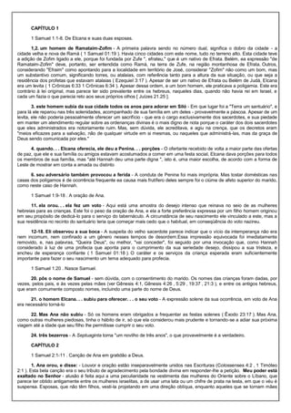 CAPÍTULO 1
1 Samuel 1:1-8. De Elcana e suas duas esposas.
1,2. um homem de Ramataim-Zofim - A primeira palavra sendo no número dual, significa o dobro da cidade - a
cidade velha e nova de Ramá ( 1 Samuel 01:19 ). Havia cinco cidades com este nome, tudo no terreno alto. Esta cidade teve
a adição de Zofim ligado a ele, porque foi fundada por Zufe ", efrateu," que é um nativo de Efrata. Belém, ea expressão "de
Ramataim-Zofim" deve, portanto, ser entendida como Ramá, na terra de Zufe, na região montanhosa de Efrata. Outros,
considerando "Efraim" como apontando para a localidade em território de José, considerar "Zofim" não como um bom, mas
um substantivo comum, significando torres, ou atalaias, com referência tanto para a altura da sua situação, ou que seja a
residência dos profetas que estavam atalaias ( Ezequiel 3:17 ). Apesar de ser um nativo de Efrata ou Belém de Judá, Elcana
era um levita ( 1 Crônicas 6:33 1 Crônicas 6:34 ). Apesar dessa ordem, e um bom homem, ele praticava a poligamia. Este era
contrário à lei original, mas parece ter sido prevalente entre os hebreus, naqueles dias, quando não havia rei em Israel, e
cada um fazia o que parecia reto aos seus próprios olhos [ Juízes 21.25 ].
3. este homem subia da sua cidade todos os anos para adorar em Siló - Em que lugar foi a "Terra um santuário", e
para lá ele reparou nas três solenidades, acompanhado de sua família em um deles - provavelmente a páscoa. Apesar de um
levita, ele não poderia pessoalmente oferecer um sacrifício - que era o cargo exclusivamente dos sacerdotes, e sua piedade
em manter um atendimento regular sobre as ordenanças divinas é o mais digno de nota porque o caráter dos dois sacerdotes
que eles administrados era notoriamente ruim. Mas, sem dúvida, ele acreditava, e agiu na crença, que os decretos eram
"meios eficazes para a salvação, não de qualquer virtude em si mesmas, ou naqueles que administrá-las, mas da graça de
Deus sendo comunicada por eles."
4. quando. . . Elcana oferecia, ele deu a Penina. . . porções - O ofertante recebido de volta a maior parte das ofertas
de paz, que ele e sua família ou amigos estavam acostumados a comer em uma festa social, Elcana dava porções para todos
os membros de sua família, mas "até Hannah deu uma parte digna ", isto é, uma maior escolha, de acordo com a forma de
Leste de mostrar em conta a amada ou distinto
6. seu adversário também provocou a ferida - A conduta de Penina foi mais imprópria. Mas tostar domésticas nas
casas dos polígamos é de ocorrência frequente ea causa mais frutífero deles sempre foi o ciúme de afeto superior do marido,
como neste caso de Hannah.
1 Samuel 1:9-18 . A oração de Ana.
11. ela orou. . . ela fez um voto - Aqui está uma amostra do desejo intenso que reinava no seio de as mulheres
hebreias para as crianças. Este foi o peso da oração de Ana, e ela a forte preferência expressa por um filho homem originou
em seu propósito de dedicá-lo para o serviço do tabernáculo. A circunstância de seu nascimento ele vinculado a este, mas a
sua residência no recinto do santuário teria que começar mais cedo que o habitual, em conseqüência do voto nazireu.
12-18. Eli observou a sua boca - A suspeita do velho sacerdote parece indicar que o vício da intemperança não era
nem incomum, nem confinado a um gênero nesses tempos de desordem.Essa impressão equivocada foi imediatamente
removido, e, nas palavras, "Queira Deus", ou melhor, "vai conceder", foi seguido por uma invocação que, como Hannah
considerado à luz de uma profecia que aponta para o cumprimento da sua seriedade desejo, dissipou a sua tristeza, e
encheu de esperança confiante ( 1 Samuel 01:18 ). O caráter e os serviços da criança esperada eram suficientemente
importante para fazer o seu nascimento um tema adequado para profecia.
1 Samuel 1:20 . Nasce Samuel.
20. pôs o nome de Samuel - sem dúvida, com o consentimento do marido. Os nomes das crianças foram dadas, por
vezes, pelos pais, e às vezes pelas mães (ver Gênesis 4:1, Gênesis 4:26 , 5:29 , 19:37 , 21:3 ), e entre os antigos hebreus,
que eram comumente composto nomes, incluindo uma parte do nome de Deus.
21. o homem Elcana. . . subiu para oferecer. . . o seu voto - A expressão solene da sua ocorrência, em voto de Ana
era necessário torná-lo
22. Mas Ana não subiu - Só os homens eram obrigados a frequentar as festas solenes ( Êxodo 23:17 ). Mas Ana,
como outras mulheres piedosas, tinha o hábito de ir, só que ela considerou mais prudente e tornando-se a adiar sua próxima
viagem até a idade que seu filho lhe permitisse cumprir o seu voto.
24. três bezerros - A Septuaginta torna "um novilho de três anos", o que provavelmente é a verdadeiro.
CAPÍTULO 2
1 Samuel 2:1-11 . Canção de Ana em gratidão a Deus.
1. Ana orou, e disse: - Louvor e oração estão inseparavelmente unidos nas Escrituras (Colossenses 4:2 , 1 Timóteo
2:1 ). Esta bela canção era o seu tributo de agradecimento pela bondade divina em responder-lhe a petição. Meu poder está
exaltado no Senhor - alusão é feita aqui a uma peculiaridade na vestimenta das mulheres do Oriente sobre o Líbano, que
parece ter obtido antigamente entre os mulheres israelitas, a de usar uma lata ou um chifre de prata na testa, em que o véu é
suspensa. Esposas, que não têm filhos, vesti-la projetando em uma direção oblíqua, enquanto aqueles que se tornam mães
 