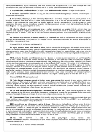 imediatamente elevá-la a alguns centímetros mais altas, inclinando-se ao perpendicular, e por esta mudança leve, mas
perceptível em seu cocar, dar a conhecer, onde quer que vá , o caráter maternal que suportar agora.
5. os que estavam com fome cessou - ou seja, a fome. a estéril tem sete nascido - ou seja, muitas crianças.
6. faz descer à sepultura e faz subir - ou seja, ele reduz o menor estado de degradação e miséria, e restaura para a
prosperidade e a felicidade.
8. Ele levanta o pobre do pó, e eleva o mendigo do monturo - O monturo, uma pilha de vaca, cavalo, camelo ou de
miudezas, amontoou para secar ao sol, e usado como combustível, foi e é, um dos redutos comuns dos mais pobres
mendigos, e as mudanças que foram feitas na posição social de Hannah, apareceu-lhe o coração agradecido como
auspicioso e tão grande como a elevação de um pobre mendigo desprezado a maior e mais digna classificada. Herdar o
trono de glória - ou seja, possui lugares de honra.
10. o Senhor julgará as extremidades da terra. . . exaltará o poder do seu ungido - Este é o primeiro lugar nas
Escrituras onde a palavra "ungido", ou Messias, ocorre, e como não havia rei em Israel, no momento, parece que a melhor
interpretação para se referir a Cristo. Há, de fato, uma notável semelhança entre a música de Hannah e de Maria ( Lucas
1:46 ).
11. o menino ficou servindo ao Senhor perante Eli, o sacerdote - Ele deve ter sido envolvido em alguma ocupação
adequada à sua tenra idade, como jogar com os címbalos e outros instrumentos de música; em acender as lâmpadas, ou
similar fácil e interessante serviços.
1 Samuel 2:12-17 . O Pecado dos filhos de ELi.
12. Agora, os filhos de Eli eram filhos de Belial , não só por descuido e irreligiosos, mas homens soltos em suas
ações, e vicioso e escandaloso em seus hábitos. Embora profissionalmente envolvidas no sagrados deveres, eles não eram
estrangeiros apenas para o poder da religião no coração, mas eles haviam jogado fora suas restrições, e até correu, como às
vezes é feito em casos semelhantes, os filhos de ministros eminentes, ao contrário extremo da prodigalidade irresponsável e
aberto.
13-17. costume daqueles sacerdotes com o povo - Quando as pessoas queriam apresentar um sacrifício pacífico
sobre o altar, a oferta foi trazida em primeira instância, ao sacerdote, e como parte do Senhor foi queimando, as partes
apropriadas respectivamente para os sacerdotes e ofertantes fosse encharcado. Mas os filhos de Eli, insatisfeito com o peito
e ombro, que foram os privilégios nomeados a eles pela lei divina ( Êxodo 29:27 , Levítico 7:31 Levítico 07:32 ), não apenas a
parte alegou na participação do ofertante, mas atenciosamente apreendidos eles anterior à cerimônia sagrada de injustiça
cometido o adicional de ocupar com sua forquilha aquelas porções que eles preferiam, ainda cru. Pessoas piedosas se
revoltaram em tais invasões rapaces e profano sobre as dívidas do altar, bem como o que deveria ter ido para constituir a
festa familiar e social do ofertante. A verdade é que os sacerdotes terem se tornado arrogante e incapaz, em muitos casos a
aceitar convites para essas festas, presentes de carne foram enviados a eles, e isso, embora feito em cortesia em primeiro
lugar, sendo, no decorrer do tempo, estabelecido em um direito , deu origem a toda a agudeza do voraz dos filhos de Eli.
1 Samuel 2,18-26 . Ministério de Samuel.
18. Porém Samuel ministrava perante o Senhor, sendo uma criança - Este anúncio de seus serviços iniciais nos
tribunais exterior do Tabernáculo foi feita para pavimentar o caminho para a profecia notável em relação à família do sumo
sacerdote. cingido de um éfode de linho - Um pequeno ombro roupa ou avental, usado no serviço sagrado pelos
sacerdotes e levitas inferiores, às vezes também por juízes ou pessoas de destaque e, portanto, permitiu a Samuel, que,
embora não um levita, foi dedicada a Deus desde o seu nascimento.
19. sua mãe lhe fazia uma túnica pequena, e trouxe-lhe de ano para ano - Ciente de que ele ainda não podia
prestar qualquer serviço útil para o tabernáculo, ela assumiu a despesa de fornecer-lhe com vestuário. Todos os animais
tecelagem, fabricação de pano, e confecção de ternos eram antigamente o emprego das mulheres.
20. Eli abençoava a Elcana ea sua mulher - Esta bênção, como a que ele tinha anteriormente pronunciado, teve uma
virtude profética, o que, em pouco tempo, apareceu no aumento da família de Ana ( 1 Samuel 02:21 ), e as qualificações
cada vez maior de Samuel para o serviço do santuário.
22-24. as mulheres que ministravam à porta da tenda - Esta era uma instituição de mulheres santas de ordem
estritamente ascético, que havia renunciado coisas mundanas e dedicou-se ao Senhor, uma instituição que se manteve até a
época de Cristo ( Lucas 2 :37 ). Eli era, em geral, um homem bom, mas falta na formação moral e religiosa de sua família. Ele
errou ao lado da indulgência dos pais, e embora ele repreendia ainda, por medo ou indolência, ele encolheu de colocar-lhes
os apoios, ou submetê-los à disciplina, seus inadimplência bruta pediu. Em sua função jurisdicional, ele piscou para os seus
atos flagrantes de má administração e sofreu para fazer invasões irresponsáveis sobre a constituição, pelo que as lesões
mais graves foram causados tanto sobre os direitos do povo e as leis de Deus.
25. eles não ouviram a voz de seu pai, porque - deve ser por isso.
o Senhor iria matá-los - Não foi a preordenação de Deus, mas a sua própria desobediência deliberada e impenitente que foi
a causa de sua destruição.
1 Samuel 2:27-35 . A profecia contra a casa de Eli.
 