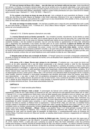 27. Veio um homem de Deus a Eli, e disse. . . que não deve ser um homem velho em tua casa - tanta importância
tem sempre, no Oriente, foi anexado à terceira idade, que iria ser sentida como uma grande calamidade, e bom senso para
diminuir a respeitabilidade de qualquer família que podia orgulhar-se de poucas ou nenhuma velhos. A previsão deste profeta
foi plenamente confirmada pelas aflições, degradação, miséria e muitas mortes prematuras com que a casa de Eli foi visitado
após o anúncio (veja 1 Samuel 4:11 , 14:03 , 22:18-23 , 1 Reis 2:27 ).
31. Eu cortarei o teu braço eo braço da casa de teu pai - com a retirada do sumo sacerdócio de Eleazar, o mais
velho dos dois filhos de Aarão (depois de Nadabe e Abiú foram destruídas, [Números 3:4 ]), que a dignidade havia sido
conferida à família de Itamar, ao qual pertencia Eli, e agora que os seus descendentes tinha perdido a honra, era para ser
tirado do meio deles e restaurado para o ramo mais velho.
32. verás um inimigo na minha morada - Um rival bem sucedido para o cargo de sumo sacerdote deve subir a partir
de uma outra família ( 2 Samuel 15:35 , 1 Crônicas 24:3 , 29:22 ).Mas a leitura marginal ", verás a aflição do tabernáculo,"
parece ser uma tradução preferível.
Capítulo 3
1 Samuel 3:1-10 . O Senhor aparece a Samuel em uma visão.
1. o menino Samuel servia ao Senhor perante Eli. - Seu ministério consistia, naturalmente, de tais direitos ou sobre
o santuário como foram adaptados à sua idade, que é suposto agora ter sido de cerca de doze anos. Se o cargo tinha sido
atribuído especialmente a ele, ou ela surgiu do interesse inspirado pela história de seu nascimento, Eli guardou-o como seu
assistente imediato, e ele não residiam no santuário, mas em uma das tendas ou apartamentos em torno dele, atribuídos
para o alojamento dos sacerdotes e dos levitas, seu estar perto ao do sumo sacerdote. a palavra do Senhor era rara
naqueles dias - Foi muito raramente conhecido para os israelitas, e na verdade apenas dois profetas são mencionado como
tendo aparecido durante toda a administração dos juízes ( Juízes 4:4 e 6:8 ). não havia visão aberta - nenhum profeta
reconheceu publicamente que as pessoas pudessem consultar, e de quem eles possam aprender a vontade de Deus. Deve
ter havido certas evidências incontestáveis de que uma comunicação do céu poderia ser distinguidas. Eli sabia que eles, pois
ele pode ter recebido, embora não com tanta freqüência como está implícita na idéia de uma "visão aberta".
3. lâmpada antes de Deus saiu no templo do Senhor - O "templo" parece ter se tornado a designação estabelecida
da tenda, eo tempo foi indicado para o crepúsculo da manhã, como as lâmpadas foram apagadas ao amanhecer (ver Levítico
6:12 Levítico 06:13 ).
5-18. correu a Eli, e disse: Eis-me aqui, porque tu me chamaste - É evidente que o seu quarto de dormir era
próximo ao do velho sacerdote alto e que ele estava acostumado a ser chamado durante a noite. As três chamadas
sucessivas dirigidas ao rapaz convencido Eli do caráter divino do alto-falante, e, portanto, ele exortou a criança a dar uma
atenção reverencial à mensagem. A carga de [a mensagem do Senhor] foi uma premonição extraordinária dos julgamentos
que impedia sobre a casa de Eli, eo velho sacerdote, depois de ter desenhado o doloroso segredo da criança, exclamou: "É o
Senhor; deixá-lo fazer o que bem lhe parecer . " Tal é o espírito de submissão manso e resignado em que devemos receber
as dispensações de Deus, porém grave e aflitiva. Mas, a fim de formar uma estimativa direito de linguagem de Eli e conduzir
nesta ocasião, devemos considerar a acumulação esmagadora das decisões denunciado contra sua pessoa, seus filhos,
seus descendentes - o seu altar, e nação. Com tal perspectiva ameaçadora diante dele, sua piedade e humildade eram
maravilhosos. Em seu caráter pessoal, ele parece ter sido um bom homem, mas a conduta de seus filhos era flagrantemente
ruim, e apesar de seus infortúnios que reclamam a nossa simpatia, é impossível aprovar ou defender o curso fraco e infiel,
que, na justiça retributiva de Deus , trouxe essas adversidades sobre ele.
CAPÍTULO 4
1 Samuel 4:1-11. Israel vencidos pelos filisteus.
1. a palavra de Samuel a todo o Israel - O personagem de Samuel como profeta agora estava completamente
estabelecida. A falta de uma "visão aberta" foi fornecida por ele, pois "nenhuma de suas palavras foram deixar cair no chão"
(1 Samuel 3:19 ), e à sua residência em Shiloh todo o povo de Israel reparado para consultá-lo como um oráculo, que, como
o meio de receber a ordem divina, ou por seu dom de profeta, poderia informar-lhes que era a mente de Deus. Não é
improvável que a crescente influência do jovem profeta tinha alarmado os medos inveja dos filisteus. Eles mantiveram os
israelitas em algum grau de sujeição desde a morte de Sansão e foram determinadas, por mais esmagadora, para evitar a
possibilidade de serem treinados pelos conselhos, e sob a liderança de Samuel, para reafirmar a sua independência
nacional. Em todos os eventos, os filisteus foram os agressores ( 1 Samuel 04:02 ). Mas, por outro lado, os israelitas foram
erupção cutânea e imprudente em apressar-se para o campo sem obter a sanção de Samuel como para a guerra, ou o ter
consultado sobre as medidas subsequentes tomaram.Israel saiu ao encontro dos filisteus para a batalha - , isto é, para
resistir a esta nova incursão. Ebenezer. . . Afeque - Afeque, o que significa "força," é um nome aplicado a qualquer forte ou
solidez. Havia várias Afeques na Palestina, mas a menção de Eben-Ezer determina esta "Afeque" ser no sul, entre as
montanhas de Judá, perto da entrada oeste da passagem de Bete-Horom, e consequentemente sobre as fronteiras da
território filisteu. O primeiro encontro em Afeca ser vencida, os israelitas determinado a renovar o engajamento em melhores
circunstâncias.
3-9. Vamos buscar a arca da aliança do Senhor de Shiloh para nós - Estranho que eles eram tão cegos para a
verdadeira causa do desastre e que não discernir, na grande corrupção e geral de religião e moral ( uma Samuel 2:22-
25 , 07:03 , Salmos 78:58 ), a razão pela qual a presença ea ajuda de Deus não foram estendidos a eles. Sua primeira
medida para recuperar o espírito nacional ea energia deveria ter sido uma reforma completa - um retorno universal à pureza
do culto e da moral. Mas, ao invés de alimentar um espírito de profunda humilhação e arrependimento sincero, em vez de
 