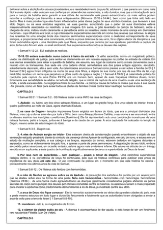 deliberar sobre a abolição dos abusos já existentes, e o reestabelecimento da pura fé, adotaram o que parecia um curso mais
fácil e mais rápido - eles colocam sua confiança em observâncias cerimoniais, e não duvidou, mas que a introdução da arca
para o campo de batalha seria garantir a sua vitória. Ao recomendar este passo extraordinário, os mais velhos podem
recordar a confiança que transmitiu a seus antepassados (Números 10:35 e 14:44 ), bem como que tinha sido feito em
Jericó. Mas é mais provável que eles foram influenciados pelas ideias pagãs de seus vizinhos idólatras, que levavam a sua
ídolo Dagon, ou os seus símbolos sagrados, as suas guerras, acreditando que o poder de suas divindades estava
inseparavelmente associados ou residindo, a sua imagens. Em suma, o grito levantado no campo de hebraico, sobre a
chegada da arca, indicou muito claramente a prevalência entre os israelitas, neste momento de uma crença em divindades
nacionais - cuja influência era local, e cujo interesse foi especialmente exercida em nome das pessoas que adorava. A alegria
dos israelitas foi uma emoção brota dos mesmos sentimentos supersticiosos como o desânimo correspondente de seus
inimigos, e proporcionar-lhes uma convincente, embora a prova dolorosa de seu erro, foi o objeto ulterior da disciplina a que
foram submetidos agora - uma disciplina pela qual Deus, enquanto que puni-los por sua apostasia, permitindo a captura da
arca, tinha outro fim em vista - o sinal vindicando Sua supremacia sobre todos os deuses das nações.
1 Samuel 4:12-22 . ELI audição as notícias.
13-18. Eli estava assentado numa cadeira à beira da estrada - O velho sacerdote, como um magistrado público,
usado, na distribuição da justiça, para sentar-se diariamente em um recesso espaçoso no portão de entrada da cidade. Em
sua intensa ansiedade para saber a questão da batalha, ele assumiu seu lugar de costume como o mais conveniente para a
reunião com os transeuntes. Sua sede era uma cadeira oficial, semelhantes aos dos juízes antigos egípcios, esculpido,
soberbamente decorado, alto e sem volta. As calamidades anunciou a Samuel como prestes a cair sobre a família de Eli [ 1
Samuel 2:34 ] agora foram infligidos na morte de seus dois filhos, e depois de sua morte, por que de sua filha de lei, cujo
bebê filho recebeu um nome que perpetuou a glória caído da igreja e nação [ 1 Samuel 4:19-22 ]. A calamidade pública foi
concluída pela captura da arca. Pobre Eli! Ele era um homem bom, apesar de suas fraquezas infelizes. Assim, foram
fortemente sua sensibilidade se alistou no lado da religião, que a notícia da captura da arca mostrou a ele uma sentença de
morte, e ainda excesso dele, ou negligência triste de sua família - a principal causa de todos os males que levou à sua queda
- foi gravada, como um farol para avisar todos os chefes de famílias cristãs contra fazer naufrágio na mesma rocha.
CAPÍTULO 5
1 Samuel 05:01 1 Samuel 5:2 . OS filisteus trazer a arca INTO na casa de Dagom.
1. Asdode - ou Azoto, um dos cinco satrapas filisteus, e um lugar de grande força. Era uma cidade do interior, trinta e
quatro quilômetros ao norte de Gaza, agora chamado Esdude.
2. na casa de Dagom - templos imponentes foram erigidos em honra do ídolo, que era a principal divindade dos
filisteus, mas cujo culto se estendeu por toda a Síria, bem como Mesopotâmia e Caldéia, o seu nome a ser encontrado entre
os deuses assírios nas inscrições cuneiformes [Rawlinson]. Ele foi representado sob uma combinação monstruosa de uma
cabeça humana, peito e braços, juntou-se à barriga e da cauda de um peixe. A arca capturada foi colocada no templo de
Dagon, mesmo antes de esta imagem do ídolo.
1 Samuel 5:3-5 . Dagom cai.
3, 4. eles de Asdode surgiu no início - Eles estavam cheios de consternação quando encontraram o objeto de sua
veneração estúpido prostrado diante do símbolo da presença divina.Apesar de configurado, ele caiu de novo, e estava em um
estado de mutilação completa, a sua cabeça e os braços, separada do tronco, estavam deitados em lugares distantes e
separados, como se violentamente lançado fora, e apenas a parte de peixe permaneceu. A degradação de seu ídolo, embora
escondida pelos sacerdotes, em ocasião anterior, estava agora mais evidente e infame. Ele estava na atitude de um inimigo
vencido e um suplicante, e este quadro de humilhação significativamente declarou a superioridade do Deus de Israel.
5. Por isso nem os sacerdotes. . . nem qualquer. . . pisam o limiar de Dagom - Uma cerimônia supersticiosa
rastejou dentro, e na providência de Deus foi continuada, pelo qual os filisteus contribuiu para publicar esta prova da
impotência de seu deus. até este dia - O uso continuado na prática em o momento em que esta história foi escrita -
provavelmente nos últimos anos da vida de Samuel.
1 Samuel 5:6-12 . Os filisteus são feridos com hemorróidas.
6. a mão do Senhor se agravou sobre os de Asdode - A presunção dos asdodeus foi punida por um severo juízo
que se abateu sobre eles na forma de uma peste. feriu com hemorróidas - hemorróidas com hemorragia, hemorróidas
( Salmos 78:66 ) , de uma forma muito agravado.Como as doenças geralmente considerados pagãos afetando as partes
secretas do corpo como punição dos deuses por ofensas cometidas contra si mesmos, os asdodeus seriam o mais preparado
para encarar a epidemia como predominante demonstrando a ira de Deus, já mostrado contra seu ídolo.
7. a arca de Deus não fique conosco - Ele foi removido sucessivamente as várias das grandes cidades do país, mas
a peste mesmo estourou em todo lugar e durou tão ferozmente e fatalmente que as autoridades foram obrigadas a enviar a
arca de volta para a terra de Israel [ 1 Samuel 5:8-10 ].
11. mandaram - isto é, os magistrados de Ecrom.
12. o clamor da cidade subiu ao céu - A doença é acompanhada de dor aguda, e está longe de ser um fenômeno
raro na planície Filistéia [Van De Velde].
CAPÍTULO 6
 