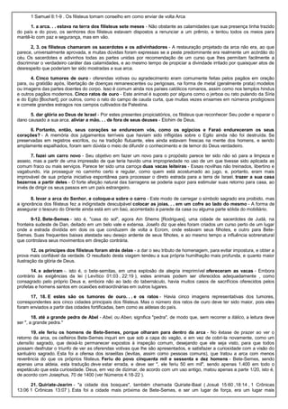 1 Samuel 6:1-9 . Os filisteus tomam conselho em como enviar de volta Arca
1. a arca. . . estava na terra dos filisteus sete meses - Não obstante as calamidades que sua presença tinha trazido
do país e do povo, os senhores dos filisteus estavam dispostos a renunciar a um prêmio, e tentou todos os meios para
mantê-lo com paz e segurança, mas em vão.
2, 3. os filisteus chamaram os sacerdotes e os adivinhadores - A restauração projetado da arca não era, ao que
parece, universalmente aprovada, e muitas dúvidas foram expressas se a peste predominante era realmente um acórdão do
céu. Os sacerdotes e adivinhos todas as partes unidas por recomendação de um curso que lhes permitam facilmente a
discriminar o verdadeiro caráter das calamidades, e ao mesmo tempo de propiciar a divindade irritado por quaisquer atos de
desrespeito que poderiam ter sido mostradas a sua arca.
4. Cinco tumores de ouro - oferendas votivas ou agradecimento eram comumente feitas pelos pagãos em oração
para, ou gratidão após, libertação de doenças remanescentes ou perigosas, na forma de metal (geralmente prata) modelos
ou imagens das partes doentes do corpo. Isso é comum ainda nos países católicos romanos, assim como nos templos hindus
e outros pagãos modernos. Cinco ratos de ouro - Este animal é suposto por alguns como o jerboa ou rato pulando da Síria
e do Egito [Bochart]; por outros, como o rato do campo de cauda curta, que muitas vezes enxames em números prodigiosos
e comete grandes estragos nos campos cultivados da Palestina.
5. dar glória ao Deus de Israel - Por estes presentes propiciatórios, os filisteus que reconhecer Seu poder e reparar o
dano causado a sua arca. aliviar a mão. . . de fora de seus deuses - Elohim de Deus.
6. Portanto, então, seus corações se endurecem vós, como os egípcios e Faraó endureceram os seus
corações? - A memória dos julgamentos terríveis que haviam sido infligidas sobre o Egito ainda não foi destruída. Se
preservadas em registros escritos, ou na tradição flutuante, eles ainda estavam frescas na mente dos homens, e sendo
amplamente espalhados, foram sem dúvida o meio de difundir o conhecimento e de temor do Deus verdadeiro.
7. fazei um carro novo - Seu objetivo em fazer um novo para o propósito parece ter sido não só para a limpeza e
asseio, mas a partir de uma impressão de que teria havido uma impropriedade no uso de um que tivesse sido aplicada as
comum fraco ou mais serviços. Parece ter sido uma carroça duas vacas leiteiras - Essas novilhas não treinados, libertino e
vagabundo, iria prosseguir no caminho certo e regular, como quem está acostumado ao jugo, e, portanto, eram mais
improvável de sua própria iniciativa espontânea para processar o direto estrada para a terra de Israel. trazer a sua casa
bezerros a partir deles - O forte afeição natural das barragens se poderia supor para estimular suas retorno para casa, ao
invés de dirigir os seus passos em um país estrangeiro.
8. levar a arca do Senhor, e coloque-a sobre o carro - Este modo de carregar o símbolo sagrado era proibido, mas
a ignorância dos filisteus fez a indignidade desculpável colocar as joias. . . em um cofre ao lado do mesmo - A forma de
assegurar o tesouro do Oriente ainda está em um baú, acorrentado à parede da casa ou alguma parte sólida do mobiliário.
9-12. Bete-Semes - isto é, "casa do sol", agora Ain Shems [Rodrigues], uma cidade de sacerdotes de Judá, na
fronteira sudeste de Dan, deitado em um belo vale e extensa. Josefo diz que eles foram criados um curso perto de um lugar
onde a estrada dividida em dois os que conduzem de volta a Ecrom, onde estavam seus filhotes, e outro para Bete-
Semes. Suas frequentes baixas atestada seu desejo ardente de seus filhotes, e ao mesmo tempo a influência sobrenatural
que controlava seus movimentos em direção contrária.
12. os príncipes dos filisteus foram atrás delas - a dar o seu tributo de homenagem, para evitar impostura, e obter a
prova mais confiável da verdade. O resultado desta viagem tendeu a sua própria humilhação mais profunda, e quanto maior
ilustração da glória de Deus.
14. e aderiram -. isto é, o bete-semitas, em uma explosão de alegria irreprimível ofereceram as vacas - Embora
contrário às exigências da lei ( Levítico 01:03 , 22:19 ), estes animais podem ser oferecidos adequadamente , como
consagrado pelo próprio Deus e, embora não ao lado do tabernáculo, havia muitos casos de sacrifícios oferecidos pelos
profetas e homens santos em ocasiões extraordinárias em outros lugares.
17, 18. E estes são os tumores de ouro. . . e os ratos - Havia cinco imagens representativas dos tumores,
correspondentes aos cinco cidades principais dos filisteus. Mas o número dos ratos de ouro deve ter sido maior, pois eles
foram enviados a partir das cidades fortificadas, bem como as aldeias do país.
18. até a grande pedra de Abel - Abel, ou Aben, significa "pedra", de modo que, sem recorrer a itálico, a leitura deve
ser ", a grande pedra."
19. ele feriu os homens de Bete-Semes, porque olharam para dentro da arca - No êxtase de prazer ao ver o
retorno da arca, os ceifeiros Bete-Semes inquiri em que sob a capa do vagão, e em vez de cobri-la novamente, como um
utensílio sagrado, que deixá-lo permanecer expostos à inspeção comum, desejando que ele seja visto, para que todos
possam desfrutar o triunfo de ver as oferendas votivas que lhe são apresentados, e satisfazer a curiosidade com a visão do
santuário sagrado. Esta foi a ofensa dos israelitas (levitas, assim como pessoas comuns), que tratou a arca com menos
reverência do que os próprios filisteus. Feriu do povo cinquenta mil e sessenta e dez homens - Bete-Semes, sendo
apenas uma aldeia, esta tradução deve estar errada, e deve ser ", ele feriu 50 em mil", sendo apenas 1.400 em todo o
espetáculo que esta curiosidade. Deus, em vez de dizimar, de acordo com um uso antigo, matou apenas a parte 1/20, isto é,
de acordo com Josephus, 70 de 1400 (ver Números 4:18-22 ).
21. Quiriate-Jearim - "a cidade dos bosques", também chamada Quiriate-Baal ( Josué 15:60 ,18:14 , 1 Crônicas
13:06 1 Crônicas 13:07 ). Esta foi a cidade mais próxima de Bete-Semes, e ser um lugar de força, era um lugar mais
 