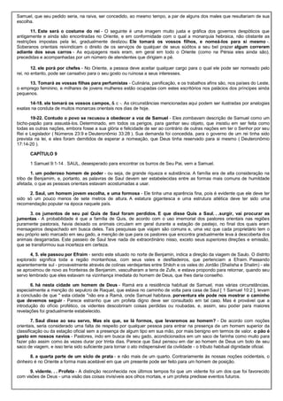Samuel, que seu pedido seria, na raiva, ser concedido, ao mesmo tempo, a par de alguns dos males que resultariam de sua
escolha.
11. Este será o costume do rei - O seguinte é uma imagem muito justa e gráfica dos governos despóticos que
antigamente e ainda são encontradas no Oriente, e em conformidade com o qual a monarquia hebraica, não obstante as
restrições impostas pela lei, gradualmente deslizou. Ele tomará os vossos filhos, e nomeá-los para si mesmo -.
Soberanos orientais reivindicam o direito de os serviços de qualquer de seus súditos a seu bel prazer algum correrem
adiante dos seus carros - As equipagens reais eram, em geral em todo o Oriente (como na Pérsia eles ainda são),
precedidas e acompanhadas por um número de atendentes que dirigiam a pé.
12. ele porá por chefes - No Oriente, a pessoa deve aceitar qualquer cargo para o qual ele pode ser nomeado pelo
rei, no entanto, pode ser cansativo para o seu gosto ou ruinosa a seus interesses.
13. Tomará as vossas filhas para perfumistas - Culinária, panificação, e os trabalhos afins são, nos países do Leste,
o emprego feminino, e milhares de jovens mulheres estão ocupadas com estes escritórios nos palácios dos príncipes ainda
pequenos.
14-18. ele tomará os vossos campos, & c -. As circunstâncias mencionadas aqui podem ser ilustradas por analogias
exatas na conduta de muitos monarcas orientais nos dias de hoje.
19-22. Contudo o povo se recusou a obedecer a voz de Samuel - Eles zombavam descrição de Samuel como um
bicho-papão para assustá-los. Determinado, em todos os perigos, para ganhar seu objeto, que insistiu em ser feita como
todas as outras nações, embora fosse a sua glória e felicidade de ser ao contrário de outras nações em ter o Senhor por seu
Rei e Legislador ( Números 23:9 e Deuteronômio 33:28 ). Sua demanda foi concedida, para o governo de um rei tinha sido
prevista na lei, e eles foram demitidos de esperar a nomeação, que Deus tinha reservado para si mesmo ( Deuteronômio
17:14-20 ).
CAPÍTULO 9
1 Samuel 9:1-14 . SAUL, desesperado para encontrar os burros de Seu Pai, vem a Samuel.
1. um poderoso homem de poder - ou seja, de grande riqueza e substância. A família era de alta consideração na
tribo de Benjamim, e, portanto, as palavras de Saul devem ser estabelecidas entre as formas mais comuns de humildade
afetada, o que as pessoas orientais estavam acostumadas a usar.
2. Saul, um homem jovem escolha, e uma formosa - Ele tinha uma aparência fina, pois é evidente que ele deve ter
sido só um pouco menos de sete metros de altura. A estatura gigantesca e uma estrutura atlética deve ter sido uma
recomendação popular na época naquele país.
3. os jumentos de seu pai Quis de Saul foram perdidos. E que disse Quis a Saul. . .surgir, vai procurar as
jumentas - A probabilidade é que a família de Quis, de acordo com o uso imemorial dos pastores orientais nas regiões
puramente pastorais, havia deixado os animais circulam em geral durante a estação de pastejo, no final dos quais eram
mensageiros despachado em busca deles. Tais pesquisas que viajam são comuns e, uma vez que cada proprietário tem o
seu próprio selo marcado em seu gado, a menção de que para os pastores que encontra gradualmente leva à descoberta dos
animais desgarradas. Este passeio de Saul teve nada de extraordinário nisso, exceto seus superiores direções e emissão,
que se transformou sua incerteza em certeza.
4, 5. ele passou por Efraim - sendo este situado no norte de Benjamin, indica a direção da viagem de Saulo. O distrito
explorado significa toda a região montanhosa, com seus vales e desfiladeiros, que pertenciam a Efraim. Passando
aparentemente sul - provavelmente através de colinas verdejantes entre Shiloh e os vales do Jordão (Shalisha e Shalim) - ele
se aproximou de novo as fronteiras de Benjamim, vasculharam a terra de Zufe, e estava propondo para retornar, quando seu
servo lembrado que eles estavam na vizinhança imediata do homem de Deus, que lhes daria conselho.
6. há nesta cidade um homem de Deus - Ramá era a residência habitual de Samuel, mas várias circunstâncias,
especialmente a menção do sepulcro de Raquel, que estava no caminho de volta para casa de Saul [ 1 Samuel 10:2 ], levam
à conclusão de que " esta cidade "não era a Ramá, onde Samuel habitava. porventura ele pode nos mostrar o caminho
que devemos seguir - Parece estranho que um profeta digno deve ser consultado em tal caso. Mas é provável que a
introdução do ofício profético, os videntes descobriram coisas perdidas ou roubadas, e, assim, seu poder para maiores
revelações foi gradualmente estabelecido.
7. Saul disse ao seu servo, Mas eis que, se lá formos, que levaremos ao homem? - De acordo com noções
orientais, seria considerado uma falta de respeito por qualquer pessoa para entrar na presença de um homem superior da
classificação ou da estação oficial sem a presença de algum tipo em sua mão, por mais benigno em termos de valor. o pão é
gasto em nossos navios - Pastores, indo em busca de seu gado, acondicionados em um saco de farinha como muito para
fazer pão assim como às vezes durar por trinta dias. Parece que Saul pensou em dar ao homem de Deus um bolo de seu
saco de viagem, e isso teria sido suficiente para tornar o ato indispensável da civilidade - o tributo habitual dignidade oficial.
8. a quarta parte de um siclo de prata - e não mais de um quarto. Contrariamente às nossas noções ocidentais, o
dinheiro é no Oriente a forma mais aceitável em que um presente pode ser feito para um homem de posição.
9. vidente. . . Profeta - A distinção reconhecida nos últimos tempos foi que um vidente foi um dos que foi favorecido
com visões de Deus - uma visão das coisas invisíveis aos olhos mortais, e um profeta predisse eventos futuros.
 