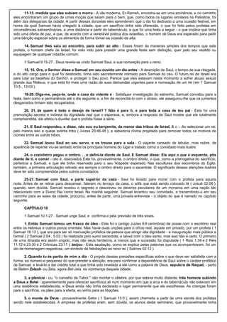 11-13. medida que eles subiam o morro - A vila moderna, Er-Rameh, encontra-se em uma eminência, e no caminho
eles encontraram um grupo de umas moças que saíam para o bem, que, como todos os lugares similares na Palestina, foi
além das delegacias da cidade. A partir dessas donzelas eles aprenderam que o dia foi dedicado a uma ocasião festival, em
honra da qual Samuel havia chegado à cidade, que um sacrifício tinha sido oferecido, o que foi feito pelos profetas em
circunstâncias extraordinárias, a uma distância a partir do tabernáculo, e que foi uma festa a seguir - o que implica que tinha
sido uma oferta de paz, e que, de acordo com a venerável prática dos israelitas, o homem de Deus era esperado para pedir
uma bênção especial sobre os alimentos de forma tornar-se ocasião de alta.
14. Samuel lhes saiu ao encontro, para subir ao alto - Essas foram às maneiras simples dos tempos que este
profeta, o homem chefe de Israel, foi visto indo para presidir uma grande festa sem distinção, quer pelo seu vestido ou
equipagem de qualquer cidadão comum.
1 Samuel 9:15-27 . Deus revela-se vindo Samuel Saul, e sua nomeação para o reino.
15, 16. Ora, o Senhor disse a Samuel em seu ouvido um dia antes - A descrição de Saul, o tempo de sua chegada,
e do alto cargo para o qual foi destinado, tinha sido secretamente intimado para Samuel do céu. O futuro rei de Israel era
para lutar as batalhas do Senhor, e proteger o Seu povo. Parece que eles estavam neste momento a sofrer abuso sexual
grande dos filisteus, e que esta foi mais uma razão de suas demandas urgentes para a nomeação de um rei (ver 1 Samuel
10:5 , 13:03 ).
18-20. Diga-me, peço-te, onde a casa do vidente é - Satisfazer investigação do estranho, Samuel convidou para a
festa, bem como a permanência até o dia seguinte e, a fim de reconciliá-lo com o atraso, ele assegurou-lhe que os jumentos
desgarrados tinham sido recuperados.
20, 21. de quem é todo o desejo de Israel? ? Não é para ti, e para toda a casa de teu pai - Esta foi uma
premonição secreta e indireta da dignidade real que o esperava, e, embora a resposta de Saul mostre que ele totalmente
compreendida, ele afetou a duvidar que o profeta fosse a sério.
21. E Saul respondeu, e disse, não sou eu benjamita, da menor das tribos de Israel, & c -. Ao selecionar um rei,
pelo menos isso e quase extinta tribo ( Juízes 20:46-48 ), a sabedoria divina projetado para remover todos os motivos de
ciúmes entre as outras tribos.
22. Samuel levou Saul eo seu servo, e os trouxe para a sala - O viajante cansado de labutar, mas nobre, de
aparência de repente viu-se sentado entre os principais homens do lugar e tratado como o convidado mais ilustre.
24. o cozinheiro pegou o ombro. . . e defini-la diante de Saul. E Samuel disse: Eis aqui o que é esquerda, pôs
diante de ti, e comer - isto é, reservados Este foi, provavelmente, o ombro direito, o que, como a prerrogativa do sacrifício,
pertencia a Samuel, e que ele tinha reservado para o seu hóspede esperado. Nas esculturas dos escombros do Egito,
também, a primeira articulação retirado era sempre o ombro direito para o sacerdote. O significado dessas atenções ilustres
deve ter sido compreendida pelos outros convidados.
25-27. Samuel com Saul, a parte superior da casa - Saul foi levado para morar com o profeta para aquela
noite. Antes de se retirar para descansar, falaram no terraço da casa, o sofá que está sendo colocado lá ( Josué 02:06 ),
quando, sem dúvida, Samuel revelou o segredo e descreveu os deveres peculiares de um monarca em uma nação tão
relacionado com a Divino Rei como Israel. Na manhã seguinte, Samuel levantou seu convidado, e transmitindo-o em seu
caminho para as saias da cidade, procurou, antes de partir, uma privada entrevista - o objeto do que é narrado no capítulo
seguinte.
CAPÍTULO 10
1 Samuel 10:1-27 . Samuel unge Saul, e confirma-o pela previsão de três sinais.
1. Então Samuel tomou um frasco de óleo - Este foi o (antigo Juízes 9:8 cerimônia) de posse com o escritório real
entre os hebreus e outros povos orientais. Mas havia duas unções para o ofício real, aquele em privado, por um profeta ( 1
Samuel 16:13 ), que era para ser só insinuação profética da pessoa que atingir alta dignidade - a inauguração mais pública e
formal ( 2 Samuel 2:04 , 5:03 ) foi realizada pelo sumo sacerdote, e talvez com o óleo santo, mas isso não é certo. O primeiro
de uma dinastia era assim ungido, mas não seus herdeiros, a menos que a sucessão foi disputada ( 1 Reis 1:39 e 2 Reis
11:12 e 23:30 e 2 Crônicas 23:11 ). beijou - Esta saudação, como se explica pelas palavras que os acompanhavam, foi um
ato de homenagem respeitosa, um símbolo de felicitações ao novo rei ( Salmos 02:12 ).
2. Quando tu és partiu de mim a dia - O projeto dessas previsões específicas sobre o que deve ser satisfeita com a
forma, eo número e pequenez do que prender a atenção, era para confirmar a dependência de Saul sobre o caráter profético
de Samuel, e levá-lo a dar crédito total a que tinha sido revelada a ele como a palavra de Deus. sepulcro de Raquel, - perto
de Belém Zelzah- ou Zela, agora Bet-Jala, na vizinhança daquela cidade.
3. a planície - ou, "o carvalho de Tabor," não montar o célebre, por que estava muito distante. três homens subindo
a Deus a Betel - aparentemente para oferecer sacrifícios ali num momento em que a arca e do tabernáculo não estavam em
uma residência estabelecida, e Deus ainda não tinha declarado o lugar permanente que ele escolhesse. As crianças foram
para o sacrifício, os pães para a oferta, eo vinho para as libações.
5. o monte de Deus - provavelmente Geba ( 1 Samuel 13:3 ), assim chamada a partir de uma escola dos profetas
sendo nele estabelecidas. A empresa de profetas eram, sem dúvida, os alunos deste seminário, que provavelmente tinha
 