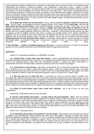 massa das pessoas estavam à distância de um quilômetro do. De repente, toda a cama do rio secou, um espetáculo a mais
extraordinária que aconteceu na época da colheita, o que corresponde a nossa abril ou maio – quando “o Jordão
transbordava todas as suas margens.” As palavras originais podem ser mais adequadamente prestados “preenche todos os
seus bancos.” Seu canal, alimentado com a neve do Líbano, foi na sua maior altura – “até a borda”, uma tradução que dá a
única descrição verdadeira do estado da Jordânia, em colheita, como observado pelos viajantes modernos. O rio sobre
Jericó é, na aparência comum, cerca de 60 ou 60 metros de largura. Mas, como visto na colheita, é duas vezes mais largo,
e nos tempos antigos, quando as colinas do lado direito e esquerdo eram muito mais encharcado com a chuva ea neve que
desde as florestas desapareceram, o rio deve, a partir de uma maior adesão de água , ter sido mais ampla ainda do que no
tempo da colheita nos dias de hoje.
16. as águas que vinham de cima para baixo – isto é, o Mar da Galiléia se levantou e subiu em cima de uma
pilha – “em um monte”, uma empresa de barreira, compacto (Êxodo 15:08 , Salmos 18:13); muito longe – alto fluxo; do
Adam cidade, que fica ao lado Zaretan – perto do Monte Sartabeh, na parte norte do Ghor ( 1 Reis 7:46 ), isto é, uma
distância de trinta quilômetros do acampamento israelita; e aqueles que vieram para baixo em direção ao mar do
deserto- o Mar Morto – foram cortadas ( Salmos 114:2 Salmos 114:3 ). O rio foi assim secou tanto quanto os olhos podiam
alcançar. Isso foi um milagre estupendo; Jordan leva o seu nome “, a Descida,” a partir da força da sua corrente, que, após
a passagem do Mar da Galiléia, torna-se muito maior à medida que mergulha através de 27 “horrível corredeiras e
cascatas,” além de um grande número menor através de uma queda de um mil pés, com uma média de quatro a cinco
quilômetros por hora [Lynch]. Quando inchado “no tempo da colheita”, ela flui com uma corrente muito acelerado.as
pessoas passavam por cima de direita contra Jericho – O local exato é desconhecido, mas ele não pode ser a fixada
pela tradição grega – os peregrinos “banho-lugar- -tanto porque é muito para o norte, e os bancos orientais que existem
precipícios íngremes dez ou quinze metros de altura.
17. Os sacerdotes. . . e todos os israelitas passaram em terra seca – o rio sobre Jericho tem um fundo de empresa de
cascalho, em que o anfitrião pode passar, sem inconveniente quando a água estava limpa fora.
CAPÍTULO 4
Josué 4:1-8 . Doze pedras tomadas por um MEMORIAL do Jordão.
1-3. o Senhor falou a Josué, Faça você doze homens – cada um representando uma tribo.Eles tinham sido
previamente escolhido para este serviço ( Josué 03:12 ), ea repetição do comando é feita aqui unicamente para introduzir a
conta da sua execução. Embora Josué havia sido divinamente instruídos a construir uma pilha comemorativa, os
representantes não foram informados sobre o trabalho que estava a fazer até o momento da passagem.
4, 5. Josué chamou os doze homens – eles tinham, provavelmente, de um sentimento de reverência, mantida para
trás, e estavam em pé na margem oriental. Eles estavam agora a ordem de avançar. Pegando cada uma pedra,
provavelmente tão grande quanto ele poderia levar, de todo o local “onde os sacerdotes estavam”, eles passam mais diante
da arca e depositar as pedras no lugar de acampamento seguinte ( Josué 4:19 Josué 04:20 ), a saber, Gilgal.
6, 7. Que este pode ser um sinal entre vós – A construção de marcos, ou enormes pilhas de pedras, como
monumentos de incidentes notáveis tem sido comum entre todas as pessoas, especialmente nos períodos iniciais e crua de
sua história. Eles são os meios estabelecidos de perpetuar a memória de transações importantes, especialmente entre os
povos nômades do Oriente. Embora não haja inscrição gravada sobre eles, a história e objeto de tais monumentos simples
são tradicionalmente preservados de geração em geração. Similar era o propósito contemplado pelo transporte das doze
pedras a Gilgal: era que eles poderiam ser um registro permanente para a posteridade da passagem miraculosa do Jordão.
8. os filhos de Israel fizeram assim como Josué tinha ordenado – isto é, ele foi feito por seus doze
representantes.
Josué 04:09 . DOZE pedras criado em meio do Jordão.
9. Levantou Josué também doze pedras. . . no lugar onde os pés dos sacerdotes. . .ficou – Além do memorial
descrito, havia uma outra lembrança do evento milagroso, uma cópia do primeiro, criado no próprio rio, no mesmo local
onde a arca descansou. Este monte de pedras pode ter sido um grande e compactamente construído e visíveis no estado
normal do rio. Como nada é dito onde essas pedras foram obtidos, alguns imaginaram que eles poderiam ter sido
recolhidas nos campos adjacentes e depositados pelas pessoas que passavam no local designado. Eles estão lá até
hoje – pelo menos, vinte anos após o evento , se contar da data desta história ( Josué 24:26 ), e muito mais tarde, se as
palavras na última cláusula foi inserida por Samuel ou Esdras.
Josué 4:10-13 . Que passe o povo.
10. os sacerdotes que levavam a arca pararam no meio do Jordão – Esta posição foi bem calculado para animar
as pessoas, que provavelmente cruzaram abaixo a arca, bem como para facilitar a execução de Josué dos mínimos
instruções respeitando a passagem ( Números 27:21 -23 ). A confiança inabalável dos sacerdotes contrasta notavelmente
com a conduta das pessoas, que “se apressou e passou.” Sua fé, como a de muitos do povo de Deus, foi, através da
fraqueza da natureza, misturado com medo. Mas talvez sua “pressa” pode ser visto sob uma luz mais favorável, como
indica o entusiasmo de sua obediência, ou poderia ter sido intimados a fim de que a multidão o todo pode passar em um
dia.
 