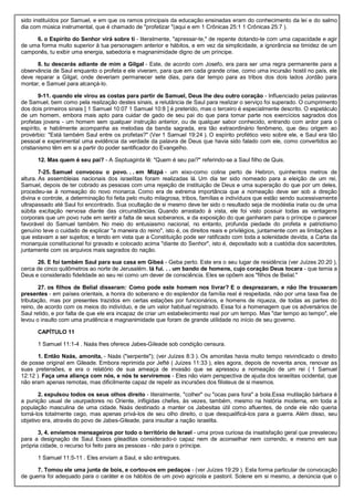 sido instituídos por Samuel, e em que os ramos principais da educação ensinadas eram do conhecimento da lei e do salmo
dia com música instrumental, que é chamado de "profetizar "(aqui e em 1 Crônicas 25:1 1 Crônicas 25:7 ).
6. o Espírito do Senhor virá sobre ti - literalmente, "apressar-te," de repente dotando-te com uma capacidade e agir
de uma forma muito superior à tua personagem anterior e hábitos, e em vez da simplicidade, a ignorância ea timidez de um
camponês, tu exibir uma energia, sabedoria e magnanimidade digno de um príncipe.
8. tu descerás adiante de mim a Gilgal - Este, de acordo com Josefo, era para ser uma regra permanente para a
observância de Saul enquanto o profeta e ele viveram, para que em cada grande crise, como uma incursão hostil no país, ele
deve reparar a Gilgal, onde deveriam permanecer sete dias, para dar tempo para as tribos dos dois lados Jordão para
montar, e Samuel para alcançá-lo.
9-11. quando ele virou as costas para partir de Samuel, Deus lhe deu outro coração - Influenciado pelas palavras
de Samuel, bem como pela realização destes sinais, a relutância de Saul para realizar o serviço foi superado. O cumprimento
dos dois primeiros sinais [ 1 Samuel 10:07 1 Samuel 10:8 ] é preterido, mas o terceiro é especialmente descrito. O espetáculo
de um homem, embora mais apto para cuidar de gado de seu pai do que para tomar parte nos exercícios sagrados dos
profetas jovens - um homem sem qualquer instrução anterior, ou de qualquer sabor conhecido, entrando com ardor para o
espírito, e habilmente acompanha as melodias da banda sagrada, era tão extraordinário fenômeno, que deu origem ao
provérbio: "Está também Saul entre os profetas?" (Ver 1 Samuel 19:24 ). O espírito profético veio sobre ele, e Saul era tão
pessoal e experimental uma evidência da verdade da palavra de Deus que havia sido falado com ele, como convertidos ao
cristianismo têm em si a partir do poder santificador do Evangelho.
12. Mas quem é seu pai? - A Septuaginta lê: "Quem é seu pai?" referindo-se a Saul filho de Quis.
7-25. Samuel convocou o povo. . . em Mizpá - um eixo-como colina perto de Hebron, quinhentos metros de
altura. As assembleias nacionais dos israelitas foram realizadas lá. Um dia ter sido nomeado para a eleição de um rei,
Samuel, depois de ter cobrado as pessoas com uma rejeição de instituição de Deus e uma superação do que por um deles,
procedeu-se à nomeação do novo monarca. Como era de extrema importância que a nomeação deve ser sob a direção
divina e controle, a determinação foi feita pelo muito milagrosa, tribos, famílias e indivíduos que estão sendo sucessivamente
ultrapassado até Saul foi encontrado. Sua ocultação de si mesmo deve ter sido o resultado seja de modéstia inata ou de uma
súbita excitação nervosa diante das circunstâncias. Quando arrastado à vista, ele foi visto possuir todas as vantagens
corporais que um povo rude em sentir a falta de seus soberanos, e da exposição do que ganharam para o príncipe o parecer
favorável do Samuel também. No meio do entusiasmo nacional, no entanto, profunda piedade do profeta e patriotismo
genuíno teve o cuidado de explicar "a maneira do reino", isto é, os direitos reais e privilégios, juntamente com as limitações a
que estavam a ser sujeitos; e tendo em vista que a Constituição pode ser ratificado com toda a solenidade devida, a Carta da
monarquia constitucional foi gravado e colocado acima "diante do Senhor", isto é, depositado sob a custódia dos sacerdotes,
juntamente com os arquivos mais sagrados do nação.
26. E foi também Saul para sua casa em Gibeá - Geba perto. Este era o seu lugar de residência (ver Juízes 20:20 ),
cerca de cinco quilômetros ao norte de Jerusalém. lá fui. . . um bando de homens, cujo coração Deus tocara - que temia a
Deus e considerado fidelidade ao seu rei como um dever de consciência. Eles se opõem aos "filhos de Belial."
27. os filhos de Belial disseram: Como pode este homem nos livrar? E o desprezaram, e não lhe trouxeram
presentes - em países orientais, a honra do soberano e do esplendor da família real é respeitada, não por uma taxa fixa de
tributação, mas por presentes trazidos em certas estações por funcionários, e homens de riqueza, de todas as partes do
reino, de acordo com os meios do indivíduo, e de um valor habitual registrado. Essa foi a homenagem que os adversários de
Saul retido, e por falta de que ele era incapaz de criar um estabelecimento real por um tempo. Mas "dar tempo ao tempo", ele
levou o insulto com uma prudência e magnanimidade que foram de grande utilidade no início de seu governo.
CAPÍTULO 11
1 Samuel 11:1-4 . Naás lhes oferece Jabes-Gileade sob condição censura.
1. Então Naás, amonita, - Naás ("serpente"); (ver Juízes 8:3 ). Os amonitas havia muito tempo reivindicado o direito
de posse original em Gileade. Embora reprimida por Jefté ( Juízes 11:33 ), eles agora, depois de noventa anos, renovar as
suas pretensões, e era o relatório de sua ameaça de invasão que se apressou a nomeação de um rei ( 1 Samuel
12:12 ). Faça uma aliança com nós, e nós te serviremos - Eles não viam perspectiva de ajuda dos israelitas ocidental, que
não eram apenas remotas, mas dificilmente capaz de repelir as incursões dos filisteus de si mesmos.
2. expulsou todos os seus olhos direito - literalmente, "colher" ou "ocas para fora" a bola.Essa mutilação bárbara é
a punição usual de usurpadores no Oriente, infligidas chefes, às vezes, também, mesmo na história moderna, em toda a
população masculina de uma cidade. Naás destinado a manter os Jabesitas útil como afluentes, de onde ele não queria
torná-los totalmente cego, mas apenas privá-los de seu olho direito, o que desqualificá-los para a guerra. Além disso, seu
objetivo era, através do povo de Jabes-Gileade, para insultar a nação israelita.
3, 4. enviemos mensageiros por todo o território de Israel - uma prova curiosa da insatisfação geral que prevaleceu
para a designação de Saul. Esses gileaditas considerado-o capaz nem de aconselhar nem correndo, e mesmo em sua
própria cidade, o recurso foi feito para as pessoas - não para o príncipe.
1 Samuel 11:5-11 . Eles enviam a Saul, e são entregues.
7. Tomou ele uma junta de bois, e cortou-os em pedaços - (ver Juízes 19:29 ). Esta forma particular de convocação
de guerra foi adequado para o caráter e os hábitos de um povo agrícola e pastoril. Solene em si mesmo, a denúncia que o
 