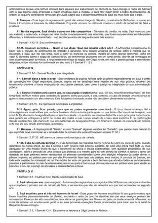 acompanhava levava uma terrível ameaça para aqueles que esqueceram de obedecê-la. Saul conjuga o nome de Samuel
com a sua própria, para emprestar a maior influência para a medida, e para ferir maior terror a todos desprezadores da
ordem. O pequeno contingente fornecidas por Judá sugere que o descontentamento de Saul era mais forte que a tribo.
8. Bezeque - Esse lugar de agrupamento geral não estava longe de Siquém, na estrada de Beth-shan, e quase em
frente à Ford para a travessia de Jabes-Gileade. O grande número na matricula mostram o efeito da sabedoria de Saul e
presteza.
11. No dia seguinte, Saul dividiu o povo em três companhias - Travessia do Jordão, na noite, Saul marchou com
seu exército a noite toda, e chegou ao raiar do dia no acampamento dos amonitas, que foram surpreendidos em três partes
diferentes, e totalmente encaminhado . Isso aconteceu antes de trégua dos sete dias expirou.
1 Samuel 11:12-15. Saul confirmado rei.
12-15. disseram as fontes. . ., Quem é que disse: Saul não reinaria sobre nós? - A admiração entusiasmada do
povo, sob o impulso de sentimentos de gratidão e generoso, teria tratado vingança de síntese sobre a minoria que se
opuseram a Saul, que ele não tinha, quer a partir de princípio ou política, mostra-se como grande clemência como em
valor. O conselho calmo e sagaz de Samuel dirigiu os sentimentos populares em um canal direito, através da nomeação de
uma assembleia geral da milícia, a força realmente eficaz da nação, em Gilgal, onde, em meio a grande pompa e solenidades
religiosas, o líder vitorioso foi confirmada em seu reino ( 1 Samuel 11:15 ).
CAPÍTULO 12
1 Samuel 12:1-5 . Samuel Testifica sua integridade.
1-4. Samuel disse a todo o Israel - Este endereço de público foi feita após a solene reparcelamento de Saul, e antes
da convenção em Gilgal separados. Samuel, depois de ter desafiado uma revisão de sua vida pública, recebeu um
testemunho unânime à honra imaculada de seu caráter pessoal, bem como a justiça ea integridade da sua administração
pública.
5. o Senhor é testemunha contra vós, eo seu ungido é testemunha - que, por seu reconhecimento próprio, ele lhes
tinha dado nenhum motivo para cansados do governo divino por juízes, e que, portanto, a culpa de desejar uma mudança de
governo descansado com eles mesmos. Este foi apenas insinuado, e eles não percebem plenamente sua deriva.
1 Samuel 12:6-16 . Ele reprova os povos para a ingratidão.
7-16. Agora, pois, ficar parado, para que eu possa argumentar com você - O ônus desse endereço fiel e
intransigente era mostrar-lhes que, embora tivessem obtido a mudança de governo, que tinham tão importune desejado, sua
conduta foi altamente desagradável para o seu Rei celeste , no entanto, se manteve fiel a Ele e aos princípios da teocracia,
eles podem ser entregues a partir de muitos dos males a que o novo estado de coisas seria expô-los. E na confirmação
dessas declarações, não menos do que em evidências do desagrado divino, um fenômeno notável, na invocação do profeta,
e de que ele deu devido premonição, aconteceu.
11. Baraque - A Septuaginta lê "Barak", e para "Samuel" algumas versões ler "Sansão", que parece mais natural do
que o profeta deve mencionar-se a omissão total de o maior dos juízes.(Compare Hebreus 11:32 ).
1 Samuel 12:17-25 . HE aterroriza com o trovão na época da colheita.
17-25. É dia da colheita do trigo ? - Essa temporada na Palestina ocorre no final de junho ou início de julho, quando
raramente ou nunca chove, eo céu é sereno e sem nuvens. Não poderia, portanto, ter sido uma prova mais forte ou mais
adequada de uma missão divina do que o fenômeno da chuva e trovão acontecendo, sem qualquer prognóstico de sua
abordagem, sobre a previsão de uma pessoa que professa a si mesmo para ser um profeta do Senhor, e dando-o como um
atestado de suas palavras serem verdadeiras. As pessoas consideradas como uma exibição milagrosa do poder divino, e,
pânico, implorou ao profeta para orar por eles.Prometendo fazer isso, ele dissipou seus medos. A conduta de Samuel, em
toda esta questão da nomeação do rei, lhe mostra ter sido um grande e bom homem que afundou todas as considerações
pessoais e particulares no zelo desinteressado para o seu país é bom e cuja últimas palavras em público eram para alertar as
pessoas, e seu rei, o perigo de apostasia e desobediência a Deus.
CAPÍTULO 13
1 Samuel 13:1 ,1 Samuel 13:2. Banda selecionada de Saul.
1. Saul reinou um ano - (ver margem ). As transações registradas nos capítulos XI e XII foram os principais incidentes
que compõem o primeiro ano do reinado de Saul, e os eventos que vão ser descritos em que isso aconteceu no segundo
ano.
2. Saul escolheu para si três mil homens de Israel - Esse grupo de homens escolhidos foi um guarda-costas, que
foram mantidos permanentemente de plantão, enquanto o resto do povo foi demitido até que seus serviços possam ser
necessários. Parecem ter sido suas táticas para atacar as guarnições dos filisteus no país por destacamentos diferentes, ao
invés de arriscar um envolvimento geral, e as suas primeiras operações foram direcionadas para livrar sua terra natal de
Benjamin desses inimigos.
1 Samuel 13:3, 1 Samuel 13:4 . Ele chama os hebreus a Gilgal contra os filisteus.
 