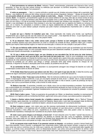 2. Saul permaneceu no extremo de Gibeá - hebraico, "Geba", entrincheirada, juntamente com Samuel e Aías, sumo
sacerdote, no topo de uma das colinas cônicas ou esféricas que abundam no território benjamita, e favorável para um
acampamento , chamado Migron ("um precipício").
4. entre as passagens . - “isto é, a ravina profunda e grande que ele Jonatas procurava chegar até a guarnição dos
filisteus - uma distância de cerca de três milhas correndo entre dois pontos irregulares; hebraico, ”. dentes do precipício" há
era uma pedra afiada de um lado, e uma pedra afiada no outro lado. . . Bozez - ("brilhante") a partir do aspecto da rocha
calcária. Sené - ("o espinho"), provavelmente a partir de uma acácia solitária em seu topo. Eles são as únicas rochas do tipo
nesta vizinhança, e no topo do penhasco para Micmás foi ocupada como o posto dos filisteus. Os dois campos estavam à
vista uns dos outros, e foi até as encostas rochosas deste eminência isolado que Jônatas e seu escudeiro ( 1 Samuel 14:6 )
fizeram a sua abordagem de aventura. Esta empresa é uma das mais galante que os registros da história ou romance. A
ação, em si mesma, foi precipitado e contrário a todas as regras estabelecidas de disciplina militar, que não permitem
soldados para lutar ou para realizar qualquer empresa que pode implicar consequências importantes sem a ordem dos
generais.
6. pode ser que o Senhor irá trabalhar para nós - Essa expressão não implica uma dúvida, que significava
simplesmente que o objeto que ele visa não estava em seu próprio poder -, mas dependia de Deus - e que esperava que o
sucesso nem a partir de sua própria força nem o seu próprio mérito.
9, 10. se disserem: Subi a nós, então vamos subir, porque o Senhor os tem entregado nas nossas mãos -
Quando Jonathan aparece aqui para prescrever um sinal ou símbolo da vontade de Deus, podemos inferir que o mesmo
espírito que inspirou este empresa sugeriu os meios de sua execução, e colocou em seu coração o que pedir a Deus.
11. Eis que os hebreus estão saindo dos buracos - Como não poderia ocorrer para as sentinelas que dois homens
tinham vindo com designs hostis, foi uma conclusão natural de que eram desertores israelitas. E, portanto, nenhuma tentativa
foi feita para impedir sua ascensão, ou apedrejá-los.
14, 15. que o abate em primeiro lugar, em que Jônatas eo seu escudeiro fez, foi de cerca de vinte homens,
dentro como se fosse um meio acre de terra, que uma junta de bois pode arar - Esta foi uma modalidade muito antiga
de medição, e ainda subsiste no Oriente.Os homens que os viram lutando até a pedra tinha sido surpreendido e morto, eo
espetáculo de vinte cadáveres gostaria de sugerir aos outros que eles foram atacados por uma força numerosa.O sucesso da
aventura foi auxiliado por um pânico que atingiu o inimigo, produzido tanto pela súbita surpresa eo choque de um
terremoto. A façanha foi iniciado e alcançado pela fé de Jônatas, eo problema era de Deus.
16. as sentinelas de Saul.. . olhou - A desordem no acampamento selvagem dos inimigos foi descrito eo ruído de
consternação ouvidas sobre as alturas de Gibeá.
17-19. Então disse Saul ao povo que estava com ele: Ora, e ver quem é que saiu de nós- A idéia lhe ocorreu que
poderia ser algum aventureiro audaz pertencente a sua tropa próprio pequeno, e seria fácil descobri-lo .
18. Saul disse a Aías: Traze aqui a arca de Deus - Não há nenhuma evidência de que a arca foi trazida de Quiriate-
Jearim. A Septuaginta versão é preferível, o que, por uma ligeira variação do texto, lê-se ", o éfode", isto é, a capa sacerdotal,
que o sumo sacerdote em quando consultar o oráculo. Que este deve estar à mão é natural, a partir da presença de Aíja si
mesmo, bem como a proximidade de Nobe, onde a tenda foi então situado.
19. Retirar a tua mão - O sacerdote, investido com o éfode, rezou com as mãos levantadas e ampliado. Saul perceber
que a oportunidade era convidativa, e que Deus parece ter suficientemente declarado em favor do Seu povo, pediu ao padre
para que cessem, para que pudessem ingressar imediatamente no concurso. A temporada de consulta foi passada - o prazo
para ação imediata foi vir.
20-22. Saul e todo o povo - Todos os guerreiros da guarnição em Gibeá, os desertores israelitas no acampamento
dos filisteus, e os fugitivos entre as montanhas de Efraim, agora tudo correu para a busca, que estava quente e sanguinário.
3. Assim o Senhor salvou Israel naquele dia: a batalha e passou por cima até Betel - isto é, "Beth-el." Passou
sobre a floresta, agora destruída, na cordilheira central da Palestina, depois para o outro lado da passagem leste de Micmás
( 1 Samuel 14:31 ), para a passagem ocidental de Aijalom, através do qual escapou em sua própria planícies.
24. Saul conjurou o povo - com medo para que tão preciosa oportunidade de efetivamente humilhando o poder
filisteu pode ser perdido, o rei impetuoso pôs um anátema sobre qualquer um que deve provar a comida até à tarde. Essa
denúncia imprudente e tolos aflitos do povo, impedindo-os de tomar bebidas como eles podem entrar na marcha, e
materialmente impedidos a realização bem sucedida de seu próprio objeto patriótico.
25. tudo o que o povo chegou a um bosque, e havia mel - O mel é descrito como "no chão", "caindo" das árvores, e
em favos de mel - indicando ser mel das abelhas. "As abelhas no Oriente não são, como na Inglaterra, mantidas em
colmeias; todos eles estão em um estado selvagem As florestas fluxo literalmente com mel. Pentes grande pode ser vista
pendurada nas árvores como você passar ao longo, cheio de mel" [ ROBERTS].
31-34. as pessoas eram muito fracas. E as pessoas voaram ao despojo - ao anoitecer, quando o tempo fixado por
Saul tinha expirado. Fraco e faminto, o perseguidor caiu vorazmente sobre o gado que haviam tomado, e jogou-os no chão
para cortar sua carne e comê-los crus, de modo que o exército, por imprudência de Saul, foi contaminado pela ingestão de
sangue, ou animais vivos; provavelmente, como os Abissínianos faziam, que cortou uma parte do traseiro do animal, mas
fechar a pele em cima dele, e nada mortal, decorre desta ferida. Eles eram dolorosamente conscientes em manter a ordem
 