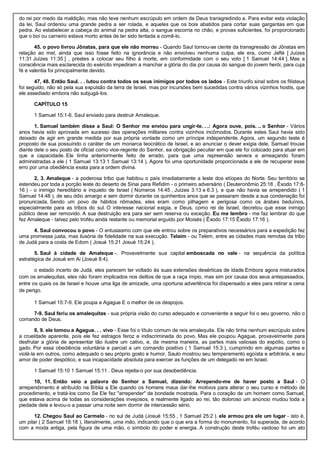 do rei por medo da maldição, mas não teve nenhum escrúpulo em ordem de Deus transgredindo a. Para evitar esta violação
da lei, Saul ordenou uma grande pedra a ser rolada, e aqueles que os bois abatidos para cortar suas gargantas em que
pedra. Ao estabelecer a cabeça do animal na pedra alta, o sangue escorria no chão, e provas suficientes, foi proporcionado
que o boi ou carneiro estava morto antes de ter sido tentada a comê-lo.
45. o povo livrou Jônatas, para que ele não morreu - Quando Saul tornou-se ciente da transgressão de Jônatas em
relação ao mel, ainda que isso fosse feito na ignorância e não envolveu nenhuma culpa, ele era, como Jefté [ Juízes
11:31 Juízes 11:35 ] , prestes a colocar seu filho à morte, em conformidade com o seu voto [ 1 Samuel 14:44 ]. Mas a
consciência mais esclarecida do exército impediram a manchar a glória do dia por causa do sangue do jovem herói, para cuja
fé e valentia foi principalmente devido.
47, 48. Então Saul. . . lutou contra todos os seus inimigos por todos os lados - Este triunfo sinal sobre os filisteus
foi seguido, não só pela sua expulsão da terra de Israel, mas por incursões bem sucedidas contra vários vizinhos hostis, que
ele assediado embora não subjugá-los.
CAPÍTULO 15
1 Samuel 15:1-6. Saul enviado para destruir Amaleque.
1. Samuel também disse a Saul: O Senhor me enviou para ungir-te. . .: Agora ouve, pois. .. o Senhor - Vários
anos havia sido aprovada em sucesso das operações militares contra vizinhos incômodos. Durante estes Saul havia sido
deixado de agir em grande medida por sua própria vontade como um príncipe independente. Agora, um segundo teste é
proposto de sua possuindo o caráter de um monarca teocrático de Israel, e ao anunciar o dever exigia dele, Samuel trouxe
diante dele o seu posto de oficial como vice-regente do Senhor, ea obrigação peculiar em que ele foi colocado para atuar em
que a capacidade. Ele tinha anteriormente feito de errado, para que uma repreensão severa e ameaçando foram
administradas a ele ( 1 Samuel 13:13 1 Samuel 13:14 ). Agora foi uma oportunidade proporcionada a ele de recuperar esse
erro por uma obediência exata para a ordem divina.
2, 3. Amaleque - a poderosa tribo que habitou o país imediatamente a leste dos etíopes do Norte. Seu território se
estendeu por toda a porção leste do deserto de Sinai para Refidim - o primeiro adversário ( Deuteronômio 25:18 , Êxodo 17:8-
16 ) - o inimigo hereditário e inquieto de Israel ( Números 14:45 , Juízes 3:13 e 6:3 ), e que não havia se arrependido ( 1
Samuel 14:48 ), de seu ódio amargo e sem dormir durante os quinhentos anos que se passaram desde a sua condenação foi
pronunciada. Sendo um povo de hábitos nômades, eles eram como pilhagem e perigosa como os árabes beduínos,
especialmente para as tribos do sul. O interesse nacional exigia, e Deus, como rei de Israel, decretou que esse inimigo
público deve ser removido. A sua destruição era para ser sem reserva ou exceção. Eu me lembro - me faz lembrar do que
fez Amaleque - talvez pelo troféu ainda restante ou memorial erguido por Moisés ( Êxodo 17:15 Êxodo 17:16 ).
4. Saul convocou o povo - O entusiasmo com que ele entrou sobre os preparativos necessários para a expedição fez
uma promessa justa, mas ilusória de fidelidade na sua execução. Telaim - ou Telem, entre as cidades mais remotas da tribo
de Judá para a costa de Edom ( Josué 15:21 Josué 15:24 ).
5. Saul à cidade de Amaleque -. Provavelmente sua capital emboscada no vale - na sequência da política
estratégica de Josué em Ai (Josué 8:4).
o estado incerto de Judá, eles parecem ter voltado às suas extensões desérticas de idade.Embora agora misturados
com os amalequitas, eles não foram implicados nos delitos de que a raça ímpio, mas sim por causa dos seus antepassados,
entre os quais os de Israel e houve uma liga de amizade, uma oportuna advertência foi dispensado a eles para retirar a cena
de perigo.
1 Samuel 15:7-9. Ele poupa a Agague E o melhor de os despojos.
7-9. Saul feriu os amalequitas - sua própria visão do curso adequado e conveniente a seguir foi o seu governo, não o
comando de Deus.
8, 9. ele tomou a Agague. . . vivo - Esse foi o título comum de reis amalequita. Ele não tinha nenhum escrúpulo sobre
a crueldade aparente, pois ele fez estragos feroz e indiscriminada do povo. Mas ele poupou Agague, provavelmente para
desfrutar a glória de apresentar tão ilustre um cativo, e, da mesma maneira, as partes mais valiosas do espólio, como o
gado. Por essa obediência voluntária e parcial a um comando positivo ( 1 Samuel 15:3 ), cumprindo em algumas partes e
violá-la em outros, como adequado o seu próprio gosto e humor, Saulo mostrou seu temperamento egoísta e arbitrária, e seu
amor de poder despótico, e sua incapacidade absoluta para exercer as funções de um delegado rei em Israel.
1 Samuel 15:10 1 Samuel 15:11 . Deus rejeita-o por sua desobediência.
10, 11. Então veio a palavra do Senhor a Samuel, dizendo: Arrependo-me de haver posto a Saul - O
arrependimento é atribuído na Bíblia a Ele quando os homens maus dar-lhe motivos para alterar o seu curso e método de
procedimento, e tratá-los como Se Ele fez "arrepender" de bondade mostrada. Para o coração de um homem como Samuel,
que estava acima de todas as considerações invejosos, e realmente ligado ao rei, tão doloroso um anúncio mudou toda a
piedade dele e levou-o a passar uma noite sem dormir de intercessão sério.
12. Chegou Saul ao Carmelo - no sul de Judá (Josué 15:55 , 1 Samuel 25:2 ). ele armou pra ele um lugar - isto é,
um pilar ( 2 Samuel 18:18 ), literalmente, uma mão, indicando que o que era a forma do monumento, foi superada, de acordo
com a moda antiga, pela figura de uma mão, o símbolo do poder e energia. A construção deste troféu vaidoso foi um ato
 
