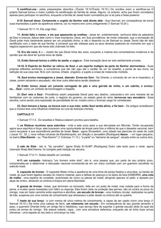 5. santificai-vos - pelas preparações descritos ( Êxodo 19:14 Êxodo 19:15 ). Os anciãos eram a santificar-se. O
próprio Samuel tomou o maior cuidado na santificação da família de Jesse. Alguns, no entanto, acha que foram convidados
apenas para participar no sacrifício, enquanto a família de Jessé foram convidados por si só para a festa posterior.
6-10. Samuel disse: Certamente o ungido do Senhor está diante dele - Aqui Samuel, em conseqüência de tomar
suas impressões a partir da aparência externa, cai no mesmo erro como antigamente (1 Samuel 10:24 ).
1 Samuel 16:11-14. Ele unge Davi.
11. Ainda falta o menor, e eis que apascenta as ovelhas - Jesse ter, evidentemente, nenhuma idéia da sabedoria
de Davi e bravura, falava dele como o mais impróprios. Deus, em Sua providência, de modo ordenado, que a nomeação de
David pode mais claramente parece ser um propósito divino, e não o desenho ou de Samuel ou Jesse. David não ter sido
santificado com o resto de sua família, é provável que ele voltasse para os seus deveres pastorais do momento em que o
negócio especial em que ele havia sido chamado foi feito.
12. Era ele ruivo, & c -. Josefo diz que David tinha dez anos, enquanto a maioria dos comentadores modernos é da
opinião que ele deve ter quinze anos de idade.
13. Então Samuel tomou o chifre do azeite, e ungiu-o - Esta transação deve ter sido estritamente privada.
14-18. O Espírito do Senhor se retirou de Saul, e um espírito maligno da parte do Senhor atormentava - Suas
próprias reflexões sombrias, a consciência que ele não agiu até o caráter de um rei israelita, a perda de seu trono, ea
extinção de sua casa real, fê-lo com ciúmes, irritado, vingativo, e sujeito a crises de melancolia mórbida.
19. Saul enviou mensageiros a Jessé, dizendo: Envia-me Davi - No Oriente, o comando de um rei é imperativo, e
Jesse, porém relutante e assustado, não teve outra alternativa senão obedecer.
20. Então tomou Jessé um jumento carregado de pão e uma garrafa de vinho, e um cabrito, e enviou-
os.. . Saul - como um símbolo de homenagem e respeito.
21. Davi veio a Saul - Providência assim preparada David para seu destino, colocando-o em uma maneira de se
familiarizar com os costumes da corte, o negócio do governo, eo estado geral do reino. tornou-se seu escudeiro - Essa
escolha, como sendo uma expressão de parcialidade do rei, mostra como o honroso cargo foi considerado.
23. Davi tomava a harpa, ea tocava com a sua mão; então Saul sentia alívio, e foi bem - Os antigos acreditavam
que a música teve uma influência misteriosa na cura de doenças mentais.
CAPÍTULO 17
1 Samuel 17:1-3 . Os israelitas e filisteus estarem prontos para batalha.
1. os filisteus reuniram seus exércitos - vinte e sete anos após a sua derrubada em Micmás. Tendo recuperado
agora seus espíritos e força, eles buscaram uma oportunidade de limpar para fora a infâmia de que o desastre nacional, bem
como recuperar a sua ascendência perdida de Israel. Soco - agora Shuweikeh, uma cidade nas planícies do oeste de Judá
( Josué 15 : 35 .), nove milhas romanas de Eleutheropolis, em direção a Jerusalém [Rodrigues] Azeca . - um lugar pequeno,
no bairro Efes-Damim - ou, "Pas-Damim" (1 Crônicas 11:13 ), "a parte" ou "derrame de sangue", situado entre os outros dois.
2. vale de Elah - isto é, "do carvalho", agora Wady Er-SUMT [Rodrigues]. Outro vale tanto para o norte, agora
chamado Wady Beit Hanina, foi corrigido pela tradição de séculos.
1 Samuel 17:4-11. Golias desafia um combate.
4-11. um campeão - hebraico, "um homem entre dois", isto é, uma pessoa que, por parte de seu próprio povo,
comprometeu-se a determinar a discussão nacional envolvendo-se em um único combate com um guerreiro escolhido no
exército hostil.
5. capacete de bronze - O capacete filisteu tinha a aparência de uma linha de penas fixados a uma tiara, ou banda de
metal, ao qual foram ligados escalas do mesmo material, para a defesa do pescoço e os lados da face [OSBORN]. uma cota
de malha - uma espécie de corselete, acolchoado de couro ou placas de metal, atingindo apenas no peito, e apoiado por
alças de ombro, deixando os ombros e braços em plena liberdade.
6. grevas de bronze - botas, que terminam no tornozelo, feita em um prato de metal, mas rodada para a forma da
perna, e muitas vezes revestidas com feltro ou esponja. Eles foram úteis na proteção das pernas, não só contra os picos do
inimigo, mas em fazer caminho entre espinhos e abrolhos. um escudo de bronze - uma moldura circular, realizadas na parte
de trás, suspenso por uma correia de comprimento que atravessou o peito desde os ombros até os quadris.
7. haste da sua lança - e com menos de cinco metros de comprimento, e capaz de ser usado como uma lança (1
Samuel 19:10 ). Ele tinha uma cabeça de ferro, um rolamento um escudo - Em consequência de seu grande tamanho e
peso, o guerreiro Oriental tinha um amigo fiel e habilidoso, cujo serviço fera de suportar o grande escudo atrás do qual ele
evitou as armas do inimigo . Ele estava coberto, capa , com uma armadura defensiva, enquanto ele só tinha duas armas
ofensivas - uma espada ao seu lado e uma lança na mão.
 