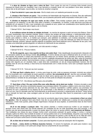 1. a alma de Jônatas se ligou com a alma de Davi - Eram quase de uma era. O príncipe tinha tomado pouco
interesse em David como um menestrel, mas o seu heroísmo e modesto, tendo viril, sua piedade e dons altos, acendeu a
chama não só de admiração, mas de afeto, na mente de Jonathan congenial.
2. Saul iria deixá-lo ir para casa não mais - Ele foi criado como um residente permanente na corte.
3. Jônatas e Davi fizeram um pacto - Tais convênios de fraternidade são frequentes no Oriente. Eles são ratificados
por certas cerimônias, e na presença de testemunhas, que as pessoas pactuando serão empossado irmãos para a vida.
4. Jônatas se despojou da capa que vestia, ea deu a Davi - Para receber qualquer parte do vestido que tinha
sido usado por um soberano, ou seu filho mais velho e herdeiro, é considerado, no Oriente, a mais alta honra que pode ser
conferido em um assunto O cinto, a ser conectado com a espada eo arco, podem ser considerados como fazendo parte do
vestido de militar, e de grande valor é ligado a ele no Oriente.
1 Samuel 18:5-9 . Saul inveja o seu louvor.
6. as mulheres saíram de todas as cidades de Israel - na marcha de regresso a partir da busca dos filisteus. Este é
um traço característico das maneiras orientais. Sobre o retorno dos amigos de longa ausência, e particularmente sobre o
retorno de um exército vitorioso, bandos de mulheres e emitir as crianças das cidades e aldeias, para formar um cortejo
triunfal, para celebrar a vitória, e, à medida que avançam, para satisfazer os soldados, com músicas dançantes, música
instrumental, e de improviso, em homenagem aos generais que obtiveram a mais alta distinção por feitos de bravura. As
mulheres hebreias, portanto, estavam apenas pagando os parabéns para David habituais como o libertador de seu país, mas
cometeu uma indiscrição grande elogiando um assunto em detrimento de seu soberano.
9. Saul trazia Davi - isto é, injustamente, com ódio secreto e maligno.
1 Samuel 18:10-12 . Procura matá-lo.
10. No dia seguinte, que o mau espírito de Deus veio sobre Saul - Esta classificação de pensamento interposto em
um paroxismo súbito de sua doença mental. ele profetizou - O termo denota uma sob a influência tanto de um bom ou um
mau espírito. No presente, é usado para expressar que Saul estava em um frenesi. David, perceber os sintomas, apressou-
se, pelas melodias mais suaves de sua harpa, para acalmar a agitação tempestuosa da mente real. Mas, antes de amenizar
sua influência pode ser sentido, Saul arremessou a lança, a cabeça do jovem músico. havia uma lança na mão de Saul - Se
tivesse sido seguido por um resultado fatal, a ação teria sido considerada um ato de irresponsabilidade maníaco. Ele foi
repetido mais de uma vez ineficaz, e Saul tornou-se impressionado com o medo de Davi, como sob a proteção especial da
Providência.
1 Samuel 18:13-16 . Teme por seu bom sucesso .
13. Pelo que Saul o afastou de si - o enviou para longe da corte, onde as pessoas principais, incluindo seu próprio
filho, foi encantado com a admiração do jovem guerreiro e piedoso. fez comandante de mil - deu-lhe uma comissão militar,
que se destinava a ser um exílio honroso. Mas este do dever serviu apenas para tirar antes que o público as qualidades
extraordinárias e variadas de seu personagem, e dar-lhe um forte porão de afeições das pessoas.
1 Samuel 18:17-21 . Ele oferece sua filha para uma armadilha.
17. Saul disse a Davi: Eis aqui minha filha mais velha Merabe, ela te darei por mulher - Embora vinculado a este
já [1 Samuel 17:25 ], ele achou conveniente esquecer sua promessa anterior. Ele passou a detê-lo como uma nova oferta, o
que tentasse Davi dar provas adicionais de seu valor. Mas o monarca inconstante e pérfido quebrou sua promessa no
momento em que o casamento foi na véspera de ser comemorado, e deu Merabe em outro homem uma indignidade, bem
como um erro, que foi calculado para ferir profundamente os sentimentos e provocar o ressentimento de David. Talvez tenha
sido a intenção de fazer isso, essa vantagem pode ser tirado de sua indiscrição. Mas David foi preservada a partir desta
armadilha.
20. Filha de Saul Mical amava David - Isso deve ter acontecido algum tempo depois. o anunciaram a Saul, ea coisa
lhe agradou - Não de qualquer favor para David, mas ele viu que poderia ser voltada para o avanço de seus propósitos
maliciosos, e tanto mais quando, pelas intrigas engenhosas e lisonjas de seus espiões, os sentimentos leais de Davi foram
descobertos.
25. O rei não deseja a qualquer dote - Nos países orientais, o marido compra sua mulher ou por doações ou
serviços. Como nem David nem sua família estavam em condições de dar um dote apropriado para uma princesa, o rei
insinuou que ele seria graciosamente o prazer de aceitar algum ato nobre no serviço público. cem prepúcios de filisteus -
Tais mutilações nos corpos de seus inimigos mortos eram comumente praticado na guerra antiga, e contou o número
indicado a glória da vitória. Saul vontade de aceitar um serviço público teve um ar de liberalidade, enquanto a sua escolha de
tão difícil e perigoso serviço parecia apenas colocar um valor adequado em ganhar a mão da filha de um rei. Mas ele cobriu
malícia sem princípios contra David no âmbito desta proposta, que exibiu um zelo por Deus e da aliança da circuncisão.
26. os dias não se haviam cumprido - O prazo para esta façanha era para ser alcançado não foi esgotado.
27. David. . . matou dentre os filisteus duzentos homens - O número foi duplicado, em parte para mostrar o seu
respeito e apego à princesa, e em parte para obrigar Saul ao cumprimento de sua promessa.
 