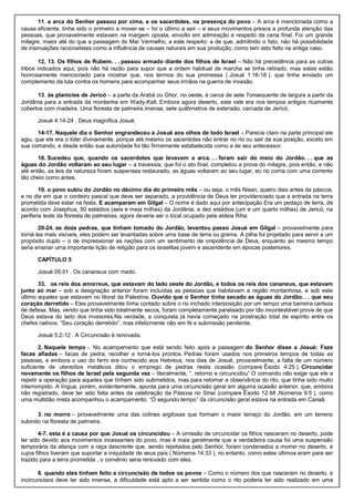 11. a arca do Senhor passou por cima, e os sacerdotes, na presença do povo – A arca é mencionada como a
causa eficiente, tinha sido o primeiro a mover-se – foi o último a sair – e seus movimentos presos a profunda atenção das
pessoas, que provavelmente estavam na margem oposta, envolto em admiração e respeito da cena final. Foi um grande
milagre, maior até do que a passagem do Mar Vermelho, a este respeito: a de que, admitindo o fato, não há possibilidade
de insinuações racionalistas como a influência de causas naturais em sua produção, como tem sido feito na antiga caso.
12, 13. Os filhos de Rubem. . . passou armado diante dos filhos de Israel – Não há precedência para as outras
tribos indicados aqui, pois não há razão para supor que a ordem habitual de marcha se tinha retirado, mas estes estão
honrosamente mencionado para mostrar que, nos termos do sua promessa ( Josué 1:16-18 ), que tinha enviado um
complemento da luta contra os homens para acompanhar seus irmãos na guerra de invasão.
13. às planícies de Jericó – a parte da Arabá ou Ghor, no oeste, é cerca de sete 7onsequente de largura a partir da
Jordânia para a entrada da montanha em Wady-Kelt. Embora agora deserto, este vale era nos tempos antigos ricamente
cobertos com madeira. Uma floresta de palmeira imensa, sete quilômetros de extensão, cercada de Jericó.
Josué 4:14-24 . Deus magnífica Josué.
14-17. Naquele dia o Senhor engrandeceu a Josué aos olhos de todo Israel – Parecia claro na parte principal ele
agiu, que ele era o líder divinamente, porque até mesmo os sacerdotes não entrar no rio ou sair da sua posição, exceto em
sua comando, e desde então sua autoridade foi tão firmemente estabelecida como a de seu antecessor.
18. Sucedeu que, quando os sacerdotes que levavam a arca. . . foram sair do meio do Jordão. . . que as
águas do Jordão voltaram ao seu lugar – a travessia, que foi o ato final, completou a prova do milagre, pois então, e não
até então, as leis da natureza foram suspensas restaurado, as águas voltaram ao seu lugar, eo rio corria com uma corrente
tão cheio como antes.
19. o povo subiu do Jordão no décimo dia do primeiro mês – ou seja, o mês Nisan, quatro dias antes da páscoa,
e no dia em que o cordeiro pascal que deve ser separado, a providência de Deus ter providenciado que a entrada na terra
prometida deve estar na festa. E acamparam em Gilgal – O nome é dado aqui por antecipação Era um pedaço de terra, de
acordo com Josephus, 50 estádios (seis e meia milhas) da Jordânia, e dez estádios (um e um quarto milhas) de Jericó, na
periferia leste da floresta de palmeiras, agora deveria ser o local ocupado pela aldeia Riha.
20-24. as doze pedras, que tinham tomado do Jordão, levantou passo Josué em Gilgal – provavelmente para
torná-las mais visíveis, eles podem ser levantadas sobre uma base de terra ou grama. A pilha foi projetado para servir a um
propósito duplo – o de impressionar as nações com um sentimento de onipotência de Deus, enquanto ao mesmo tempo
seria ensinar uma importante lição de religião para os israelitas jovem e ascendente em épocas posteriores.
CAPÍTULO 5
Josué 05:01 . Os cananeus com medo.
33. os reis dos amorreus, que estavam do lado oeste do Jordão, e todos os reis dos cananeus, que estavam
junto ao mar – sob a designação anterior foram incluídas as pessoas que habitavam a região montanhosa, e sob este
último aqueles que estavam no litoral da Palestina. Ouvido que o Senhor tinha secado as águas do Jordão. . . que seu
coração derretido – Eles provavelmente tinha contado sobre o rio inchado interposição por um tempo uma barreira certeza
de defesa. Mas, vendo que tinha sido totalmente secos, foram completamente paralisado por tão incontestável prova de que
Deus estava do lado dos invasores.Na verdade, a conquista já havia começado na prostração total de espírito entre os
chefes nativos. “Seu coração derretido”, mas infelizmente não em fé e submissão penitente.
Josué 5:2-12 . A Circuncisão é renovada.
2. Naquele tempo -. No acampamento que está sendo feito após a passagem do Senhor disse a Josué: Faze
facas afiadas – facas de pedra, recolher e torná-los prontos. Pedras foram usados nos primeiros tempos de todas as
pessoas, e embora o uso do ferro era conhecido aos Hebreus, nos dias de Josué, provavelmente, a falta de um número
suficiente de utensílios metálicos ditou o emprego de pedras nesta ocasião (compare Êxodo 4:25 ). Circuncidar
novamente os filhos de Israel pela segunda vez – literalmente, “. retorno e circuncidou” O comando não exige que ele a
repetir a operação para aqueles que tinham sido submetidos, mas para retomar a observância do rito, que tinha sido muito
interrompido. A língua, porém, evidentemente, aponta para uma circuncisão geral em alguma ocasião anterior, que, embora
não registrado, deve ter sido feita antes da celebração da Páscoa no Sinai (compare Êxodo 12:48 ,Números 9:5 ), como
uma multidão mista acompanhou o acampamento. “O segundo tempo” da circuncisão geral estava na entrada em Canaã.
3. no morro – provavelmente uma das colinas argilosas que formam o maior terraço do Jordão, em um terreno
subindo na floresta de palmeira.
4-7. esta é a causa por que Josué os circuncidou – A omissão de circuncidar os filhos nasceram no deserto, pode
ter sido devido aos movimentos incessantes do povo, mas é mais geralmente que a verdadeira causa foi uma suspensão
temporária da aliança com a raça descrente que, sendo rejeitados pelo Senhor, foram condenados a morrer no deserto, e
cujos filhos tiveram que suportar a iniquidade de seus pais ( Números 14:33 ), no entanto, como estes últimos eram para ser
trazido para a terra prometida , o convênio seria renovado com eles.
8. quando eles tinham feito a circuncisão de todos os povos – Como o número dos que nasceram no deserto, e
incircuncisos deve ter sido imensa, a dificuldade está apto a ser sentida como o rito poderia ter sido realizado em uma
 