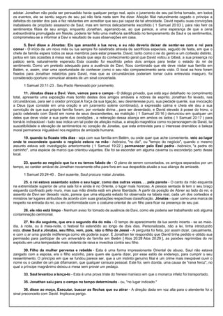 adotar. Jonathan não podia ser persuadido havia qualquer perigo real, após o juramento de seu pai tinha tomado, em todos
os eventos, ele se sentiu seguro de seu pai não faria nada sem lhe dizer. Afeição filial naturalmente cegado o príncipe a
defeitos do caráter dos pais e fez relutantes em acreditar que seu pai capaz de tal atrocidade. David repetiu suas convicções
inabaláveis de propósito assassino de Saul, mas em termos delicadamente escolhido ( 1 Samuel 20:03 ), para não ferir os
sentimentos filiais de seu amigo, enquanto Jonathan, agarrando-se, ao que parece, a uma esperança de que a cena
extraordinária promulgada em Naiote, poderia ter feito uma melhoria santificado no temperamento de Saul e os sentimentos,
comprometeu-se a informar a Davi o resultado de suas observações em casa.
5. Davi disse a Jônatas: Eis que amanhã a lua nova, e eu não deveria deixar de sentar-se com o rei para
comer - O início de um novo mês ou lua sempre foi celebrada através de sacrifícios especiais, seguido de festa, em que o
chefe de família espera todos os seus membros para estar presente. David, tanto como o rei do genro e um cortesão distinto,
jantou em tais ocasiões à mesa real, e desde que seja do conhecimento geral que David voltou a Gibeá, a sua presença no
palácio seria naturalmente esperado. Esta ocasião foi escolhido pelos dois amigos para testar o estado do rei de
sentimento. Como um pretexto adequado para a ausência de Davi, ficou combinado que ele deve visitar sua família em
Belém, e, assim, criar uma oportunidade de conhecer como o seu não comparecimento seria visto. O local ea hora foram
fixados para Jonathan relatórios para David, mas que as circunstâncias poderiam tornar outra entrevista inseguro, foi
considerado oportuno comunicar através de um sinal concertada.
1 Samuel 20:11-23 . Seu Pacto Renovado por juramento.
11. Jônatas disse a Davi: Vem, vamos para o campo - O diálogo privado, que está aqui detalhado no comprimento
total, apresenta uma exposição mais bonito destes dois amigos amáveis e nobres de espírito. Jonathan foi levado, nas
circunstâncias, para ser o orador principal.A força da sua ligação, seu desinteresse puro, sua piedade quente, sua invocação
a Deus (que consiste em uma oração e um juramento solene combinado), a expressão calma e cheia ele deu a sua
convicção de que sua própria família foram, por vontade divina , para ser deserdado, e David elevado à posse do trono, o
pacto celebrado com David em nome de seus descendentes, ea maldição ( 1 Samuel 20:16 ) denunciou em qualquer um
deles que deve violar a sua parte das condições , a reiteração dessa aliança em ambos os lados ( 1 Samuel 20:17 ) para
torná-lo indissolúvel - tudo isso indica um tal poder de afeição mútua, a atração magnética como no personagem de David, tal
suscetibilidade e elevação de sentimentos no coração de Jonatas, que esta entrevista para o interesse dramático e beleza
moral permanece inigualável nos registros de amizade humana.
19. quando tu ficaste três dias - seja com sua família em Belém, ou onde quer que ache conveniente. veio ao lugar
onde te escondeste quando o negócio estava na mão - hebraico, "no dia", ou "tempo do negócio", quando o mesmo
assunto estava sob investigação anteriormente ( 1 Samuel 19:22 ). permanecer pelo Ezel pedra - hebraico, "a pedra do
caminho", uma espécie de marco que orientou viajantes. Ele foi se esconder em alguma caverna ou esconderijo perto desse
local.
23. quanto ao negócio que tu e eu temos falado de - O plano de serem concertados, os amigos separados por um
tempo, eo caráter amável de Jonathan novamente olha para fora em sua despedida alusão a sua aliança de amizade.
1 Samuel 20:24-40 . Davi ausente, Saul procura matar Jonatas.
25. o rei estava assentado sobre o seu lugar, como das outras vezes. . . pela parede - O canto da mão esquerda
na extremidade superior de uma sala foi e ainda é no Oriente, o lugar mais honroso. A pessoa sentada lá tem o seu braço
esquerdo confinado pelo muro, mas sua mão direita está em plena liberdade. A partir da posição de Abner ao lado do rei, e
assento de Davi ser deixado vazio, parece que uma etiqueta estado foi observada na tabela real, cada um dos cortesãos e
ministros ter lugares atribuídos de acordo com suas gradações respectivas classificação. Jônatas - quer como uma marca de
respeito na entrada do rei, ou em conformidade com o costume oriental de um filho para ficar na presença de seu pai.
26. ele não está limpo - Nenhum aviso foi tomado de ausência de Davi, como ele poderia ser trabalhando sob alguma
contaminação cerimonial.
27. No dia seguinte, que era o segundo dia do mês - O tempo de aparecimento da lua sendo incerta - se ao meio-
dia, à noite, ou à meia-noite, o festival foi estendido ao longo de dois dias. Personalizada, não a lei, tinha introduzido
esta. disse Saul a Jônatas, seu filho, vem, pois, não o filho de Jessé - A pergunta foi feita, por assim dizer, casualmente,
e com o ar uma grande indiferença como ele poderia supor. E Jonathan ter respondido que David tinha pedido e obtido sua
permissão para participar de um aniversário de família em Belém [ Atos 20:28 Atos 20:29 ], as paixões reprimidas do rei
explodiu em uma tempestade mais violenta de raiva e invectiva contra seu filho.
30. Filho da mulher perversa e rebelde - Esta é uma forma impressionante Oriental de abuso. Saul não estava
zangado com a esposa, era o filho sozinho, para quem ele queria dizer, por esse estilo de endereço, para cumprir o seu
ressentimento. O princípio em que se fundou parece ser, que a um instinto genuíno filial é um crime mais inexpiável ouvir o
nome ou o caráter de um pai difamaram, que qualquer censura pessoal. Este foi, sem dúvida, uma causa de "raiva feroz", no
qual o príncipe magnânimo deixou a mesa sem provar um pedaço.
33. Saul levantou a lança-lo - Esta é uma prova triste do frenesi maníaco em que o monarca infeliz foi transportado.
35. Jonathan saiu para o campo no tempo determinado - ou, "no lugar indicado."
36. disse ao moço, Executar, buscar as flechas que eu atirar - A direção dada em voz alta para o atendente foi o
sinal preconceito com David. Implicava perigo.
 