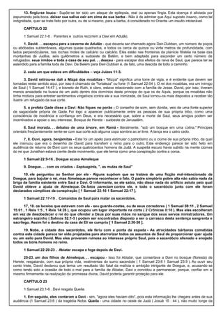 13. fingiu-se louco - Supõe-se ter sido um ataque de epilepsia, real ou apenas fingia. Esta doença é aliviada por
espumando pela boca. deixar sua saliva cair em cima de sua barba - Não é de admirar que Aqui suposto insano, como tal
indignidade, quer se trate feito por outra, ou de si mesmo, para a barba, é considerado no Oriente um insulto intolerável.
CAPÍTULO 22
1 Samuel 22:1-8 . Parentes e outros recorrem a Davi em Adulão.
1. David. . . escapou para a caverna de Adulão - que deveria ser chamado agora Deir-Dubban, um número de poços
ou abóbadas subterrâneas, algumas quase quadrados, e todos os cerca de quinze ou vinte metros de profundidade, com
lados perpendiculares, nas rochas moles de calcário ou calcário. Eles estão nas fronteiras da planície filistéia na base das
montanhas de Judéia, seis quilômetros a sudoeste de Belém, e bem adaptado para esconder um certo número de
refugiados. seus irmãos e toda a casa de seu pai. . . desceu - para escapar dos efeitos da raiva de Saul, que parece ter se
estendido para a família toda de Davi. De Belém para Deir-Dubban é, de fato, uma descida de todo o caminho.
2. cada um que estava em dificuldades – veja Juízes 11:3.
3. David retirou-se dali a Mizpá dos moabitas - "Mizpá" significa uma torre de vigia, e é evidente que devem ser
tomadas neste sentido aqui, por isso é chamado de "fortaleza" ou forte (1 Samuel 22:04 ). O rei dos moabitas, era um inimigo
de Saul ( 1 Samuel 14:47 ), e bisneto de Ruth, é claro, estava relacionado com a família de Jesse. David, por isso, tiveram
menos ansiedade na busca de um asilo dentro dos domínios deste príncipe do que os de Aquis, porque os moabitas não
tinha motivos para entreter sentimentos vingativos contra ele e sua inimizade, de Saul tornou-os mais dispostos a receber tão
ilustre um refugiado da sua corte.
5. o profeta Gade disse a Davi: Não fiques no porão - O conselho de som, sem dúvida, veio de uma fonte superior
de sagacidade própria de Gade. Foi logo a aparecer publicamente entre as pessoas de sua própria tribo, como uma
consciência de inocência e confiança em Deus, e era necessário que, sobre a morte de Saul, seus amigos podem ser
incentivados a apoiar o seu interesse. Bosque de Herete - sudoeste de Jerusalém.
6. Saul morada. . . debaixo de uma árvore, em Ramá - literalmente, "sob um bosque em uma colina." Príncipes
orientais freqüentemente sente-se com sua corte sob alguma copa sombra ao ar livre. A lança era o cetro cedo.
7, 8. Ouvi, agora, benjamitas - Este foi um apelo para estimular o patriotismo ou o ciúme de sua própria tribo, da qual
ele insinuou que era o desenho de David para transferir o reino para o outro. Este endereço parece ter sido feito em
audiência de retorno de Davi com os seus quatrocentos homens de Judá. A suspeita escuro havia subido na mente ciúmes
do rei que Jonathan estava ciente deste movimento, que ele temia como uma conspiração contra a coroa.
1 Samuel 22:9-16 . Doegue acusa Aimeleque
9. Doegue. . . com os criados - Septuaginta, ". as mulas de Saul"
10. ele perguntou ao Senhor por ele - Alguns supõem que se tratava de uma ficção mal-intencionado de
Doegue, para bajular o rei, mas Aimeleque parece reconhecer o fato. O padre simplório pobre alta não sabia nada da
briga de família existente entre Saul e Davi. O informante, se ele sabia, não disse nada do artifício astuto pelo qual
David obteve a ajuda de Aimeleque. Os fatos pareciam contra ele, e todo o sacerdócio junto com ele foram
declarados cúmplices da conspiração [ 1 Samuel 22:16 1 Samuel 22:17 ].
1 Samuel 22:17-19 . Comandos de Saul para matar os sacerdotes.
17, 18. os lacaios que estavam com ele - seu guarda-costas, ou de seus corredores ( 1 Samuel 08:11 , 2 Samuel
15:01 , 1 Reis 1:5 , 1 Reis 14:28 ), que ocupou um lugar importante na corte ( 2 Crônicas 0:10 ). Mas eles escolheram
em vez de desobedecer o rei do que ofender a Deus por suas mãos no sangue dos seus servos ministradores. Um
estrangeiro sozinho ( Salmos 52:1-3 ) podem ser encontradas disposto a ser o carrasco desta sentença sangrenta e
sacrílego. Assim foi o destino da casa de Eli se cumpriu [ 1 Samuel 2:30-36 ].
19. Nobe, a cidade dos sacerdotes, ele feriu com a ponta da espada - As atrocidades bárbaras cometidas
contra esta cidade parece ter sido projetadas para aterrorizar todos os assuntos de Saul de proporcionar quer ajuda
ou um asilo para David. Mas eles provaram ruinosa ao interesse próprio Saul, pois o sacerdócio alienado e enojado
todos os bons homens no reino.
1 Samuel 22:20-23 . Abiatar escapa e foge depois de Davi.
20-23. um dos filhos de Aimeleque. . . escapou - Isso foi Abiatar, que consertava a Davi no bosque (floresta) de
Herete, resgatando, com sua própria vida, vestimentas do sumo sacerdote ( 1 Samuel 23:6 1 Samuel 23:9 ). Ao ouvir seu
conto triste, David declarou que temia um resultado tão fatal da malícia e ambição intrigante de Doegue, e, acusando-se
como tendo sido a ocasião de todo o mal para a família de Abiatar, Davi o convidou a permanecer, porque, confiar em si
mesmo firmemente na realização da promessa divina, David poderia garantir proteção para ele.
CAPÍTULO 23
1 Samuel 23:1-6 . Davi resgata Queila.
1. Em seguida, eles contaram a Davi - sim, "agora eles haviam dito", pois esta informação lhe chegara antes de sua
audiência (1 Samuel 23:6 ) da tragédia Nobe. Queila - uma cidade no oeste de Judá ( Josué 15 : 44 ), não muito longe da
 