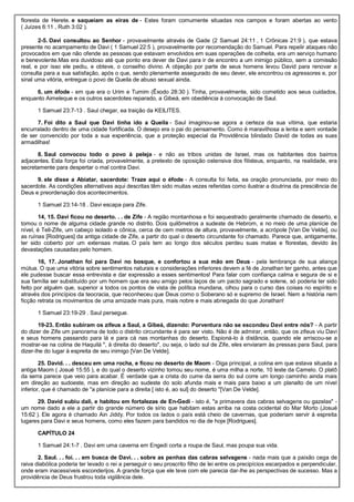 floresta de Herete. e saqueiam as eiras de - Estes foram comumente situadas nos campos e foram abertas ao vento
( Juízes 6:11 , Ruth 3:02 ).
2-5. Davi consultou ao Senhor - provavelmente através de Gade (2 Samuel 24:11 , 1 Crônicas 21:9 ), que estava
presente no acampamento de Davi ( 1 Samuel 22:5 ), provavelmente por recomendação do Samuel. Para repelir ataques não
provocados em que não ofende as pessoas que estavam envolvidos em suas operações de colheita, era um serviço humano
e benevolente.Mas era duvidoso até que ponto era dever de Davi para ir de encontro a um inimigo público, sem a comissão
real, e por isso ele pediu, e obteve, o conselho divino. A objeção por parte de seus homens levou David para renovar a
consulta para a sua satisfação, após o que, sendo plenamente assegurado de seu dever, ele encontrou os agressores e, por
sinal uma vitória, entregue o povo de Queila de abuso sexual ainda.
6. um éfode - em que era o Urim e Tumim (Êxodo 28:30 ). Tinha, provavelmente, sido cometido aos seus cuidados,
enquanto Aimeleque e os outros sacerdotes reparado, a Gibeá, em obediência à convocação de Saul.
1 Samuel 23:7-13 . Saul chegar, ea traição da KEILITES.
7. Foi dito a Saul que Davi tinha ido a Queila - Saul imaginou-se agora a certeza da sua vítima, que estaria
encurralado dentro de uma cidade fortificada. O desejo era o pai do pensamento. Como é maravilhosa a lenta e sem vontade
de ser convencido por toda a sua experiência, que a proteção especial da Providência blindado David de todas as suas
armadilhas!
8. Saul convocou todo o povo à peleja - e não as tribos unidas de Israel, mas os habitantes dos bairros
adjacentes. Esta força foi criada, provavelmente, a pretexto de oposição ostensiva dos filisteus, enquanto, na realidade, era
secretamente para despertar o mal contra Davi.
9. ele disse a Abiatar, sacerdote: Traze aqui o éfode - A consulta foi feita, ea oração pronunciada, por meio do
sacerdote. As condições alternativas aqui descritas têm sido muitas vezes referidas como ilustrar a doutrina da presciência de
Deus e preordenação dos acontecimentos.
1 Samuel 23:14-18 . Davi escapa para Zife.
14, 15. Davi ficou no deserto. . . de Zife - A região montanhosa e foi sequestrado geralmente chamado de deserto, e
tomou o nome de alguma cidade grande no distrito. Dois quilômetros a sudeste de Hebrom, e no meio de uma planície de
nível, é Tell-Zife, um cabeço isolado e cônica, cerca de cem metros de altura, provavelmente, a acrópole [Van De Velde], ou
as ruínas [Rodrigues] da antiga cidade de Zife, a partir do qual o deserto circundante foi chamado. Parece que, antigamente,
ter sido coberto por um extensas matas. O país tem ao longo dos séculos perdeu suas matas e florestas, devido às
devastações causadas pelo homem.
16, 17. Jonathan foi para Davi no bosque, e confortou a sua mão em Deus - pela lembrança de sua aliança
mútua. O que uma vitória sobre sentimentos naturais e considerações inferiores devem a fé de Jonathan ter ganho, antes que
ele pudesse buscar essa entrevista e dar expressão a esses sentimentos! Para falar com confiança calma e segura de si e
sua família ser substituído por um homem que era seu amigo pelos laços de um pacto sagrado e solene, só poderia ter sido
feito por alguém que, superior a todos os pontos de vista de política mundana, olhou para o curso das coisas no espírito e
através dos princípios da teocracia, que reconheceu que Deus como o Soberano só e supremo de Israel. Nem a história nem
ficção retrata os movimentos de uma amizade mais pura, mais nobre e mais abnegada do que Jonathan!
1 Samuel 23:19-29 . Saul persegue.
19-23. Então subiram os zifeus a Saul, a Gibeá, dizendo: Porventura não se escondeu Davi entre nós? - A partir
do dizer de Zife um panorama de todo o distrito circundante é para ser visto. Não é de admirar, então, que os zifeus viu Davi
e seus homens passando para lá e para cá nas montanhas do deserto. Espioná-lo à distância, quando ele arriscou-se a
mostrar-se na colina de Haquilá ", à direita do deserto", ou seja, o lado sul de Zife, eles enviaram às pressas para Saul, para
dizer-lhe do lugar à espreita de seu inimigo [Van De Velde].
25. David. . . desceu em uma rocha, e ficou no deserto de Maom - Diga principal, a colina em que estava situada a
antiga Maom ( Josué 15:55 ), e do qual o deserto vizinho tomou seu nome, é uma milha a norte, 10 leste da Camelo. O platô
da serra parece que veio para acabar. É verdade que a crista do cume da serra do sul corre um longo caminho ainda mais
em direção ao sudoeste, mas em direção ao sudeste do solo afunda mais e mais para baixo a um planalto de um nível
inferior, que é chamado de "a planície para a direita [ isto é, ao sul] do deserto "[Van De Velde].
29. David subiu dali, e habitou em fortalezas de En-Gedi - isto é, "a primavera das cabras selvagens ou gazelas" -
um nome dado a ele a partir do grande número de sírio que habitam estas arriba na costa ocidental do Mar Morto (Josué
15:62 ). Ele agora é chamado Ain Jiddy. Por todos os lados o país está cheio de cavernas, que poderiam servir à espreita
lugares para Davi e seus homens, como eles fazem para bandidos no dia de hoje [Rodrigues].
CAPÍTULO 24
1 Samuel 24:1-7 . Davi em uma caverna em Engedi corta a roupa de Saul, mas poupa sua vida.
2. Saul. . . foi. . . em busca de Davi. . . sobre as penhas das cabras selvagens - nada mais que a paixão cega de
raiva diabólica poderia ter levado o rei a perseguir o seu proscrito filho de lei entre os precipícios escarpados e perpendicular,
onde eram inacessíveis esconderijos. A grande força que ele teve com ele parecia dar-lhe as perspectivas de sucesso. Mas a
providência de Deus frustrou toda vigilância dele.
 