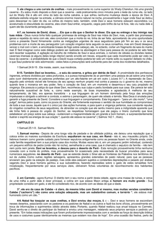 3. ele chegou a uns currais de ovelhas - mais provavelmente no cume superior do Wady Chareitun. Há uma grande
caverna - Eu estou muito disposto a dizer que a caverna - está praticamente cinco minutos para o leste da ruína vila, no lado
sul do Wady. Ele é alto em cima do lado da rocha calcária, e que sofreu nenhuma mudança desde a época de Davi. A
abóbada estreita singular na entrada, a câmara enorme mesmo natural na rocha, provavelmente o lugar onde Saul se deitou
para descansar no calor do dia, os cofres do mesmo lado, também, onde Davi e seus homens estavam escondidos. Lá,
acostumado à obscuridade da caverna, eles viram Saul entrar, enquanto, cegos pelo brilho da luz lá fora, não viu nada dele a
quem ele tão duramente perseguidos.
4-7. os homens de David, disse. . . Eis que o dia que o Senhor te disse: Eis que eu entrego o teu inimigo nas
tuas mãos - Deus nunca tinha feito qualquer promessa de entrega de Saul nas mãos de Davi, mas, a partir das promessas
gerais e repetida do reino com ele, eles concluíram que a morte do rei, tinha de ser feita, aproveitando de uma oportunidade
como a presente. David firmemente contra as instigações urgentes de seus seguidores para pôr fim ao seu e os seus
problemas com a morte de seu perseguidor (um coração vingativo teria seguido os seus conselhos, mas sim David desejava
vencer o mal com o bem, e amontoarás brasas de fogo sobre cabeça), ele, no entanto, cortar um fragmento da saia do manto
real. É fácil imaginar como este diálogo poderá ser realizada na abordagem e Davi para pessoa do rei poderia ter sido feita
sem levantar suspeitas. A agitação eo barulho de militares de Saul e seus animais, o número de células ou divisões nestas
cavernas imensas (e alguns deles longe interior) sendo envolto em trevas, enquanto que cada movimento pode ser visto na
boca da caverna - a probabilidade de que o David roupa cortada poderia ter sido um manto solto ou superior deitado no chão,
e que Saul poderia ter sido adormecido - estes fatos e presunções será suficiente para dar conta dos incidentes detalhados.
1 Samuel 24:8-15 . Ele insiste, assim, sua inocência.
8-15. Também Davi se levantou. . . e saiu da caverna, e gritou por detrás de Saul - A proximidade dos penhascos
íngremes, embora divididos por vales profundos, e a pureza transparente do ar permitem uma pessoa de pé sobre uma rocha
para ouvir distintamente as palavras proferidas por um alto-falante em pé em outro ( Juízes 9:7 ). A repreensão de Davi,
seguido pelo símbolo visível ele forneceu de seu apreço nenhum projeto mal contra a pessoa ou o governo do rei, mesmo
quando teve o monarca em seu poder, feriu o coração de Saul, em um momento e desarmou-o seu caiu propósito de
vingança. Ele possuía a justiça do que disse Davi, reconheceu sua culpa e pediu bondade para sua casa. Ele parece ter sido
naturalmente suscetível de forte, e, como neste exemplo, de boas impressões e agradecido. A melhoria de seu
temperamento, de fato, era apenas transitória - a sua linguagem de um homem dominado pela força das emoções
impetuosas e obrigado a admirar a conduta, e estima o personagem, de quem ele odiado e temido. Mas Deus é anulada para
garantir a fuga presente de David. Considere a sua linguagem e comportamento. Esta linguagem - "para um cão morto", "uma
pulga", termos pelos quais, como os povos do Oriente, ele fortemente expressa o sentido de sua humildade eo compromisso
de toda a sua causa, àquele que é o único juiz das ações humanas, e para quem a vingança pertence, sua constante repulsa
do vingativo conselhos de seus seguidores, de abrandar os coração que ele sentiu mesmo para a indignidade aparente que
ele tinha feito à pessoa do ungido do Senhor, ea respeitosa homenagem que ele pagou o tirano ciumento que teve
estabelecer um preço sobre sua cabeça - evidenciam a magnanimidade de um grande e bom homem, e surpreendentemente
ilustrar o espírito ea energia de sua oração ", quando ele estava na caverna" ( Salmos 142:1 , título).
CAPÍTULO 25
1 Samuel 25:1-9 . Samuel Morre.
1. Samuel morreu - Depois de uma longa vida de piedade e de utilidade pública, ele deixou uma reputação que o
coloca entre os maiores sumidades da Escritura. sepultaram na sua casa, em Ramá - isto é, seu mausoléu próprio. Os
hebreus tiveram como grande cuidado para fornecer sepulcros antigamente como as pessoas fazem no Oriente ainda, onde
cada família respeitável tem a sua própria casa dos mortos. Muitas vezes isto é, em um pequeno jardim individual, contendo
um pequeno edifício de pedra (onde não há rocha), semelhante a uma casa, que é chamado o sepulcro da família - não tem
nem porta nem janela. Davi se levantou, e desceu para o deserto de Parã - Esta remoção provavelmente tinha nenhuma
conexão com a morte do profeta, mas provavelmente foi ocasionado pela necessidade de buscar provisões para seus
numerosos seguidores. no deserto de Parã - que se estende desde o Sinai até as fronteiras da Palestina nos territórios do
sul da Judéia. Como outras regiões selvagens, apresentou grandes extensões de pasto natural, para que as pessoas
enviaram seu gado na estação de pastejo, mas onde eles estavam sujeitos a constantes depredações e pesado por árabes
vagando. Davi e seus homens ganhou a sua subsistência, fazendo represálias sobre o gado de estes ismaelitas livre
inicialização, freqüentemente por seus serviços úteis, obtiveram fichas voluntárias de reconhecimento dos habitantes
pacíficos.
2. em Carmelo - agora Kurmul. O distrito tem o seu nome a partir desta cidade, agora uma massa de ruínas, e cerca
de uma milha a partir dele é dizer principal, a colina em que estava Maon antiga. o homem era muito grande - Sua
propriedade consistia em gado, e ele foi considerado rico, de acordo com as ideias de que a idade.
3”. ele era da casa de Calebe - é claro, da mesma tribo com David si mesmo, mas muitas versões considerar
Calebe (“cachorro”) não como uma solução adequada, mas um substantivo comum, e torná-lo “, ele estava mal-
humorado como um cão. "
4-9. Nabal fez tosquiar as suas ovelhas, e Davi enviou dez moços, & c -. Davi e seus homens se escondiam
nesses desertos, associando com os pastores e os pastores de Nabal e os outros e fazê-los bons ofícios, provavelmente em
troca de informações e suprimentos obtido através deles. Portanto, quando Nabal realizou sua anual tosquia no Carmelo,
David sentiu-se o direito de participar do festival e enviou uma mensagem, relatando seus próprios serviços e pedindo um
presente. ”Em todas essas indicações que foram profundamente impressionados com a verdade ea força da descrição bíblica
de usos e costumes quase identicamente as mesmas que existem nos dias de hoje”. Em uma ocasião tão festiva, perto de
 