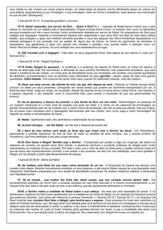 uma cidade ou vila, mesmo em nosso próprio tempo, um sheik árabe do deserto vizinho dificilmente deixar de colocar em
uma palavra, pessoalmente ou por mensagem, e sua mensagem, tanto em forma e substância, seria apenas uma transcrição
do que de Davi “[Rodrigues]”.
1 Samuel 25:10-13 . A resposta grosseiro o provoca.
10-12. Nabal respondeu aos servos de Davi. . . Quem é Davi? & c -. resposta de Nabal parece indicar que o país
estava no momento em um estado solto e desordenada. Própria conduta David é bom, no entanto, bem como os relevantes
serviços prestados por ele e seus homens, foram prontamente atestada por servos de Nabal. Os preparativos de Davi para
castigar sua linguagem insolente e recompensa ingratos são exatamente o que seria feito nos dias de hoje pelos chefes
árabes, que protegem o gado dos mestres carneiros grandes e ricos dos ataques das tribos fronteiriças saqueadores ou
animais selvagens. A sua proteção cria um pedido de algum tipo de tributo, na forma de suprimento de alimentos e
necessários, que geralmente é dado com grande boa vontade e gratidão, mas quando retido, é aplicada como um
direito. Recusa de Nabal, portanto, foi uma violação dos usos estabelecidos do lugar.
13. 200 moradas com a bagagem - Este além de seus seguidores foram feita depois de seu retorno a Judá (ver 1
Samuel 22:2 ).
1 Samuel 25:14-35 . Abigail Pacificar-o.
14-18. Então Abigail se apressou - A prudência e o endereço da esposa de Nabal eram os meios de salvá-lo e
família da destruição total. Ela reconheceu a demanda de seus vizinhos formidáveis, mas justamente considerar, que para
expiar a insolência de seu marido, um maior grau de liberalidade tornou-se necessária, ela recolheu uma grande quantidade
de alimentos, acompanhando-a com os produtos mais valorizados do país. garrafas - cabras, capaz de reter uma grande
quantidade. milho tostado - Era costume de comer milho seco, quando foi totalmente crescido, mas não maduro.
19. disse aos seus servos: Ide adiante de mim, eis que vêm depois de você - Pessoas no Oriente sempre tentar
produzir um efeito por seus presentes, carregando em várias bestas que poderia ser facilmente transportados por um, e
trazê-los para frente, artigo por artigo, em sucessão. Abigail não apenas enviou os seus servos, desta forma, mas resolveu ir
a pessoa, seguindo o seu presente, como é comumente feito, para assistir a impressão de que sua generosidade iria
produzir.
23. ela se apressou, e desceu do jumento, e caiu diante de Davi, em seu rosto - Desmontagem na presença de
um superior hierárquico é o maior sinal de respeito que pode ser dado, e é ainda um ato essencial de homenagem ao
grande. Acompanhando este ato de cortesia com a menor forma de prostração, ela não só pela sua atitude, mas sua língua,
fez as pazes mais completas para o desrespeito demonstrado pelo seu marido, bem como paga a maior homenagem de
respeito ao caráter e reivindicações de David.
25. Nabal - significando bobo, deu pertinência a observação de sua esposa.
26. os teus inimigos. . . ser tão Nabal - ser tão tolo e desprezível quanto ele.
29. a alma de meu senhor será atada no feixe dos que vivem com o Senhor teu Deus - Um Orientalismo,
expressando a perfeita segurança da vida de Davi de todos os assaltos de seus inimigos, sob o escudo protetor da
Providência, que tinha destinado a ele para coisas elevadas.
32-35. Davi disse a Abigail: Bendito seja o Senhor - Transportado por paixão e cego por vingança, ele estava às
vésperas de cometer um grande dano. Sem dúvida, a aparência oportuna e prudente endereço de Abigail eram muito
instrumentais na mudança de seu propósito. Em todo o caso, era o meio de abrir os olhos para o caráter moral do curso em
que ele havia sido impetuosamente correndo, e em aceitar o seu presente, ele fala com viva satisfação, bem como gratidão a
Abigail, por ter aliviado a partir dele derramamento de sangue.
1 Samuel 25:36-44 . Morte de Nabal.
36. ele realizou uma festa em sua casa, como banquete de um rei - A temporada de tosquia era sempre uma
ocasião muito alegre. Mestres normalmente entretidos os seus pastores, e até mesmo Nabal, apesar de uma disposição mais
mesquinha, festividades preparadas em uma escala de liberalidade sumptuosa. Os árabes modernos celebrar a temporada
com hilaridade similar.
37, 38. na manhã. . . sua mulher lhe tinha dito estas coisas, que seu coração morreu dentro dele - Ele
provavelmente desmaiou de horror com a situação perigosa em que tinha colocado a si mesmo inconscientemente, e um
choque tinha sido dado a ele pelo susto de todo o seu sistema, que ele rapidamente definharam e morreram.
39-42. o Senhor voltou a maldade de Nabal sobre a sua cabeça - Se essa era uma expressão de prazer, e os
sentimentos vingativos de Davi foram gratificados com a inteligência da morte de Nabal, foi um exemplo de fraqueza humana
que podemos lamentar, mas talvez ele referiu-se à censura imerecida ( 1 Samuel 25:10 1 Samuel 25:11 ), eo desprezo de
Deus implícita nele. mandou Davi falar a Abigail, para levá-la para a esposa - Esse processo foi muito sem cerimônia no
estilo de Oriental monarcas, que, tão logo tome uma fantasia para uma senhora do que envio um mensageiro a insinuar seus
desejos reais que ela deve passar a residir no palácio, e seu dever é implicitamente a obedecer. Conduta de Davi mostra que
os costumes das nações do Leste já foram imitados pelos grandes homens em Israel, e que a moralidade das vezes que
Deus permitiu, deu a sua sanção para a prática da poligamia. Seu casamento com Abigail lhe trouxe um espólio rico.
 