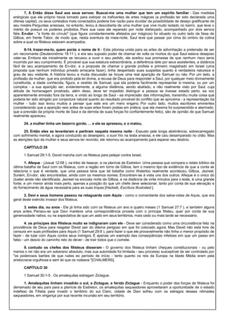 7, 8. Então disse Saul aos seus servos: Buscai-me uma mulher que tem um espírito familiar - Das medidas
enérgicas que ele próprio havia tomado para extirpar os traficantes de artes mágicas (a profissão ter sido declarada uma
ofensa capital), os seus cortesãos mais conectados poderia tive razão para duvidar da possibilidade de desejo gratificante de
seu mestre.Perguntas ansiosas, no entanto, levou à descoberta de uma mulher que vive muito isolado no bairro, que teve o
mérito de possuir os poderes proibidos. Para sua casa ele reparado por noite disfarçado, acompanhado por dois servos
fiéis. En-dor - "a fonte do círculo" (que figura constantemente afetados por mágicos) foi situado no outro lado da faixa de
Gilboa, em frente Tabor, de modo que, nesta aventura da meia-noite, Saul teve que passar por cima do ombro da colina
sobre a qual os filisteus estavam acampados.
8-14. trazer-me-lo, quem porás o nome de ti - Este pitonisa unida para as artes de adivinhação a pretensão de ser
um necromante (Deuteronômio 18:11 ), e era seu suposto poder de chamar de volta os mortos do que Saul estava desejoso
valer-se. Embora ela inicialmente se recusou a ouvir o seu pedido, ela aceitou sua promessa de que nenhum risco seria
incorrido por seu cumprimento. É provável que sua estatura extraordinária, a deferência dele por seus assistentes, a distância
fácil de seu acampamento de En-dor, e a proposta de chamar o grande profeta e primeiro magistrado em Israel (uma
proposta que nenhum indivíduo privado arriscaria fazer), tinha despertado suas suspeitas quanto à verdadeira natureza e
grau de seu visitante. A história levou a muita discussão se houve uma real aparição de Samuel ou não. Por um lado, a
profissão da mulher, que era proibido pela lei divina, a recusa de Deus para responder a Saul, por qualquer meio divinamente
constituída, a idade conhecida, figura, e vestido de Samuel, que ela poderia facilmente representar si mesma, ou por um
cúmplice - a sua aparição ser, evidentemente, a alguma distância, sendo abafado, e não realmente visto por Saul, cuja
atitude de homenagem prostrado, além disso, deve ter impedido distinguir a pessoa se tivesse estado perto, ea voz
aparentemente emissão fora da terra, e vindo ao longo de Saul - ea imprecisão das informações, transmitiu muita coisa que
poderia ter sido atingido por conjectura natural quanto ao resultado provável do conflito que se aproxima - a representação da
mulher - tudo isso levou muitos a pensar que este era um mero engano. Por outro lado, muitos escritores eminentes
(considerando que a aparição veio antes de suas artes foram postas em prática; que ela mesma foi surpreendido e alarmado;
que a previsão da própria morte de Saul e da derrota de suas forças foi confiantemente feito), são de opinião de que Samuel
realmente apareceu.
24. a mulher tinha um bezerro gordo. . . e ela se apressou, e o matou,
25. Então eles se levantaram e partiram naquela mesma noite - Exausto pela longa abstinência, sobrecarregado
com sofrimento mental, e agora conduzido ao desespero, o suor frio na testa ansiosa, e ele caiu desamparado no chão. Mas
as atenções tipo da mulher e seus servos ter revivido, ele retornou ao acampamento para esperar seu destino.
CAPÍTULO 29
1 Samuel 29:1-5. David marcha com os filisteus para pelejar contra Israel.
1. Afeque - (Josué 12:08 ), na tribo de Issacar, e na planície de Esdrelon. Uma pessoa que compara o relato bíblico da
última batalha de Saul com os filisteus, com a região em torno de Gilboa, tem o mesmo tipo de evidência de que a conta se
relaciona o que é verdade, que uma pessoa teria que tal batalha como Waterloo realmente aconteceu. Gilboa, Jezreel,
Suném, En-dor, são encontradas, ainda com os mesmos nomes. Encontram-se à vista uns dos outros. Afeque é o único do
cluster ainda não identificada. Jezreel na encosta norte de Gilboa, e na distância de vinte minutos para o leste, é uma grande
fonte, e um menor ainda mais perto, apenas a posição do que um chefe deve selecionar, tanto por conta de sua elevação e
do fornecimento de água necessária para as suas tropas [Hackett, Escritura Illustrated ].
2. Davi e seus homens passou na retaguarda com Aquis - como o comandante dos salva-vidas de Aquis, que era
geral deste exército invasor dos filisteus.
3. estes dia, ou anos - Ele já tinha sido com os filisteus um ano e quatro meses (1 Samuel 27:7 ), e também alguns
anos antes. Pensou-se que Davi manteve uma correspondência privada com o príncipe filisteu, quer por conta de sua
generosidade nativa, ou na expectativa de que um asilo em seus territórios, mais cedo ou mais tarde se necessário.
4. os príncipes dos filisteus muito se indignaram com ele - Deve ser considerado como uma circunstância feliz na
providência de Deus para resgatar David sair do dilema perigoso em que foi colocado agora. Mas David não está livre de
censura em suas profissões para Aquis (1 Samuel 29:8 ), para fazer o que ele provavelmente não tinha o menor propósito de
fazer - de lutar com Aquis contra seus inimigos. É apenas um exemplo das conseqüências infelizes em que um passo em
falso - um desvio do caminho reto do dever - de trair todos que o comete.
9. contudo os chefes dos filisteus disseram - O governo dos filisteus tinham cheques constitucionais - ou pelo
menos o rei não era um soberano absoluto, mas sua autoridade foi limitada - seu processo susceptível de ser controlado por
"os poderosos barões de que rudes eo período de início - tanto quanto os reis da Europa na Idade Média eram pela
aristocracia orgulhosa e sem lei que os rodeava "[CHALMERS].
CAPÍTULO 30
1 Samuel 30:1-5 . Os amalequitas estragam Ziclague.
1. Amalequitas tinham invadido o sul, e Ziclague, e ferido Ziclague - Enquanto o poder das forças de filisteus foi
derramado de seu país para a planície de Esdrelon, os amalequitas saqueadores aproveitaram a oportunidade de o estado
indefeso de Filistia para invadir o território do sul. Claro, cidade de Davi sofreu com os estragos desses nômades
saqueadores, em vingança por sua recente incursão em seu território.
 