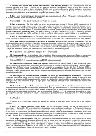 2. mataram não houver, nem grande nem pequena, mas levou-os embora - Sua conduta parece estar em
contraste favorável à de David (1 Samuel 27:11 ). Mas sua aparente clemência não surgiu a partir de considerações
humanas. É feita com os usos de guerra antigos do Oriente, onde os homens de guerra, sobre a captura de uma cidade,
foram fartamente condenados à morte, mas não havia guerreiros em Ziclague no momento. As mulheres e os meninos foram
reservados para os escravos, e os velhos foram poupados por respeito à idade.
3. Davi e seus homens chegaram à cidade, e eis que estava queimada a fogo - A linguagem implica que a fumaça
do incêndio ainda era visível, eo saque muito recente.
1 Samuel 30:6-15 . Mas David, incentivado por DEUS, os persegue.
6. Davi se angustiou - Ele tinha razão, não só por sua própria conta pessoal (1 Samuel 30:5 ), mas por conta do
protesto veemente e ameaças insurrecionais contra ele por ter deixado o lugar tão indefeso que as famílias de seus homens
caiu uma presa sem resistir ao inimigo. Sob a pressão de forma inesperada e generalizada calamidade, da qual ele foi
repreendido como a ocasião indireta, o espírito de qualquer outro líder guiados por motivos ordinários teria afundado,mas
Davi se fortaleceu no Senhor seu Deus - sua fé lhe forneceu com recursos para dentro do conforto e da energia, e através
dos inquéritos seasonable que ele fez por Urim, ele inspirou confiança ordenando uma busca imediata de os assaltantes.
9. veio ao ribeiro de Besor - agora Gaza, uma torrente de inverno, um pouco ao sul de Gaza. O banco de um fluxo
natural oferecido um descanso conveniente para os soldados, que, por cansaço, eram incapazes de continuar a perseguição.
11-15. eles encontraram um egípcio no campo, e trouxeram a Davi - antigos escravos e nascido em casa são
normalmente tratados com grande bondade. Mas um escravo comprado ou capturado deve olhar para si mesmo, pois se
fraco ou doente, seu mestre vai deixá-lo morrer em vez de onerar-se com qualquer encargo adicional. Este egípcia parece ter
caído recentemente nas mãos de um amalequita, e seu mestre ter pertencido ao partido saqueador que tinha feito o ataque a
Ziclague, ele poderia dar informações úteis quanto ao rumo tomado por eles no seu regresso.
14. os quereteus - isto é, os filisteus (Ezequiel 25:16 , Sofonias 2:05 ).
15. Jura-me por Deus - Se ainda havia entre essas tribos idólatras uma crença vaga em um Deus, ou este egípcio
quis ligar David por Deus, a quem os hebreus adoravam, a sanção de um juramento solene foi mutuamente reconhecidas.
1 Samuel 30:16-31 . E recupera suas esposas DOIS E todo o seu despojo.
16. eles estavam espalhados sobre toda a terra - Acreditando que David e todos os seus homens de guerra
estavam distantes, envolvidos com a expedição dos filisteus, que se considerou perfeitamente seguro e abandonou-se a
todos os tipos de festa bárbara. A promessa feita em resposta às indagações devotos de Davi (1 Samuel 30:8 ) foi
cumprida. Os saqueadores foram surpreendidos e em pânico. A grande matança seguiu - o povo, bem como o espólio
tomado de Ziclague foi recuperada, além de uma grande quantidade de despojos que tinham recolhido em uma excursão,
ampla livre inicialização.
21. Davi chegou aos duzentos homens, que eram tão fracos que não conseguiam acompanhar - Esta adesão
inesperada de estragar quase foi prova de uma ocasião de discussão através do cupidez egoísta de alguns de seus
seguidores, e sérias conseqüências poderiam ter seguido se não tivessem sido impedidos pela prudência do líder, que o
promulgou como uma ordenança de pé - a regra justa - que todos os soldados devem compartilhar da mesma forma
(ver Números 31:11 ;
26. Quando Davi chegou a Ziclague, enviou do despojo aos anciãos de Judá - Este foi concebido como um aviso
para os homens que conduzem nessas cidades e vilarejos de Judá, que havia ministrado as suas necessidades no decorrer
de suas andanças diferentes. Foi o ditame de um coração amável e grato, eo efeito dessa liberalidade bem cronometrada era
para trazer uma adesão grande de números a seu acampamento (1 Crônicas 12:22 ). A enumeração desses lugares mostra
que um partido numeroso e influente de adeptos para sua causa podia contar dentro de sua própria tribo [ 1 Samuel 30:27-
31 ].
CAPÍTULO 31
1 Samuel 31:1-7 . Saul tendo perdido seu exército em Gilboa, e seus filhos serem mortos, ele e seu escudeiro
suicidam.
1. Agora, os filisteus pelejaram contra Israel - Em um engajamento regular, em que os dois exércitos se
encontraram (1 Samuel 28:1-4 ), os israelitas foram obrigados a ceder, sendo incomodado com as flechas do inimigo, que,
destruindo-os a uma distância antes que eles vieram para fechar o combate, jogou-os em pânico e desordem. Aproveitando-
se das alturas do Monte Gilboa, [os israelitas] tentou subir, mas em vão. Saul e seus filhos lutaram como heróis, mas o início
dos filisteus sendo longamente principalmente dirigidas contra o quarto onde eles estavam, Jonatas e dois irmãos, Abinadabe
ou Isvi ( 1 Samuel 14:49 ) e Malquisua, dominado por números, foram mortos no local.
3-5. A peleja se agravou contra Saul, & c - Ele parece ter corajosamente manteve sua terra por mais algum tempo.
Mas exausto de fadiga e perda de sangue, e temendo que, se ele se sente vivo nas mãos do inimigo, eles insolentemente
maltratar ele (Josué 08:29 , 10:24 , Juízes 08:21 ), ele pediu ao seu escudeiro para despachá-lo. No entanto, esse agente
recusou a fazê-lo.Saul, em seguida, caindo sobre a ponta da espada, se matou, eo escudeiro, que, de acordo com escritores
judeus, foi Doegue, seguindo o exemplo de seu mestre, pôr fim à sua vida também.Eles morreram por uma e mesma espada
- a arma com que elas haviam massacrado os servos do Senhor em Nobe.
 