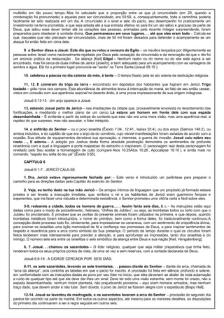 multidão em tão pouco tempo. Mas foi calculado que a proporção entre os que já circuncidado (em 20, quando a
condenação foi pronunciada) e aqueles para ser circuncidado, era 03:59, e, consequentemente, toda a cerimônia poderia
facilmente ter sido realizada em um dia. A circuncisão é o sinal e selo do pacto, seu desempenho foi praticamente um
investimento na terra prometida, e que seja adiada até a sua entrada efetiva no país foi um ato sábio e gracioso da parte de
Deus, que adiou esse dever tentar até os corações das pessoas, animadas pelo recente milagre surpreendente, foram
preparados para obedecer à vontade divina. Que permaneceu em seus lugares. . . até que eles eram todo – Calcula-se
que, daqueles que não precisam ser circuncidados, mais de 50 mil foram deixados para defender o acampamento se um
ataque foi então feita em cima dele.
9. o Senhor disse a Josué: Este dia que eu rolou a censura do Egito – os insultos lançados por diligentemente as
pessoas sobre Israel como nacionalmente rejeitado por Deus pela cessação da circuncisão e da renovação de que o rito foi
um anúncio prática da restauração . Da aliança [Keil] Gilgal – Nenhum rastro ou do nome ou do site está agora a ser
encontrado, mas foi cerca de duas milhas de Jericó [Josefo], e bem adequado para um acampamento com as vantagens de
sombra e água. Ele foi o primeiro lugar pronuncia-se “santo” na Terra Santa (Josué 05:15 ).
10. celebrou a páscoa no dia catorze do mês, à tarde – O tempo fixado pela lei ato solene de dedicação religiosa.
11, 12. E comeram do trigo da terra – encontrado em depósitos dos habitantes que fugiram em Jericó. Trigo
tostado – grão nova nos campos. Esta abundância de alimentos levou à interrupção do maná, eo fato de seu então cessar,
vistos em conexão com sua aparência sazonal no deserto árido, é uma prova impressionante de sua origem milagrosa.
Josué 5:13-15 . Um anjo aparece a Josué.
13. estando Josué perto de Jericó – nas imediações da cidade que, provavelmente envolvida no levantamento das
fortificações, e meditando o melhor plano de um cerco. Lá estava um homem em frente dele com sua espada
desembainhada – É evidente a partir da estirpe do contexto que esta não era uma mera visão, mas uma aparência real, a
rapidez do que surpreso, mas não assustar, o líder intrépido.
14. o anfitrião do Senhor – ou o povo israelita (Êxodo 7:04 , 12:41 , Isaías 55:4), ou dos anjos (Salmos 148:2), ou
ambos incluídos, e do capitão de que era o anjo da do convênio, cujo visível manifestações foram variadas de acordo com a
ocasião. Sua atitude de equipamentos denotava sua aprovação, e interesse, a guerra de invasão. Josué caiu sobre seu
rosto. . ., E adorou – A adoção por Joshua desta forma absoluta prostração demonstra os sentimentos de profunda
reverência com a qual a linguagem e porte majestoso do estranho o inspiraram. O personagem real desta personagem foi
revelado pelo Seu aceitar a homenagem de culto (compare Atos 10:25Atos 10:26 , Apocalipse 19:10 ), e ainda mais no
comando, “sapato teu solta do teu pé” (Êxodo 3:05).
CAPÍTULO 6
Josué 6:1-7 . JERICÓ CALA-SE.
1. Ora, Jericó estava rigorosamente fechada por: – Este verso é introduzido um parêntese para preparar o
caminho para as direções dadas pelo Capitão do exército do Senhor.
2. Veja, eu tenho dado na tua mão Jericó – Os amigos íntimos de linguagem que um propósito já formado estava
prestes a ser levado a execução imediata, que, embora o rei e os habitantes de Jericó eram guerreiros ferozes e
experientes, que iria fazer uma robusta e determinada resistência, o Senhor prometeu uma vitória certa e fácil sobre eles.
3-5. rodeareis a cidade, todos os homens de guerra. . . . Assim farás seis dias, & c – As instruções estão aqui
dadas como para o modo de procedimento.. hebraico, “chifres de Jubileu”, ou seja, as trombetas tortos ou torto com que o
Jubileu foi proclamado. É provável que as pontas do presente animais foram utilizados na primeira, e que depois, quando
trombetas metálicos foram introduzidos, o nome do primitivo, bem como a forma deles, foi tradicionalmente continuou.A
concepção deste processo todo foi, obviamente, para impressionar os cananeus, com um sentimento de onipotência divina,
para ensinar os israelitas uma lição memorável de fé e confiança nas promessas de Deus, e para inspirar sentimentos de
respeito e reverência para a arca como símbolo da Sua presença. O período de tempo durante o qual os circuitos foram
feitos tenderam mais intensamente para prender a atenção, e para aprofundar as impressões, tanto dos israelitas e do
inimigo. O número sete era entre os israelitas o selo simbólico da aliança entre Deus e sua nação [Keil, Hengstenberg].
6, 7. Josué. . . chamou os sacerdotes – O líder religioso, qualquer que seja militar preparativos que tinha feito,
renderam todos os seus próprios pontos de vista, de uma só vez e sem reservas, com a vontade declarada de Deus.
Josué 6:8-19 . A CIDADE CERCADA POR SEIS DIAS.
8-11. os sete sacerdotes, levando as sete trombetas. . . passou diante do Senhor – diante da arca, chamada de
“arca da aliança”, pois continha as tabelas em que o pacto foi inscrito. A procissão foi feita em silêncio profundo e solene,
em conformidade com as instruções dadas ao povo por seu líder no início, que eles deveriam se abster de toda aclamação
e ruído de qualquer tipo até que ele deve dar-lhes um sinal. Deve ter sido uma visão estranha, sem monte foi criado, não a
espada desembainhada, nenhum motor plantada, não prejudicando pioneiros – aqui eram homens armados, mas nenhum
traço dado, que devem andar e não lutar. Sem dúvida, o povo de Jericó se fizeram alegre com o espetáculo [Bispo Hall].
12-14. Josué se levantou de madrugada, e os sacerdotes levaram a arca do Senhor – procissão do segundo dia
parece ter ocorrido na parte da manhã. Em todos os outros aspectos, até mesmo para os menores detalhes, as disposições
do primeiro dia continuaram a ser a regra seguida em outros seis.
 