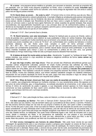 10. a coroa - uma pequena tampa metálica ou grinalda, que cercaram os templos, servindo ao propósito de
um capacete, com um chifre muito pequeno projetando na frente, como o emblema do poder. bracelete que
trazia no braço - o bracelete usado acima do cotovelo; uma marca antiga de dignidade real. Ele ainda é usado
pelos reis em alguns países orientais.
13-15. David disse ao jovem. . . De onde tu arte? - O homem tinha no início afirmou que ele era. Mas a
questão foi agora formalmente e colocar judicialmente. A punição infligida ao amalequita pode parecer demasiado
grave, mas o respeito pago aos reis do Ocidente não deve ser considerado como o padrão para que o Oriente
possa pensar, devido à estação real. Reverência de Davi por Saul, como o ungido do Senhor, estava em sua
mente um princípio sobre o qual ele havia agido fielmente em várias ocasiões de grande tentação. Nas atuais
circunstâncias, era especialmente importante que o seu princípio deve ser de conhecimento público, e para
libertar-se da imputação de estar em qualquer acessório caminho para o crime execrável do regicídio foi a parte
de um juiz justo, nada menos do que de um bom político.
2 Samuel 1:17-27 . Davi Lamenta Saul e Jônatas.
17, 18. David lamentou com esta lamentação - Sempre foi habitual para os povos do Oriente, sobre a
morte de grandes reis e guerreiros, para celebrar as suas qualidades e feitos em cantos fúnebres. Esta elegia
inimitável patético é suposto por muitos escritores que se tornaram uma canção de guerra nacional, e de ter sido
ensinado aos jovens israelitas sob o nome de "O Arco", em conformidade com a prática do hebraico e muitos
escritores clássicos em dar títulos para suas canções a partir do tema principal ( Salmo
22:1 , 56:1 , 60:1 , 80:1 , 100:1 ). Embora as palavras "o uso de" são um complemento pelos nossos tradutores,
eles podem ser corretamente apresentado, para o sentido natural deste versículo entre parênteses, é que Davi
tomou medidas imediatas para instruir o povo no conhecimento e prática de tiro com arco, sua grande
inferioridade ao inimigo neste braço militar ter sido a principal causa do desastre final nacional.
19. A beleza de Israel foi morta sobre os teus altos - literalmente, "a gazela" ou "antílope de Israel." Nos
países orientais, que animal é o tipo escolhido de beleza e elegância simétrica da forma. como caíram os
poderosos! - Isso faz o coro.
21. que não haja orvalho, nem haja chuva - Para ser privado das influências atmosféricas geniais que,
naquelas colinas antigamente cultivadas, parecem ter criado muitas primícias das colheitas de milho, foi
especificado como a maior calamidade dos sentimentos dilacerados do poeta poderia imaginar. A maldição
parece residir em cima deles, pois as montanhas de Gilboa estão nuas e estéreis. o escudo dos poderosos é
vilmente jogar fora - Para rejeitado o escudo foi contado uma vergonha nacional. No entanto, em que a batalha
fatal de Gilboa, muitos dos soldados judeus, que tinham exibidos inabalável coragem em batalhas anteriores,
esquecidos de sua própria reputação ea honra de seu país, jogou fora seus escudos e fugiu do campo. Esta
conduta desonrosa e covarde é mencionada com requinte tocar pathos.
24-27. Vós, filhas de Israel, chorai por Saul, que vos vestia de escarlata em delícias, & c -. O carinho
para o vestido, que antigamente distinguia as mulheres orientais, é a sua característica ainda. Ela aparece em
seu amor de cores brilhantes, gay, e mergulhadores, na exibição abundante de ornamentos, e em várias outras
formas. O íntimo do sentimento do poeta é agitado, e sua disposição amável aparece no forte desejo de
comemorar as boas qualidades de Saul, assim como Jonathan. Mas os louvores da última forma o peso do
poema, que começa e termina com o príncipe excelente.
CAPÍTULO 2
2 Samuel 2:1-7 . Davi, pela direção de Deus, sobe em Hebrom, e é feito rei sobre Judá.
1-4. Davi consultou ao Senhor - Por Urim (1 Samuel 23:06 1 Samuel 23:09 , 1 Samuel 30:7 1 Samuel
30:8 ). Ele sabia que seu destino, mas ele também sabia que a providência de Deus abriria o caminho. Portanto,
ele não tomaria nenhuma etapa em tal crise de sua própria e história do país, sem pedir e obter a orientação
divina. Foi-lhe dito para ir para Judá, e fixar sua sede em Hebron, aonde ele reparado de acordo com a sua força
agora considerável. Lá seus interesses eram muito poderoso, pois ele não era só dentro de sua própria tribo, e
chefes de perto com quem tinha sido longa nas relações amigáveis mas Hebron foi a capital eo centro de Judá, e
uma das cidades levítica, os habitantes, dos quais foram fortemente ligado a ele, tanto de simpatia com a sua
causa, desde o massacre em Nobe, e da perspectiva de realização em sua pessoa a sua prometida
preeminência entre as tribos. Os príncipes de Judá, por isso, ofereceu-lhe a coroa sobre sua tribo, e ela foi
aceita. Mais não poderia, com prudência, ser feito nas circunstâncias do país ( 1 Crônicas 11:03 ).
5-7. Davi enviou mensageiros aos homens de Jabes-Gileade - Não pode haver dúvida de que esta
mensagem de agradecimento para a sua empresa ousada e perigosa para resgatar os corpos de Saul e seus
filhos era uma expressão de sentimento pessoal e genuíno Davi de satisfação. Ao mesmo tempo, era um golpe
de política de som e atentada. Nessa visão, o anúncio de seu poder real de Judá, acompanhado da promessa de
sua proteção dos homens de Jabes-Gileade, deve ser exposto ao perigo para a sua aventura em Beth-shan, ia
 