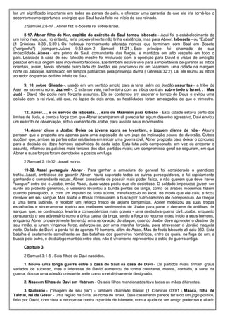 ter um significado importante em todas as partes do país, e oferecer uma garantia de que ele iria torná-los o
socorro mesmo oportuno e enérgico que Saul havia feito no início de seu reinado.
2 Samuel 2:8-17 . Abner faz Is-bosete rei sobre Israel.
8-17. Abner filho de Ner, capitão do exército de Saul tomou Isbosete - Aqui foi o estabelecimento de
um reino rival, que, no entanto, teria provavelmente não tinha existência, mas para Abner. Isbosete - ou "Esbaal"
(1 Crônicas 8:33 , 9:39 ). Os hebreus normalmente alterada nomes que terminam com Baal em Bosete
("vergonha") (compare Juízes 9:53 com 2 Samuel 11:21 ). Este príncipe foi chamado de sua
imbecilidade. Abner - era primo de Saul, comandante das forças, e mantidos em alto respeito em todo o
país. Lealdade à casa de seu falecido mestre foi misturado com a oposição para David e vistas de ambição
pessoal em sua origem este movimento faccioso. Ele também estava vivo para a importância de garantir as tribos
orientais, assim, tendo Isbosete outro lado do Jordão, ele proclamou rei em Maanaim, uma cidade na margem
norte do Jaboque, santificado em tempos patriarcais pela presença divina ( Gênesis 32:2). Lá, ele reuniu as tribos
ao redor do padrão do filho infeliz de Saul.
9, 10. sobre Gileade -. usado em um sentido amplo para a terra além do Jordão assuritas - a tribo de
Aser, no extremo norte. Jezreel -. O extenso vale, na fronteira com as tribos centrais sobre todo o Israel. . . Mas
Judá - David não podia nem forçaria assuntos. Ele se contentou em esperar o tempo de Deus e evitou uma
colisão com o rei rival, até que, no lapso de dois anos, as hostilidades foram ameaçados de que o trimestre.
12. Abner. . . e os servos de Isbosete. . . saiu de Maanaim para Gibeão - Esta cidade estava perto dos
limites de Judá, e como a força com que Abner acamparam ali parecia ter algum desenho agressivo, Davi enviou
um exército de observação, sob o comando de Joabe, para assistir seus movimentos .
14. Abner disse a Joabe: Deixa os jovens agora se levantam, e joguem diante de nós - Alguns
pensam que a proposta era apenas para uma exposição de um jogo de inclinação pouco de diversão. Outros
supõem que, ambas as partes estar relutantes em iniciar uma guerra civil, Abner proposta para deixar o concurso
para a decisão de doze homens escolhidos de cada lado. Esta luta pelo campeonato, em vez de encerrar o
assunto, inflamou as paixões mais ferozes dos dois partidos rivais; um compromisso geral se seguiram, em que
Abner e suas forças foram derrotados e postos em fuga.
2 Samuel 2:19-32 . Asael morto.
19-32. Asael perseguiu Abner - Para ganhar a armadura do general foi considerado o grandioso
troféu. Asael, ambicioso de garantir Abner, havia superado todos os outros perseguidores, e foi rapidamente
ganhando o comandante recuar. Abner, consciente de possuir mais poder físico, e não querem que deve haver
"sangue" entre ele e Joabe, irmão Asael, duas vezes pediu que ele desistisse. O soldado impetuoso jovem ser
surdo ao protesto generoso, o veterano levantou a bunda pontas de lança, como os árabes modernos fazem
quando perseguido, e, com um impulso de volta súbita, transfixado-lo no local, de modo que ele caiu, e ficou
revolver em seu sangue. Mas Joabe e Abisai continuaram a busca por outro caminho até o crepúsculo. Ao chegar
a uma terra subindo, e receber um reforço fresco de alguns benjamitas, Abner mobilizou as suas tropas
espalhadas e sinceramente apelou aos melhores sentimentos de Joabe para parar o derrame de análises de
sangue, que, se continuado, levaria a conseqüências mais graves - uma destrutiva guerra civil. Joabe, enquanto
censurando o seu adversário como a única causa da briga, sentiu a força do recurso e deu início a seus homens,
enquanto Abner provavelmente temendo uma renovação do ataque, quando Joabe deve aprender o destino de
seu irmão, e juram vingança feroz, esforçou-se, por uma marcha forçada, para atravessar o Jordão naquela
noite. Do lado de Davi, a perda foi de apenas 19 homens, além de Asael. Mas de festa Isbosete ali caiu 360. Esta
batalha é exatamente semelhante ao das batalhas dos guerreiros homéricos, entre os quais, na fuga de um, a
busca pelo outro, e do diálogo mantido entre eles, não é vivamente representou o estilo de guerra antiga.
Capítulo 3
2 Samuel 3:1-5 . Seis filhos de Davi nascidos.
1. houve uma longa guerra entre a casa de Saul ea casa de Davi - Os partidos rivais tinham graus
variados de sucesso, mas o interesse de David aumentou de forma constante, menos, contudo, a sorte da
guerra, do que uma adesão crescente a ele como o rei divinamente designado.
2. Nascem filhos de Davi em Hebrom - Os seis filhos mencionados teve todas as mães diferentes.
3. Quileabe - ("imagem de seu pai") - também chamado Daniel (1 Crônicas 03:01 ). Maaca, filha de
Talmai, rei de Gesur - uma região na Síria, ao norte de Israel. Esse casamento parece ter sido um jogo político,
feito por David, com vista a reforçar-se contra o partido de Isbosete, com a ajuda de um amigo poderoso e aliado
 