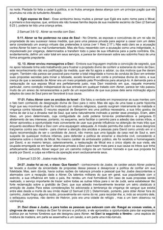 no norte. Piedade foi feita a ceder à política, e os frutos amargos dessa aliança com um príncipe pagão que ele
acumulou na vida do turbulento Absalão.
5. Eglá esposa de Davi - Esse acréscimo levou muitos a pensar que Eglá era outro nome para o Mical,
a primeira e boa esposa, que, embora ela não tivesse família depois de sua insolente escárnio de Davi (2 Samuel
6:23 ), poderia ter tido uma criança antes.
2 Samuel 3:6-12 . Abner se revolta com Davi.
6-11. Abner se fez poderoso na casa de Saul - No Oriente, as esposas e concubinas de um rei são de
propriedade de seu sucessor nessa medida, que para uma pessoa privada para aspirar a casar com um deles
seria considerado um avanço virtuais das pretensões à coroa (ver 1 Reis 2:17 ). Não está claro se a acusação
contra Abner foi bem ou mal fundamentado. Mas ele ficou ressentido com a acusação como uma indignidade, e,
impulsionado por vingança, determinados a transferir todo o peso de sua influência para a parte contrária. Ele,
evidentemente, definir um valor total em seus serviços, e parece ter dominavam sobre seu sobrinho fraco de uma
forma arrogante prepotente.
12, 13. Abner enviou mensageiros a Davi - Embora sua linguagem implícita a convicção de segredo, que
no apoio Isbosete tinha sido trabalhando para frustrar o propósito divino de conferir a soberania do reino de Davi,
este reconhecimento não era justificação da medida, quer ele foi agora a adotar, ou dos motivos que lhe deram
origem. Também não parece ser possível para manter a total integridade e honra de conduta de Davi em entreter
suas propostas secretas para minar a Isbosete, exceto levarmos em conta a promessa divina do reino, e sua
crença de que a secessão de Abner era um meio projetado pela Providência para alcançá-lo. A demanda para a
restauração de sua esposa Mical era perfeitamente justo, mas Davi insistindo em que, naquele momento
particular, como condição indispensável da sua entrada em qualquer tratado com Abner, parece ter não passou
muito de um anexo de remanescentes a partir de um expectativa de que sua posse dela seria inclinação alguns
adeptos da casa de Saul para ser favorável à sua causa.
17-21. Falou Abner com os anciãos de Israel - Ele falou a verdade em impressionar as suas mentes com
o fato bem conhecido de designação divina de Davi para o reino. Mas ele agiu de uma base e parte hipócrita
fingir que seu movimento atual foi motivado por motivos religiosos, quando surgiram inteiramente de maldade e
vingança contra Isbosete. O recurso especial de Benjamim era uma política necessária, a sua tribo gostou da
honra de dar à luz a dinastia real de Saul, que seria naturalmente inclinado a perder esse prestígio. Eram, além
disso, um povo determinado, cuja contiguidade de Judá poderia torná-los problemáticos e perigosos. O
alistamento de seu interesse, portanto, no esquema, seria facilitar o caminho para a adesão das outras tribos, e
Abner aproveitou a oportunidade mais conveniente de usar sua grande influência na obtenção de mais tribo que
enquanto escoltava Mical a Davi com uma equipagem adequada .A missão permitiu-lhe cobrir os seus desígnios
traiçoeiros contra seu mestre - para chamar a atenção dos anciãos e pessoas para David como unindo em si o
duplo recomendação de ser o candidato de Jeová, não menos que uma ligação da casa real de Saul e, sem
suspeita de quaisquer motivos infames, para defender a política de encerrar a discórdia civil, concedendo a
soberania sobre o marido de Mical. No mesmo caráter de embaixador público, ele foi recebido e homenageado
por David, e ao mesmo tempo, ostensivamente, a restauração de Mical era o único objeto de sua visita, ele
ocupada empregada se em fazer aberturas privada a Davi para trazer mais para a sua causa os tribos que tinha
artisticamente seduzido. Abner seguir por um caminho indigno de um homem honrado e que sua proposta foi
aceita por David, a culpa ea infâmia da operação eram exclusivamente seus.
2 Samuel 3:22-30 . Joabe mata Abner.
24-27. Joabe foi ao rei, e disse: Que fizeste? - conhecimento de Joabe, de caráter astuto Abner poderia
ter levado a duvidar da sinceridade de propostas dessa pessoa e desaprovar a política de confiar em sua
fidelidade. Mas, sem dúvida, havia outras razões de natureza privada e pessoal que fez Joabe descontentes e
alarmados com a recepção dada a Abner. Os talentos militares do que em geral, sua popularidade com o
exército, a sua influência em todo o país, lhe rendeu um rival formidável. Em caso de suas propostas sendo
realizado, o serviço importante de trazer sobre todas as outras tribos para o rei de Judá, seria estabelecer tão
forte reclamação sobre a gratidão de Davi, que sua adesão inevitavelmente levantar um sério obstáculo à
ambição de Joabe. Para estas considerações foi adicionada a lembrança da vingança de sangue que existia
entre eles desde a morte de seu irmão Asael (2 Samuel 2:23 ). Determinado, portanto, para obter Abner fora do
caminho, Joabe fingiu alguma razão, provavelmente em nome do rei, para recordar-lhe, e, indo ao encontro dele,
o esfaqueou surpresa, não dentro de Hebron, pois era uma cidade de refúgio , mas a um bem observou na
vizinhança.
31. Davi disse a Joabe, e para todas as pessoas que estavam com ele: Rasgai as vossas vestes, e
cingi-vos de saco - tristeza de Davi foi sincero e profundo, e ele aproveitou a oportunidade para dar expressão
pública por as honras fúnebres que ele designou para Abner. rei Davi ia seguindo o féretro - uma espécie de
moldura de madeira, em parte se assemelha a um caixão, e em parte uma mão-túmulo.
 