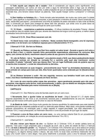 8. Todo aquele que adquire até a sarjeta - Este é considerado por alguns como significando uma
passagem subterrânea, por outros um bico por onde a água foi derramada sobre o fogo que os sitiantes
freqüentemente aplicado à madeira nas portas, e pelas projeções de que um escalador habilidoso pode fazer sua
ascensão boa, uma terceira classe traduzir as palavras, "todo aquele tracejar contra o precipício" (1 Crônicas
11:6).
9. Davi habitou na fortaleza, & c -. Tendo tomado pela tempestade, ele mudou seu nome para "a cidade
de Davi", para significar a importância da conquista, e para perpetuar a memória do evento. David construído em
redor, desde Milo para dentro - provavelmente uma linha de bastiões de pedra colocados no lado norte do Monte
Sião, e construído por David para proteger-se desse lado dos jebuseus, que ainda vivia na parte baixa da
cidade. A casa de Milo foi talvez a torre principal do canto que muralha.
11, 12. Hiram. . . carpinteiros e pedreiros enviados, - O influxo mecânico de arquitetos Tirianos oferece
uma evidência clara do estado baixo para que, através dos distúrbios de longa e contínua guerra, a melhor classe
de artesãos havia diminuído em Israel.
2 Samuel 5:13-16 . Onze filhos nasceram com ele.
13. David levou mais concubinas e mulheres - Nesta conduta David transgrediu uma lei expressa,
que proibia o rei de Israel a se multiplicar esposas para si (Deuteronômio 17:17 ).
2 Samuel 5:17-25 . Ele fere os filisteus.
17. Quando os filisteus ouviram que Davi fora ungido rei sobre Israel - Durante a guerra civil entre a
casa de Saul e Davi, o vizinho inquieto tinha permanecido espectadores silenciosos do concurso. Mas
agora, com ciúmes de David, resolveram atacá-lo antes de seu governo foi totalmente estabelecido.
18. vale de Refaim - isto é, "de gigantes", uma planície ampla e fértil, que desce gradualmente desde
as montanhas centrais em direção ao noroeste. Foi o caminho pelo qual eles marcharam contra
Jerusalém. O estado "retensão" para que desceu Davi "era um lugar fortificado onde ele poderia opor-se
à marcha dos invasores", e onde ele notavelmente os derrotou.
21. lá, eles deixaram as suas imagens - provavelmente seus "lares" ou divindades domésticas, que
havia entrado em campo para lutar por eles. Eles foram queimados como ordenado por lei (Deuteronômio
07:05 ).
22. os filisteus tornaram a subir - No ano seguinte, renovou sua tentativa hostil com uma força
maior, mas Deus manifestamente interposto em favor de Davi.
24. o som de uma marcha pelas copas das amoreiras - agora geralmente pensado para não serem
amoreiras, mas alguma outra árvore, mais provavelmente, o álamo, que se deleita em situações úmidas, e
as folhas que são liberadas pelo menor movimento do ar [Royle].
CAPÍTULO 6
2 Samuel 6:1-5 . Davi Retorna a arca de Quiriate-Jearim em um carro novo.
1. Novamente, Davi a ajuntar todos os escolhidos de Israel - (Veja 2 Samuel 5:1 ). O objeto desta
segunda assembléia foi dar início a um movimento nacional para o estabelecimento da arca em Jerusalém,
depois que ele tivesse continuado quase 50 anos na casa de Abinadabe
2. de Baalá de Judá - Uma força muito grande dos homens escolhidos foi selecionada para este trabalho
importante para que a empresa pudesse se opor ou obstruído pelos filisteus. Além disso, uma grande multidão de
pessoas acompanhou de veneração para o artigo sagrado. A viagem para Baalá, que está relacionada (1
Crônicas 13:6 ), é aqui pressuposto, eo historiador descreve o curso da procissão de que lugar da capital.
3. Puseram a arca de Deus sobre um carro novo - ou uma carroça coberta Este foi um procedimento
precipitado e imprudente, em violação de uma lei expressa Números 7:9 e 18:3 ).
2 Samuel 6:6-11 . Uzá ferido.
6-8. eles vieram para Nacom da eira - ou Quidom de (1 Crônicas 13:9 ). A versão caldeia torna as
palavras, "veio para o lugar preparado para a recepção da arca", isto é, perto da cidade de Davi ( 2 Samuel
6:13 ). os bois a deixavam pender - ou, "tropeçou" ( um Crônicas 13:9 ).Temendo que a arca estava em perigo
de ser derrubado, Uzá, sob o impulso do sentimento momentâneo, prendeu-a para mantê-lo estável. Se ele caiu
e esmagou-o, ou alguma doença súbita o atacou, ele caiu morto no local. Esta ocorrência melancolia não só
jogou uma nuvem sobre a cena alegre, mas parou totalmente a procissão, para a arca foi deixado onde era
 