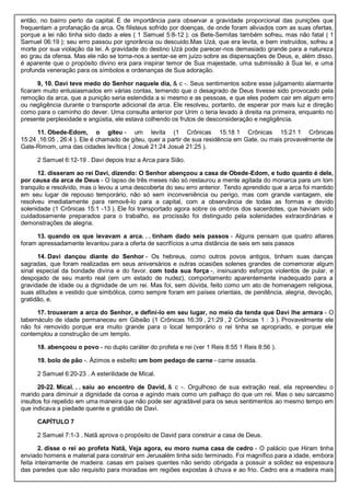 então, no bairro perto da capital. É de importância para observar a gravidade proporcional das punições que
frequentam a profanação da arca. Os filisteus sofrido por doenças, de onde foram aliviados com as suas ofertas,
porque a lei não tinha sido dado a eles ( 1 Samuel 5:8-12 ); os Bete-Semitas também sofreu, mas não fatal ( 1
Samuel 06:19 ); seu erro passou por ignorância ou descuido.Mas Uzá, que era levita, e bem instruídos, sofreu a
morte por sua violação da lei. A gravidade do destino Uzá pode parecer-nos demasiado grande para a natureza
eo grau da ofensa. Mas ele não se torna-nos a sentar-se em juízo sobre as dispensações de Deus, e, além disso,
é aparente que o propósito divino era para inspirar temor de Sua majestade, uma submissão à Sua lei, e uma
profunda veneração para os símbolos e ordenanças de Sua adoração.
9, 10. Davi teve medo do Senhor naquele dia, & c -. Seus sentimentos sobre esse julgamento alarmante
ficaram muito entusiasmados em várias contas, temendo que o desagrado de Deus tivesse sido provocado pela
remoção da arca, que a punição seria estendida a si mesmo e as pessoas, e que eles podem cair em algum erro
ou negligência durante o transporte adicional da arca. Ele resolveu, portanto, de esperar por mais luz e direção
como para o caminho do dever. Uma consulta anterior por Urim o teria levado à direita na primeira, enquanto no
presente perplexidade e angústia, ele estava colhendo os frutos de desconsideração e negligência.
11. Obede-Edom, o giteu - um levita (1 Crônicas 15:18 1 Crônicas 15:21 1 Crônicas
15:24 ,16:05 , 26:4 ). Ele é chamado de giteu, quer a partir de sua residência em Gate, ou mais provavelmente de
Gate-Rimom, uma das cidades levítica ( Josué 21:24 Josué 21:25 ).
2 Samuel 6:12-19 . Davi depois traz a Arca para Sião.
12. disseram ao rei Davi, dizendo: O Senhor abençoou a casa de Obede-Edom, e tudo quanto é dele,
por causa da arca de Deus - O lapso de três meses não só restaurou a mente agitada do monarca para um tom
tranquilo e resolvido, mas o levou a uma descoberta do seu erro anterior. Tendo aprendido que a arca foi mantido
em seu lugar de repouso temporário, não só sem inconveniência ou perigo, mas com grande vantagem, ele
resolveu imediatamente para removê-lo para a capital, com a observância de todas as formas e devido
solenidade (1 Crônicas 15:1 -13 ). Ele foi transportado agora sobre os ombros dos sacerdotes, que haviam sido
cuidadosamente preparados para o trabalho, ea procissão foi distinguido pela solenidades extraordinárias e
demonstrações de alegria.
13. quando os que levavam a arca. . . tinham dado seis passos - Alguns pensam que quatro altares
foram apressadamente levantou para a oferta de sacrifícios a uma distância de seis em seis passos
14. Davi dançou diante do Senhor - Os hebreus, como outros povos antigos, tinham suas danças
sagradas, que foram realizadas em seus aniversários e outras ocasiões solenes grandes de comemorar algum
sinal especial da bondade divina e do favor. com toda sua força -, insinuando esforços violentos de pular, e
despojado de seu manto real (em um estado de nudez), comportamento aparentemente inadequado para a
gravidade de idade ou a dignidade de um rei. Mas foi, sem dúvida, feito como um ato de homenagem religiosa,
suas atitudes e vestido que simbólica, como sempre foram em países orientais, de penitência, alegria, devoção,
gratidão, e.
17. trouxeram a arca do Senhor, e defini-lo em seu lugar, no meio da tenda que Davi lhe armara - O
tabernáculo de idade permaneceu em Gibeão (1 Crônicas 16:39 , 21:29 , 2 Crônicas 1 : 3 ). Provavelmente ele
não foi removido porque era muito grande para o local temporário o rei tinha se apropriado, e porque ele
contemplou a construção de um templo.
18. abençoou o povo - no duplo caráter do profeta e rei (ver 1 Reis 8:55 1 Reis 8:56 ).
19. bolo de pão -. Ázimos e esbelto um bom pedaço de carne - carne assada.
2 Samuel 6:20-23 . A esterilidade de Mical.
20-22. Mical. . . saiu ao encontro de David, & c -. Orgulhoso de sua extração real, ela repreendeu o
marido para diminuir a dignidade da coroa e agindo mais como um palhaço do que um rei. Mas o seu sarcasmo
insultos foi repelido em uma maneira que não pode ser agradável para os seus sentimentos ao mesmo tempo em
que indicava a piedade quente e gratidão de Davi.
CAPÍTULO 7
2 Samuel 7:1-3 . Natã aprova o propósito de David para construir a casa de Deus.
2. disse o rei ao profeta Natã, Veja agora, eu moro numa casa de cedro - O palácio que Hiram tinha
enviado homens e material para construir em Jerusalém tinha sido terminado. Foi magnífico para a idade, embora
feita inteiramente de madeira: casas em países quentes não sendo obrigada a possuir a solidez ea espessura
das paredes que são requisito para moradias em regiões expostas à chuva e ao frio. Cedro era a madeira mais
 
