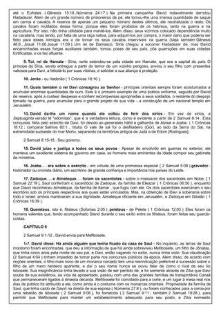 até o Eufrates ( Gênesis 15:18 ,Números 24:17 ). Na primeira campanha David notavelmente derrotou
Hadadezer. Além de um grande número de prisioneiros de pé, ele tomou-lhe uma imensa quantidade de saque
em carros e cavalos. A reserva de apenas um pequeno número destes últimos, ele neutralizada o resto. Os
cavalos foram mutilados dessa forma, porque eles foram proibidos de os hebreus, tanto na guerra e na
agricultura. Por isso, não tinha utilidade para mantê-los. Além disso, seus vizinhos colocado dependência muito
na cavalaria, mas tendo, por falta de uma raça nativa, para adquiri-los por compra, o maior dano que poderia ser
feito para esses inimigos era o de tornar os seus cavalos inservíveis na guerra. (Veja também Gênesis
46:6 , Josué 11:06 Josué 11:09 ). Um rei de Damasco, Síria chegou a socorrer Hadadezer de, mas David
encaminhadas essas forças auxiliares também, tomou posse de seu país, pôs guarnições em suas cidades
fortificadas, e os fez afluente.
9. Toi, rei de Hamate - Síria; norte estendeu-se pela cidade em Hamate, que era a capital do país. O
príncipe da Síria, sendo entregue a partir do temor de um vizinho perigoso, enviou o seu filho com presentes
valiosos para Davi, a felicitá-lo por suas vitórias, e solicitar a sua aliança e proteção.
10. Jorão - ou Hadorão ( 1 Crônicas 18:10 ).
11. Quais também o rei Davi consagrou ao Senhor - príncipes orientais sempre foram acostumados a
acumular enormes quantidades de ouro. Este é o primeiro exemplo de uma prática uniforme, seguido por David
de reserva, após a custear despesas e conferir recompensas apropriadas a seus soldados, o restante do despojo
tomado na guerra, para acumular para o grande projeto de sua vida - a construção de um nacional templo em
Jerusalém.
13. David da-lhe um nome quando ele voltou de ferir dos sírios - Em vez de sírios, a
Septuaginta versão lê "edomitas", que é a verdadeira leitura, como é evidente a partir de 2 Samuel 8:14 . Esta
conquista, feita pelo exército de Davi, foi devido ao generalato hábil e galhardia de Abisai e Joabe. ( 1 Crônicas
18:12 ; comparar Salmos 60:1 ., título) O vale de sal foi o desfiladeiro (Gor), ao lado da Serra do Sal, na
extremidade sudoeste do mar Morto, separando os territórios antigos de Judá e de Edom [Rodrigues].
2 Samuel 8:15-18 . Seu governo.
15. David juízo e justiça a todos os seus povos - Apesar de envolvido em guerras no exterior, ele
manteve um excelente sistema de governo em casa, os homens mais eminentes da idade compor seu gabinete
de ministros.
16. Joabe. . . era sobre o exército - em virtude de uma promessa especial ( 2 Samuel 5:08 ).gravador -
historiador ou cronista diário, um escritório de grande confiança e importância nos países do Leste.
17. Zadoque. . . e Aimeleque. . . foram os sacerdotes - sobre o massacre dos sacerdotes em Nobe, [ 1
Samuel 22:19 ], Saul conferiram o sacerdócio de Zadoque, da família de Eleazar ( 1 Crônicas 06:50 ), enquanto
que David reconheceu Aimeleque, da família de Itamar , que fugiu com ele. Os dois sacerdotes exerceram o seu
escritório sob os príncipes respectivos aos quais estão vinculados. Mas, na obtenção de Davi a soberania sobre
todo o Israel, ambos mantiveram a sua dignidade; Aimeleque oficiante em Jerusalém, e Zadoque em Gibeão ( 1
Crônicas 16:39 ).
18. Quereteus, isto é, filisteus (Sofonias 2:05 ). peleteus - de Pelete ( 1 Crônicas 12:03 ). Eles foram os
homens valentes que, tendo acompanhado David durante o seu exílio entre os filisteus, foram feitas seu guarda-
costas.
CAPÍTULO 9
2 Samuel 9:1-12 . David envia para Mefibosete.
1-7. David disse: Há ainda alguém que tenha ficado da casa de Saul - No inquérito, as terras de Saul
mordomo foram encontradas, que deu a informação de que há ainda sobreviveu Mefibosete, um filho de Jônatas,
que tinha cinco anos pela morte de seu pai, e Davi, então vagando no exílio, nunca tinha visto. Sua claudicação
(2 Samuel 4:04 ) tinham impedido de tomar parte nos concursos públicos da época. Além disso, de acordo com
noções orientais, o filho mais novo de um monarca coroado tem uma reivindicação preferível à sucessão sobre o
filho de um mero herdeiro aparente, e daí o seu nome nunca se ouviu falar de como o rival de seu tio
Isbosete. Sua insignificância tinha levado a sua visão de ser perdido de, e foi somente através de Ziba que Davi
soube de sua existência, ea vida de aposentado, passou com uma das grandes famílias de transjordânia Canaã
que permaneceram ligados à dinastia decaída. Mefibosete foi convidado para a corte, e um lugar à mesa real nos
dias de público foi atribuído a ele, como ainda é o costume com os monarcas orientais. Propriedade da família de
Saul, que tinha caído de David na direita de sua esposa ( Números 27:8 ), ou foram confiscados para a coroa por
uma rebelião de Isbosete ( 2 Samuel 0:08 ), foi fornecida ( 2 Samuel 9:11 ; também 2 Samuel 19:28 ), para
permitir que Mefibosete para manter um estabelecimento adequado para seu posto, e Ziba nomeado
 