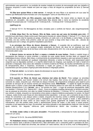 administrador para gerenciá-lo, na condição de receber metade do produto da remuneração pelo seu trabalho e
despesa, enquanto a outra metade era para ser pago a título de aluguel ao proprietário da terra (2 Samuel
19:29 ).
10. Ziba teve quinze filhos e vinte servos - A menção de seus filhos e os escravos em sua casa foi
mostrar que Mefibosete ficaria honrado com uma equipagem "como um dos filhos do rei.”.
12. Mefibosete tinha um filho pequeno, cujo nome era Mica - Se nascer antes ou depois de sua
residência em Jerusalém, não puder ser determinado. Mas através dele o nome ea memória do excelente
Jonathan foi preservada (ver 1 Crônicas 8:34 1 Crônicas 8:35 , 1 Crônicas 9:40 1 Crônicas 09:41 ).
CAPÍTULO 10
2 Samuel 10:1-5 . Os Mensageiros de Davi, enviados para o conforto de Hanum, são vergonhosamente
tratados.
2. Então disse Davi: Eu me Hanum, filho de Naás, como seu pai usou de bondade para mim - É
provável que esta fosse a Naás contra quem Saul guerra travada em Jabes-Gileade (1 Samuel 11:11 ). David, ao
sair Gate, onde sua vida foi exposta ao perigo, encontrou um asilo com o rei de Moabe, e como Naás, rei dos
amonitas, era seu vizinho mais próximo, pode ser que durante a briga entre Saul e Davi, ele , através de
inimizade para com o antigo, era gentil e hospitaleiro para David.
3. os príncipes dos filhos de Amom disseram a Hanum - A suspeita não se justificava, quer por
qualquer ato manifesto ou por qualquer projeto acalentado de David: ele deve ter se originado em seu
conhecimento das denúncias da lei de Deus contra eles (Deuteronômio 23:3 -6), e de uma política de David em
firmemente aderir a ela.
4. Hanum tomou os servos de Davi, e raspou a metade de suas barbas - Desde o vestido longo e
esvoaçante dos hebreus e outros orientais, a redução de suas vestes devem ter-lhes dado um aspecto da
indelicadeza bruta e ridículo. Além disso, o conhecimento do extraordinário respeito e valor que sempre foi ligado,
eo insulto que está implicada em qualquer indignidade oferecida, a barba no Oriente, será responsável pela
vergonha que os deputados sentiram, e o espírito determinado de vingança, que explodiu em todo o Israel em
aprender a indignação. Dois casos são relatados na história moderna da Pérsia, de insultos semelhantes por reis
de temperamento altivo e imperioso, envolvendo a nação em guerra, e não precisamos, portanto, ser
surpreendido que Davi jurasse vingança para esta devassa e indignação pública.
5. Ficai em Jericó - ou no bairro, depois de atravessar os vaus do Jordão.
2 Samuel 10:6-14 . Os amonitas superam.
6-14. quando os filhos de Amom que cheirava mal antes de David - Para castigar os amonitas
insolentes e inóspitos, que haviam violado a lei comum das nações, Davi enviou um grande exército sob o
comando de Joabe, enquanto que, informado do ataque iminente, fez preparativos enérgicas para repeli-lo por
contratar os serviços de um imenso número de mercenários sírios. Bete-Reobe -. A capital da região de baixa
altitude entre o Líbano e Anti-Líbano do rei Maaca - Seus territórios estava do outro lado da Jordânia, perto de
Gileade (Deuteronômio 3:14 ). Ish-tob - isto é, "os homens de Tobe" - o lugar de aventuras saqueadores Jefté
(ver também 1 Crônicas 19:6 , Salmos 60:1 , título) . Como os soldados israelitas derramado no território amonita,
que as pessoas se encontrou com eles na cidade fronteiriça de Medeba ( 1 Crônicas 19:7-9 ), as tropas nativas
que cobrem a cidade, enquanto os mercenários sírios estava a alguma distância acampados no campo. Ao fazer
o ataque, Joabe dividiu suas forças em dois destacamentos separados - a de que, sob o comando de seu irmão,
Abisai, foi concentrar o seu ataque sobre a cidade, enquanto ele marchou contra o anfitrião esmagadora dos
auxiliares mercenários. Foi uma guerra justa e necessária que tinha sido forçado a Israel, e eles poderiam
esperar a bênção de Deus sobre os seus braços. Com grande julgamento da batalha aberta contra os
mercenários, que não podiam estar contra o aparecimento furioso de Joabe, e não sentir a causa própria,
consultou a sua segurança em fuga. Os amonitas, que tinha colocado a sua dependência chefe em cima de uma
ajuda externa, em seguida, retirou-se para entrincheirar-se dentro das muralhas da cidade.
14. Então Joabe voltou e veio para Jerusalém - Provavelmente, a temporada foi muito avançada para
entrar em um cerco.
2 Samuel 10:15-19 . Os sírios DERROTADO.
16. Hadadezer enviou e trouxe os sírios que estavam além do rio - Este príncipe tinha desfrutado de
uma vez respirar após a derrota (2 Samuel 8:03 ). Mas alarmados com o crescente poder e grandeza de Davi,
bem como sendo um aliado dos amonitas, ele cobrado um vasto exército, não só na Síria, mas na Mesopotâmia,
 