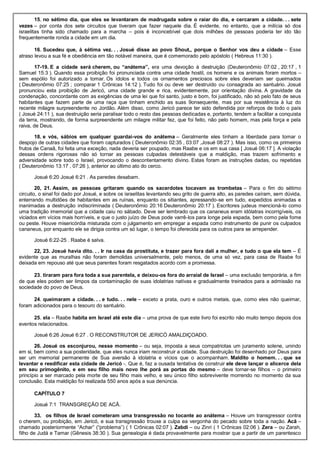 15. no sétimo dia, que eles se levantaram de madrugada sobre o raiar do dia, e cercaram a cidade. . . sete
vezes – por conta dos sete circuitos que tiveram que fazer naquele dia. É evidente, no entanto, que a milícia só dos
israelitas tinha sido chamado para a marcha – pois é inconcebível que dois milhões de pessoas poderia ter ido tão
frequentemente ronda a cidade em um dia.
16. Sucedeu que, à sétima vez. . . Josué disse ao povo Shout,, porque o Senhor vos deu a cidade – Esse
atraso levou a sua fé e obediência em tão notável maneira, que é comemorado pelo apóstolo ( Hebreus 11:30 ).
17-19. E a cidade será cherem, ou “anátema”, era uma devoção à destruição (Deuteronômio 07:02 , 20:17 , 1
Samuel 15:3 ). Quando essa proibição foi pronunciada contra uma cidade hostil, os homens e os animais foram mortos –
sem espólio foi autorizado a tomar. Os ídolos e todos os ornamentos preciosos sobre eles deveriam ser queimados
( Deuteronômio 07:25 ; comparar 1 Crônicas 14:12 ). Tudo foi ou deve ser destruído ou consagrada ao santuário. Josué
pronunciou esta proibição de Jericó, uma cidade grande e rica, evidentemente, por orientação divina. A gravidade da
condenação, concordante com as exigências de uma lei que foi santo, justo e bom, foi justificado, não só pelo fato de seus
habitantes que fazem parte de uma raça que tinham enchido as suas 9onsequente, mas por sua resistência à luz do
recente milagre surpreendente no Jordão. Além disso, como Jericó parece ter sido defendida por reforços de todo o país
( Josué 24:11 ), sua destruição seria paralisar todo o resto das pessoas dedicadas e, portanto, tendem a facilitar a conquista
da terra, mostrando, de forma surpreendente um milagre militar fez, que foi feito, não pelo homem, mas pela força e pela
raiva, de Deus.
18. e vós, sábios em qualquer guardai-vos do anátema – Geralmente eles tinham a liberdade para tomar o
despojo de outras cidades que foram capturados ( Deuteronômio 02:35 , 03:07 ,Josué 08:27 ). Mas isso, como os primeiros
frutos de Canaã, foi feita uma exceção, nada deveria ser poupado, mas Raabe e os em sua casa [ Josué 06:17 ]. A violação
dessas ordens rigorosas não só tornar as pessoas culpadas detestáveis que a maldição, mas trazem sofrimento e
adversidade sobre todo o Israel, provocando o descontentamento divino. Estas foram as instruções dadas, ou repetidas
( Deuteronômio 13:17 , 07:26 ), anterior ao último ato do cerco.
Josué 6:20 Josué 6:21 . As paredes desabam.
20, 21. Assim, as pessoas gritaram quando os sacerdotes tocavam as trombetas – Para o fim do sétimo
circuito, o sinal foi dado por Josué, e sobre os israelitas levantando seu grito de guerra alto, as paredes caíram, sem dúvida,
enterrando multidões de habitantes em as ruínas, enquanto os sitiantes, apressando-se em tudo, expedidos animadas e
inanimadas a destruição indiscriminada ( Deuteronômio 20:16 Deuteronômio 20:17 ). Escritores judeus mencioná-lo como
uma tradição imemorial que a cidade caiu no sábado. Deve ser lembrado que os cananeus eram idólatras incorrigíveis, os
viciados em vícios mais horríveis, e que o justo juízo de Deus pode varrê-los para longe pela espada, bem como pela fome
ou peste. Houve misericórdia misturada com o julgamento em empregar a espada como instrumento de punir os culpados
cananeus, por enquanto ele se dirigia contra um só lugar, o tempo foi oferecida para os outros para se arrepender.
Josué 6:22-25 . Raabe é salva.
22, 23. Josué havia dito. . . Ir na casa da prostituta, e trazer para fora dali a mulher, e tudo o que ela tem – É
evidente que as muralhas não foram demolidas universalmente, pelo menos, de uma só vez, para casa de Raabe foi
deixada em repouso até que seus parentes foram resgatados acordo com a promessa.
23. tiraram para fora toda a sua parentela, e deixou-os fora do arraial de Israel – uma exclusão temporária, a fim
de que eles podem ser limpos da contaminação de suas idolatrias nativas e gradualmente treinados para a admissão na
sociedade do povo de Deus.
24. queimaram a cidade. . . e tudo. . . nele – exceto a prata, ouro e outros metais, que, como eles não queimar,
foram adicionados para o tesouro do santuário.
25. ela – Raabe habita em Israel até este dia – uma prova de que este livro foi escrito não muito tempo depois dos
eventos relacionados.
Josué 6:26 Josué 6:27 . O RECONSTRUTOR DE JERICÓ AMALDIÇOADO.
26. Josué os esconjurou, nesse momento – ou seja, imposta a seus compatriotas um juramento solene, unindo
em si, bem como a sua posteridade, que eles nunca iriam reconstruir a cidade. Sua destruição foi desenhado por Deus para
ser um memorial permanente de Sua aversão à idolatria e vícios que o acompanham. Maldito o homem. . . que se
levantar e reedificar esta cidade de Jericó -. Que é, faz a ousada tentativa de construir ele deve lançar o alicerce dela
em seu primogênito, e em seu filho mais novo lhe porá as portas do mesmo – deve tornar-se filhos – o primeiro
princípio a ser marcado pela morte de seu filho mais velho, e seu único filho sobrevivente morrendo no momento da sua
conclusão. Esta maldição foi realizada 550 anos após a sua denúncia.
CAPÍTULO 7
Josué 7:1 TRANSGREÇÃO DE ACÃ.
33. os filhos de Israel cometeram uma transgressão no tocante ao anátema – Houve um transgressor contra
o cherem, ou proibição, em Jericó, e sua transgressão trouxe a culpa ea vergonha do pecado sobre toda a nação. Acã –
chamado posteriormente “Achar” (“problema”) ( 1 Crônicas 02:07 ). Zabdi – ou Zinri ( 1 Crônicas 02:06 ). Zera – ou Zarah,
filho de Judá e Tamar (Gênesis 38:30 ). Sua genealogia é dada provavelmente para mostrar que a partir de um parentesco
 