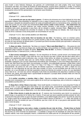 para invadir o reino hebraico. Sobaque, seu general, em conformidade com este projeto, tinha suas tropas
marcharam até Helã, uma cidade de fronteira do leste Manassés, quando David, passando o Jordão, a marchas
forçadas, de repente, surpreso, derrotado, e dispersa-los. Como resultado dessa grande vitória e decisivo, todos
os pequenos reinos da Síria apresentado e se tornaram seus tributários
CAPÍTULO 11
2 Samuel 11:01 . Joabe sitia Rabá.
1. no momento em que os reis saem à guerra - O retorno da primavera era a hora habitual do início das
operações militares. Esta expedição foi realizada no ano a seguir à guerra contra os sírios. E foi introduzido em
cima porque o desastre da campanha anterior ter caído principalmente sobre os mercenários sírios, amonitas não
tinha sido punido por seu insulto aos embaixadores Davi enviou Joabe e seus servos. . . eles destruíram os
filhos de Amom - O exército poderoso que Joabe mandou devastou o país amonita e grandes estragos
cometidos tanto sobre as pessoas e seus bens, até ter atingido a capital, cercaram Rabá - Rabá denota uma
grande cidade. Esta metrópole dos amonitas foi situado no trato montanhosa de Gileade, não muito longe da
fonte do Arnon. Extensas ruínas ainda podem ser encontradas em seu site.
2 Samuel 11:2-12 . Davi comete adultério com Bete-Seba.
2. Sucedeu que, numa tarde, Davi se levantou do seu leito - Os hebreus, como os orientais outros,
subiram ao amanhecer, e sempre tirava um cochilo durante o calor do dia. Depois, eles descansavam no frescor
da noite em seus terraços de telhado plano. É provável que David houvesse subido para aproveitar o refresco ao
ar livre mais cedo que o habitual.
3. disse um deles - literalmente, "ele disse a si mesmo:" Não é esta Bate-Seba? & c -. Ela parece ter sido
uma beleza célebre, cuja fama já chegou aos ouvidos de David, como acontece no Oriente, a partir de relatórios
realizados pelas mulheres do harém de harém. Bate-Seba, filha de Eliã - ou Amiel (1 Crônicas 03:05 ), um dos
dignitários de Davi ( 2 Samuel 23:34 ), e filho de Aitofel.
4. Davi enviou mensageiro, e levou-a - Os reis despóticos do Oriente, quando tomam uma fantasia para
uma mulher, enviar um oficial a casa onde ela vive, que anuncia que seja o prazer real ela deve retirar para o
palácio. Um apartamento está lá atribuída a ela, e se ela é feita rainha, as ordens do monarca o anúncio a ser
feito que ele fez a escolha dela para ser rainha. Muitos exemplos da história moderna Oriental mostrar a
facilidade e despacho com que tais casamentos secundárias são contratados, e uma nova beleza adicionado ao
harém real. Mas David teve que fazer uma promessa, ou melhor, uma estipulação expressa, a Bate-Seba, antes
que ela cumpriu com a vontade real ( 1 Reis 1:13 1 Reis 1:15 1 Reis 1:17 1 Reis 1:28 ), para além de sua beleza
transcendente, ela parece ter sido uma mulher de talentos superiores e endereço em obter o objeto de sua
ambição; em sua segurança de que seu filho deve suceder no trono, na sua prontidão para dar aviso de sua
gravidez, em a sua atividade em derrotar expectativa natural de Adonias de suceder à coroa, em sua dignidade
como mãe do rei - em tudo isso vemos indicações muito fortes de ascendência ela adquirida e mantida ao longo
do David, que, talvez, teve amplo lazer e oportunidade de descobrir a punição desta conexão infeliz em mais de
uma maneira [TAYLOR, Calmet ].
5. A mulher concebeu e mandou dizer a Davi - Algumas medidas imediatas de esconder os seus
pecados eram necessárias, bem como para a glória do rei como por sua segurança, pois a morte era o castigo de
uma adúltera (Levítico 20:10 ).
8. Disse Davi a Urias: Desce a tua casa - Esse recall repente, à maneira do rei, suas perguntas frívolas (2
Samuel 11:07 ), e sua urgência para Urias dormir em sua própria casa, provavelmente despertou suspeitas do
causa deste procedimento. seguia-o uma confusão de carne do rei - Uma parte da carne da mesa real,
enviado para a própria casa ou alojamento, é um dos maiores elogios que um príncipe oriental pode pagar.
9. Mas Urias dormiu à porta da casa do rei - É costume dos funcionários para dormir na varanda ou
galeria longa, e os guardas do rei hebreu fez o mesmo. O que quer que seus suspeitos secretos possam ter sido,
a recusa de Urias para entrar no gozo de prazer doméstico, e sua determinação para dormir "na porta da casa do
rei," surgiu a partir de um sentido alta e honrosa do dever militar e decoro (2 Samuel 11 : 11 ). Mas, sem dúvida, a
resolução de Urias, foi anulado por que a Providência, que traz o bem do mal, e que gravou este episódio triste
para o aviso da igreja.
2 Samuel 11:14-27 . Urias morto.
14, 15. Davi escreveu uma carta a Joabe, e mandou-lha por mão de Urias. . . Ponde Urias na frente
da maior força da peleja - As várias artes e estratagemas de que o rei tentou persuadir Urias, até que finalmente
ele recorreu ao crime horrendo de assassinato - a crueldade a sangue frio de expedição da carta pelo mãos do
soldado valente, mas muito injustiçado mesmo, o alistamento de Joabe para ser um participante de seu pecado,
 