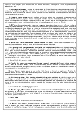 exposição e da punição, agora estourou em sua mente, tornando a presença de Tamar insuportavelmente
doloroso para ele.
17. fecha a porta após ela - A porta da rua de casas no Oriente é sempre mantida impedida - sendo os
parafusos de madeira. Nas grandes mansões, onde um porteiro se destaca no exterior, essa precaução é
dispensada, e da circunstância, portanto, de um príncipe dar uma ordem tão incomum mostra a perturbação
veemente da mente de Amon.
18. roupa de muitas cores - como o bordado em tempos antigos era a ocupação ou passatempo de
senhoras da alta hierarquia, a posse dessas vestes parti coloridos era uma marca de distinção, pois eles eram
usados exclusivamente por mulheres jovens de condição real. Desde a arte de pano de fabricação animais tem
feito progressos tão grande, vestidos desta descrição variegada é agora mais comum no Oriente.
19, 20. Tamar tomou cinza sobre a cabeça, rasgou a roupa de muitas cores. . . colocou a mão na
cabeça, e passou a chorar - ou seja, soluçando. Costumes orientais, provavelmente, não vejo nada além de um
forte sentido de a lesão que havia sofrido, se Tamar, na verdade rasgou as suas vestes. Mas, como o véu não é
mencionado, é provável que Amnon tinha virado seu fora de casa sem ela, e ela levantou a mão com o desenho
para esconder seu rosto. Por estes sinais, especialmente o rasgando de seu manto de distinção, Absalão uma
vez suspeitado que havia acontecido. Recomendando-a a ficar em silêncio sobre isso e não publicar o seu
próprio e desonra de sua família, ele não deu nenhum indício de seus sentimentos de raiva de Amnon. Mas todos
os arquivos. Enquanto ele estava em segredo "enfermagem a sua ira para mantê-lo quente," e apenas "ganhando
tempo" para vingar os erros de sua irmã, e pela remoção do herdeiro aparente, talvez, mais também seus
projetos ambiciosos.
20. Assim ficou Tamar, desolada em casa de Absalão, seu irmão - Ele era o seu protetor natural, e os
filhos de polígamos viveram por si só, como se constituíssem famílias diferentes.
23-27. Absalão tinha tosquiadores em Baal-Hazor, que está junto a Efraim - Uma festa tosquia é uma
grande ocasião no Oriente. Absalão proposta para dar como um entretenimento em sua propriedade em Baal-
Hazor, cerca de oito quilômetros a nordeste de Jerusalém, perto de uma cidade chamada Efraim (Josué
11:10 ). Ele primeiro convidou o rei e sua corte, mas o rei em declínio, por conta da despesa pesada para que a
recepção da realeza seria submetê-lo ( 2 Samuel 13:25 ), Absalão, em seguida, limitou o convite para os filhos do
rei ( 2 Samuel 13 : 26 ), que Davi, o mais prontamente concordou, na esperança de que ele pode tender para a
promoção da harmonia e união fraternal.
2 Samuel 13:28-36 . Amnon é morto.
28. Absalão deu ordem aos seus servos, dizendo. . . quando o coração de Amnom estiver alegre do
vinho. . . matá-lo, não tenha medo - Em um sinal pré consertado dos seus mestres, os servos, correndo sobre a
Amnom, matou-o na mesa, enquanto o resto dos irmãos, horrorizados, e deter um massacre geral, fugiram às
pressas para atemorizados Jerusalém.
29. cada homem subiu sobre a sua mula - Este havia se tornado a equipagem favorita dos
grandes. Próprio rei Davi teve uma mula estada (1 Reis 1:33 ). As mulas são sírios, em força, atividade, e
capacidades, ainda muito superior à nossa.
30, 31. chegou a nova a Davi, dizendo: Absalão feriu a todos os filhos do rei - Era natural que, a
consternação eo tumulto causado por um ato tão atroz, um relatório exagerado deverá chegar ao tribunal, que
era ao mesmo tempo mergulhou nas profundezas da tristeza e desespero.Mas a informação de Jonadabe, que
parece ter tido conhecimento do plano, e com a chegada dos outros príncipes, fez saber a extensão real da
catástrofe.
2 Samuel 13:37-39 . Absalão foge para Talmai.
37. Absalão fugiu, e foi a Talmai - O direito como para assassinato premeditado (Números 35:21 ) não lhe
deu esperança de ficar com a impunidade em seu próprio país. As cidades de refúgio poderia dar-lhe nenhum
santuário, e ele foi obrigado a deixar o reino, refugiando-se na corte de Gesur, com seu avô materno, que seria,
sem dúvida, aprova sua conduta.
CAPÍTULO 14
2 Samuel 14:1-21 . Joabe instrui uma mulher de Tecoa.
2-21. Enviou Joabe a Tecoa, e tomou dali uma mulher sábia - O rei foi fortemente ligado a Absalão, e
tendo já superou sua tristeza pela morte violenta de Amnom, ele estava desejoso de voltar a desfrutar a
sociedade de seu filho favorito, que Havia já três longos anos ausentes. Mas um temor da opinião pública e um
 