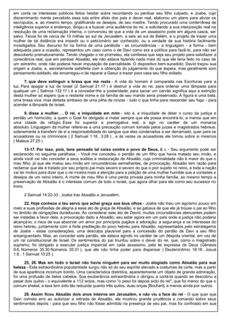 em conta os interesses públicos feitos hesitar sobre recordando ou perdoar seu filho culpado, e Joabe, cujo
discernimento mente percebido essa luta entre afeto dos pais e dever real, elaborou um plano para aliviar os
escrúpulos, e, ao mesmo tempo, gratificando os desejos, de seu mestre. Tendo procurado uma conterrânea de
inteligência superior e endereço, dirigiu-a a buscar uma audiência do rei, e solicitando a sua interposição real na
resolução de uma reclamação interna, o convenceu de que a vida de um assassino pode em alguns casos, ser
salvo. Tecoa foi de cerca de 10 milhas ao sul de Jerusalém, e seis ao sul de Belém, e o projeto de trazer uma
mulher de tal distância era impedir ou o peticionário ser conhecido, ou a verdade de sua história facilmente
investigados. Seu discurso foi na forma de uma parábola - as circunstâncias - a linguagem - a forma - bem
adequada para a ocasião, representou um caso como o de Davi como era a política para fazê-lo, para não ser
descoberto prematuramente. Tendo chegado o rei prometeu, ela confessa que seja seu projeto para satisfazer a
consciência real, que em perdoar Absalão, ele não estava fazendo nada mais do que ele teria feito no caso de
um estranho, onde não poderia haver imputação de parcialidade. O dispositivo bem-sucedido; David traçou sua
origem a Joabe, e, secretamente satisfeita com a obtenção do julgamento do que áspera, mas geralmente som
pensamento-soldado, ele encarregou-o de reparar a Gesur e trazer para casa seu filho exilado.
7. que deve extinguir a brasa que me resta - A vida do homem é comparada nas Escrituras para a
luz. Para apagar a luz de Israel (2 Samuel 21:17 ) é destruir a vida do rei, para ordenar uma lâmpada para
qualquer um ( Salmos 132:17 ) é a conceder-lhe a posteridade, para saciar um carvão significa aqui a extinção
desta mulher só espero que o restante nome e da família de seu marido seria preservado. A figura é uma bela;
uma brasa viva, mas deitada embaixo de uma pilha de cinzas - tudo o que tinha para reacender seu fogo - para
acender a lâmpada de Israel.
9. disse a mulher. . . O rei, a iniquidade em mim - isto é, a iniquidade de deter o curso da justiça e
perdão um homicídio, a quem o Goel foi obrigado a matar sempre que ele possa encontrá-lo, a menos que em
uma cidade de refúgio. Esse foi superior a prerrogativa real, e agir no caráter de um monarca
absoluto. Linguagem da mulher refere-se a uma precaução comum tomada pelos juízes e magistrados hebreus,
solenemente a transferir de si a responsabilidade do sangue que eles condenados a ser derramado, quer para os
acusadores ou os criminosos ( 2 Samuel 1:16 , 3:28 ) , e às vezes os acusadores ele tomou sobre si mesmos
( Mateus 27:25 ).
13-17. Por isso, pois, tens pensado tal coisa contra o povo de Deus, & c - Seu argumento pode ser
esclarecido no seguinte paráfrase. - Você me concedeu o perdão de um filho que havia matado seu irmão, e
ainda você vai não conceder a seus súditos a restauração de Absalão, cuja criminalidade não é maior do que o
meu filho, já que ele matou seu irmão em circunstâncias semelhantes, de provocação. Absalão tem razão para
reclamar que ele é tratado por seu próprio pai mais severo e severo do que o pior sujeito no reino, e toda a nação
vai ter motivo para dizer que o rei mostra mais a atenção para a petição de uma mulher humilde que a vontades e
desejos de um reino inteiro. A morte de meu filho é uma perda privada para minha família, ao mesmo tempo a
preservação de Absalão é o interesse comum de todo o Israel, que agora olhar para ele como seu sucessor no
trono.
2 Samuel 14:22-33 . Joabe traz Absalão a Jerusalém.
22. Hoje conhece o teu servo que achei graça aos teus olhos - Joabe não traiu um egoísmo pouco em
meio a suas profissões de alegria a esse ato de graça de Absalão, e se gabava de que ele já trouxe o pai eo filho
no âmbito de obrigações duradouras. Ao considerar este ato de David, muitas circunstâncias atenuantes podem
ser instadas a favor dela, a provocação dado a Absalão, seu estar agora em um país onde a justiça não poderia
alcançá-lo, o risco de sua absorver um amor por princípios pagãos e adoração; a segurança e os interesses do
reino hebreu, juntamente com a forte predileção do povo hebreu para Absalão, representados pelo estratagema
de Joabe - estas considerações, uma desculpa plausível para a concessão do perdão de Davi a seu filho
ensanguentado. Mas, ao conceder este perdão, ele estava agindo no caráter de um déspota oriental, em vez de
um rei constitucional de Israel. Os sentimentos do pai triunfou sobre o dever do rei, que, como o magistrado
supremo, foi obrigado a executar justiça imparcial em cada assassino, pela lei expressa de Deus (Gênesis
9:6, Números 35:30 Números 35:31 ), que ele não tinha poder para dispensar ( Deuteronômio 18:18 , Josué
1:8 , 1 Samuel 10:25 ).
25, 26. Mas em todo o Israel não havia ninguém para ser muito elogiado como Absalão para sua
beleza - Esta extraordinária popularidade surgiu não só do seu espírito elevado e costumes da corte, mas a partir
de sua aparência incomum bonito. Uma característica distintiva, aparentemente um objeto de grande admiração,
foi uma profusão de belos cabelos. Sua exuberância extraordinária o obrigou a cortá-la quando se descobriu a
pesar dois quilos - o equivalente a 112 siclos, mas como "o peso foi depois siclo do rei", que foi menor do que o
comum shekel, a taxa tem sido tão reduzida quanto três quilos, duas onças [Bochart], e menos ainda por outros.
28. Assim ficou Absalão dois anos inteiros em Jerusalém, e não viu a face do rei - O que quer que
Davi cometa erro ao autorizar a retirada de Absalão, ele mostrou grande prudência e comando sobre seus
sentimentos depois - para que seu filho não fosse admitido na presença de seu pai, mas foi confinado em sua
 