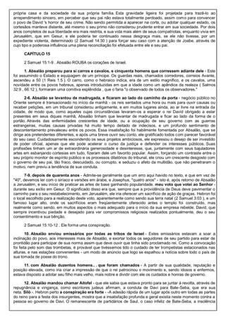 própria casa e da sociedade da sua própria família. Esta gravidade ligeira foi projetada para trazê-lo ao
arrependimento sincero, em perceber que seu pai não estava totalmente perdoado, assim como para convencer
o povo de David 's horror de seu crime. Não sendo permitida a aparecer na corte, ou adotar qualquer estado, os
cortesãos manteve distante, até mesmo o seu primo não considerou prudente entrar em sua sociedade. Por dois
anos completos de sua liberdade era mais restrita, e sua vida mais além de seus compatriotas, enquanto vivia em
Jerusalém, que em Gesur, e ele poderia ter continuado nessa desgraça mais, se ele não tivesse, por um
expediente violenta, determinado (2 Samuel 14:30 ) para forçar seu caso com a atenção de Joabe, através de
cujo tipo e poderosa influência uma plena reconciliação foi efetuada entre ele e seu pai.
CAPÍTULO 15
2 Samuel 15:1-9 . Absalão ROUBA os corações de Israel.
1. Absalão preparou para si carros e cavalos, e cinquenta homens que corressem adiante dele - Este
foi assumindo o Estado e equipagem de um príncipe. Os guardas reais, chamados corredores, correios Avante,
ascendeu a 50 (1 Reis 1:5 ). O carro, como o hebraico indica, era de um estilo magnífico, e os cavalos, uma
novidade entre os povos hebreus, apenas introduzidas em que a idade como um apêndice da realeza ( Salmos
32:9 , 66:12 ), formaram uma comitiva esplêndida , que o faria "o observado de todos os observadores."
2-6. Absalão se levantou de madrugada, e ficaram ao lado do caminho da porta - negócio público no
Oriente sempre é transacionado no início da manhã - os reis sentados uma hora ou mais para ouvir causas ou
receber petições, em um tribunal considerou antigamente, e em muitos lugares ainda, ao ar livre na entrada da
cidade, de modo que, como aqueles cujas circunstâncias levaram-os a esperar o rei David obrigado a estar
presentes em seus diques manhã, Absalão tinham que levantar de madrugada e ficar ao lado da forma de o
portão. Através das enfermidades crescentes de idade, ou a ocupação de seu governo com as guerras
estrangeiras, muitas causas privadas há muito tempo deitado de indecisos, e um profundo sentimento de
descontentamento prevaleceu entre os povos. Essa insatisfação foi habilmente fomentada por Absalão, que se
dirige aos pretendentes diferentes, e após uma breve ouvir seu conto, ele gratificado todos com parecer favorável
do seu caso. Cuidadosamente escondendo os seus projetos ambiciosos, ele expressou o desejo de ser investido
de poder oficial, apenas que ele pode acelerar o curso da justiça e defender os interesses públicos. Suas
profissões tinham um ar de extraordinária generosidade e desinteresse, que, juntamente com seus bajuladores
artes em esbanjando cortesias em tudo, fizeram dele um favorito popular. Assim, forçando um contraste entre o
seu próprio monitor de espírito público e os processos dilatórios do tribunal, ele criou um crescente desgosto com
o governo de seu pai, tão fraco, descuidado, ou corrupto, e seduziu o afeto da multidão, que não penetraram o
motivo, nem previu a tendência de sua conduta.
7-9. depois de quarenta anos - Admite-se geralmente que um erro aqui havido no texto, e que em vez de
"40", devemos ler com o siríaco e versões em árabe, e Josephus, "quatro anos" - isto é, após retorno de Absalão
a Jerusalém, e seu início de praticar as artes de base ganhando popularidade. meu voto que votei ao Senhor -
durante seu exílio em Gesur. O significado disso era que, sempre que a providência de Deus deve pavimentar o
caminho para o seu restabelecimento, em Jerusalém, ele iria oferecer um sacrifício de ação de graças. Hebron foi
o local escolhido para a realização deste voto, aparentemente como sendo sua terra natal (2 Samuel 3:03 ), e um
famoso lugar alto, onde os sacrifícios eram freqüentemente oferecido antes o templo foi construído, mas
realmente como sendo, em muitos aspectos o mais adequado para o início da sua empresa rebelde. David, que
sempre incentivou piedade e desejado para ver compromissos religiosos realizados pontualmente, deu o seu
consentimento e sua bênção.
2 Samuel 15:10-12 . Ele forma uma conspiração.
10. Absalão enviou emissários por todas as tribos de Israel - Estes emissários estavam a soar a
inclinação do povo, aos interesses mais de Absalão, e exortar todos os seguidores de seu partido para estar de
prontidão para participar de sua norma assim que deve ouvir que tinha sido proclamado rei. Como a convocação
foi feita pelo som das trombetas, é provável que tivéssemos tido o cuidado de ter trompetistas estacionados nas
alturas, e nas estações convenientes - um modo de anúncio que logo se espalhou a notícia sobre todo o país de
sua tomada de posse do trono.
11. com Absalão duzentos homens.. . que foram chamados - A partir de sua qualidade, reputação e
posição elevada, como iria criar a impressão de que o rei patrocinou o movimento e, sendo idosos e enfermos,
estava disposto a adotar seu filho mais velho, mais nobre e dividir com ele os cuidados e honras de governo.
12. Absalão mandou chamar Aitofel - que ele sabia que estava pronto para se juntar à revolta, através de
repugnância e vingança, como escritores judeus afirmam, a conduta de Davi para Bate-Seba, que era sua
neta. Siló -. Hebron perto a conspiração era forte - -A adesão rápida de um lugar após outro em todas as partes
do reino para a festa dos insurgentes, mostra que a insatisfação profunda e geral existia neste momento contra a
pessoa eo governo de Davi. O remanescente de partidários de Saul, o caso infeliz de Bate-Seba, a insolência
 