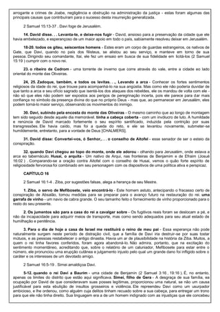 arrogante e crimes de Joabe, negligência e obstrução na administração da justiça - estas foram algumas das
principais causas que contribuíram para o sucesso desta insurreição generalizada.
2 Samuel 15:13-37 . Davi foge de Jerusalém.
14. David disse. . . Levanta-te, e deixe-nos fugir - David, ansioso para a preservação da cidade que ele
havia embelezado, e esperançoso de um maior apoio em todo o país, sabiamente resolveu deixar em Jerusalém.
18-20. todos os giteu, seiscentos homens - Estes eram um corpo de guardas estrangeiros, os nativos de
Gate, que Davi, quando no país dos filisteus, se alistou ao seu serviço, e manteve em torno de sua
pessoa. Dirigindo seu comandante, Itai, ele fez um ensaio em busca de sua fidelidade em licitá-los (2 Samuel
15:19 ) cumprir com o novo rei.
23. o ribeiro de Cedrom - uma torrente de inverno que corre através do vale, entre a cidade eo lado
oriental do monte das Oliveiras.
24, 25. Zadoque, também, e todos os levitas. . ., Levando a arca - Conhecer os fortes sentimentos
religiosos da idade do rei, que trouxe para acompanhá-lo na sua angústia. Mas como ele não poderia duvidar de
que tanto a arca e seu ofício sagrado que isentá-los dos ataques dos rebeldes, ele os mandou de volta com ele -
não só que eles não podem ser expostos aos perigos de peregrinação incerta, pois ele parece para dar mais
confiança no símbolo da presença divina do que no próprio Deus - mas que, ao permanecer em Jerusalém, eles
podem torná-lo maior serviço, observando os movimentos do inimigo.
30. Davi, subindo pela encosta do monte das Oliveiras - O mesmo caminho que ao longo de montagem
tem sido seguido desde aquele dia memorável. tinha a cabeça coberta - com um invólucro de luto. A humildade
e renúncia de David marcado fortemente o seu espírito santificado, induzida pela contrição por suas
transgressões. Ele havia caído, mas foi a queda do reto, e ele se levantou novamente, submeter-se
humildemente, entretanto, para a vontade de Deus [CHALMERS].
31. David disse: Convertei-vos, ó Senhor,. . . o conselho de Aitofel - esse senador de ser o esteio da
conspiração.
32. quando Davi chegou ao topo do monte, onde ele adorou - olhando para Jerusalém, onde estava a
arca eo tabernáculo. Husai, o arquita - Um nativo de Arqui, nas fronteiras de Benjamim e de Efraim (Josué
16:02 ) . Comparando-se a oração contra Aitofel com o conselho de Husai, vemos o quão forte espírito de
religiosidade fervorosa foi combinado em seu personagem com os dispositivos de uma política ativa e perspicaz.
CAPÍTULO 16
2 Samuel 16:1-4 . Ziba, por sugestões falsas, alega a herança de seu Mestre.
1. Ziba, o servo de Mefibosete, veio encontrá-lo - Este homem astuto, antecipando o fracasso certo de
conspiração de Absalão, tomou medidas para se preparar para o avanço futuro na restauração do rei. uma
garrafa de vinho - um navio de cabra grande. O seu tamanho feito o fornecimento de vinho proporcionado para o
resto do seu presente.
2. Os jumentos são para a casa do rei a cavalgar sobre - Os fugitivos reais foram se deslocam a pé, e
não da incapacidade para adquirir meios de transporte, mas como sendo adequados para seu atual estado de
humilhação e penitência.
3. Para o dia de hoje a casa de Israel me restituirá o reino de meu pai - Essa esperança não pode
naturalmente surgem neste período de distração civil, que a família de Davi iria destruir-se por suas tostar
mútuos, e as pessoas restabelecer o antigo dinastia. Havia um ar de plausibilidade na história da Ziba. Muitos, a
quem o rei tinha favores conferidos, foram agora abandoná-lo. Não admira, portanto, que na excitação do
sentimento momentâneo, acreditando que, sobre o relatório de um caluniador, Mefibosete para estar entre o
número, ele pronunciou uma erupção cutânea e julgamento injusto pelo qual um grande dano foi infligido sobre o
caráter e os interesses de um devotado amigo.
2 Samuel 16:5-19 . Simei amaldiçoa Davi.
5-12. quando o rei Davi a Baurim - uma cidade de Benjamin (2 Samuel 3:16 , 19:16 ). É, no entanto,
apenas os limites do distrito que estão aqui significava. Simei, filho de Gera - A desgraça de sua família, ea
ocupação por David de que consideravam suas posses legítimas, proporcionou uma natural, se não um causa
justificável para esta ebulição de insultos grosseiros e violência. Ele repreendeu Davi como um usurpador
ambicioso, e lhe ordenou, como alguém cuja delitos tinham recuado sobre a sua cabeça, para entregar um trono
para que ele não tinha direito. Sua linguagem era a de um homem indignado com as injustiças que ele concebeu
 