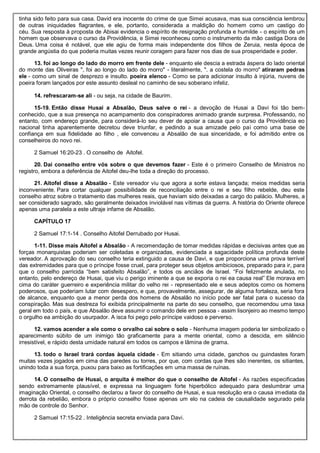 tinha sido feito para sua casa. David era inocente do crime de que Simei acusava, mas sua consciência lembrou
de outras iniquidades flagrantes, e ele, portanto, considerada a maldição do homem como um castigo do
céu. Sua resposta à proposta de Abisai evidencia o espírito de resignação profunda e humilde - o espírito de um
homem que observava o curso da Providência, e Simei reconheceu como o instrumento da mão castiga Dora de
Deus. Uma coisa é notável, que ele agiu de forma mais independente dos filhos de Zeruia, nesta época de
grande angústia do que poderia muitas vezes reunir coragem para fazer nos dias de sua prosperidade e poder.
13. foi ao longo do lado do morro em frente dele - enquanto ele descia a estrada áspera do lado oriental
do monte das Oliveiras ", foi ao longo do lado do morro" - literalmente, ". a costela do morro" atiraram pedras
ele - como um sinal de desprezo e insulto. poeira elenco - Como se para adicionar insulto à injúria, nuvens de
poeira foram lançados por este assunto desleal no caminho de seu soberano infeliz.
14. refrescaram-se ali - ou seja, na cidade de Baurim.
15-19. Então disse Husai a Absalão, Deus salve o rei - a devoção de Husai a Davi foi tão bem-
conhecido, que a sua presença no acampamento dos conspiradores animado grande surpresa. Professando, no
entanto, com endereço grande, para considerá-lo seu dever de apoiar a causa que o curso da Providência eo
nacional tinha aparentemente decretou deve triunfar, e pedindo a sua amizade pelo pai como uma base de
confiança em sua fidelidade ao filho , ele convenceu a Absalão de sua sinceridade, e foi admitido entre os
conselheiros do novo rei.
2 Samuel 16:20-23 . O conselho de Aitofel.
20. Dai conselho entre vós sobre o que devemos fazer - Este é o primeiro Conselho de Ministros no
registro, embora a deferência de Aitofel deu-lhe toda a direção do processo.
21. Aitofel disse a Absalão - Este vereador viu que agora a sorte estava lançada; meios medidas seria
inconveniente. Para cortar qualquer possibilidade de reconciliação entre o rei e seu filho rebelde, deu este
conselho atroz sobre o tratamento das mulheres reais, que haviam sido deixadas a cargo do palácio. Mulheres, a
ser considerado sagrado, são geralmente deixados inviolável nas vítimas da guerra. A história do Oriente oferece
apenas uma paralela a este ultraje infame de Absalão.
CAPÍTULO 17
2 Samuel 17:1-14 . Conselho Aitofel Derrubado por Husai.
1-11. Disse mais Aitofel a Absalão - A recomendação de tomar medidas rápidas e decisivas antes que as
forças monarquistas poderiam ser coletadas e organizadas, evidenciada a sagacidade política profunda deste
vereador. A aprovação do seu conselho teria extinguido a causa de Davi, e que proporciona uma prova terrível
das extremidades para que o príncipe fosse cruel, para proteger seus objetos ambiciosos, preparado para ir, para
que o conselho parricida “bem satisfeito Absalão”, e todos os anciãos de Israel. “Foi felizmente anulada, no
entanto, pelo endereço de Husai, que viu o perigo iminente a que se exporia o rei ea causa real” Ele morava em
cima do caráter guerreiro e experiência militar do velho rei - representado ele e seus adeptos como os homens
poderosos, que poderiam lutar com desespero, e que, provavelmente, assegurar, de alguma fortaleza, seria fora
de alcance, enquanto que a menor perda dos homens de Absalão no início pode ser fatal para o sucesso da
conspiração. Mas sua destreza foi exibida principalmente na parte do seu conselho, que recomendou uma taxa
geral em todo o país, e que Absalão deve assumir o comando dele em pessoa - assim lisonjeiro ao mesmo tempo
o orgulho ea ambição do usurpador. A isca foi pego pelo príncipe vaidoso e perverso.
12. vamos acender a ele como o orvalho cai sobre o solo - Nenhuma imagem poderia ter simbolizado o
aparecimento súbito de um inimigo tão graficamente para a mente oriental, como a descida, em silêncio
irresistível, e rápido desta umidade natural em todos os campos e lâmina de grama.
13. todo o Israel trará cordas àquela cidade - Em sitiando uma cidade, ganchos ou guindastes foram
muitas vezes jogados em cima das paredes ou torres, por que, com cordas que lhes são inerentes, os sitiantes,
unindo toda a sua força, puxou para baixo as fortificações em uma massa de ruínas.
14. O conselho de Husai, o arquita é melhor do que o conselho de Aitofel - As razões especificadas
sendo extremamente plausível, e expressa na linguagem forte hiperbólico adequado para deslumbrar uma
imaginação Oriental, o conselho declarou a favor do conselho de Husai, e sua resolução era o causa imediata da
derrota da rebelião, embora o próprio conselho fosse apenas um elo na cadeia de causalidade segurado pela
mão de controle do Senhor.
2 Samuel 17:15-22 . Inteligência secreta enviada para Davi.
 