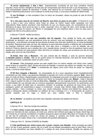 16. enviar rapidamente, e dize a Davi - Aparentemente, duvidando de que seus conselhos seriam
seguidos, Husai mandou inteligência secreta para ser transportado para David de tudo o que transpareceu, com
uma recomendação urgente de atravessar o Jordão, sem demora de um momento, para que o endereço de
Aitofel e influência pode produzir uma mudança na mente do príncipe, e uma busca imediata ser determinada.
17. por En-Rogel - a mais completa é bem no bairro de Jerusalém, abaixo da junção do vale de Hinom
com a de Josafá.
18. e veio para casa de um homem em Baurim, que tinha um poço no seu pátio - O tribunal foi a da
casa, e para o bem uma cisterna vazia. Todas as casas da melhor classe estão equipadas com tais
reservatórios. Nada poderia acontecer mais facilmente do que um desses poços, em conseqüência de uma
deficiência de água, deve tornar-se seco e, então, responder como um lugar de retiro, como amigos de Davi
encontrados na casa do homem, em Baurim. A propagação de uma cobertura sobre a boca do poço para a
secagem de milho é uma prática comum.
2 Samuel 17:23-29 . Aitofel se enforca.
23. quando Aitofel viu que seu conselho não foi seguido - Sua vaidade foi ferida, seu orgulho
mortificado ao descobrir que sua ascendência tinha ido embora, mas que decepção foi agravada por outros
sentimentos - uma dolorosa convicção de que através do atraso que tinha sido resolvido em, a causa de Absalão
foi perdido. Depressa para casa, por isso, ele organizou os seus assuntos privados, e sabendo que a tempestade
da vingança retributiva cairia principalmente em cima dele como o instigador e prol da rebelião, ele se
enforcou. Pode-se observar que o israelita não o fez, naquele tempo, recusar os ritos da sepultura mesmo para
aqueles que morreram por suas próprias mãos. Ele tinha um imitador em Judas, que se parecia com ele em sua
traição, bem como em seu final infame.
24. Então, Davi veio a Maanaim -. No país oriental alta de Gileade, a sede do governo Isbosete
de Absalão passou o Jordão - Não se diz quanto tempo um intervalo decorrido, mas deve ter havido tempo
suficiente para fazer o pretendido cobrar em todo o reino.
25. Amasa - Pela genealogia parece que este capitão ficou na mesmo relação com David como Joabe,
sendo ambos os sobrinhos. Claro, Amasa era primo de Absalão, e embora ele próprio um israelita, seu pai era
um ismaelita (1 Crônicas 2:17 ). Naás - é considerado por alguns como outro nome de Jessé, ou, segundo
outros, o nome de Jesse esposa.
27-29. Davi chegado a Maanaim - As necessidades do rei e seus seguidores foram hospitaleiramente
ministrados por três chefes, cuja generosa fidelidade é gravada com honra na narrativa sagrada. Sobi - deve ter
sido um irmão de Hanun. Desaprovação, provavelmente, de indignação que jovem rei sobre os embaixadores de
Israel, ele tinha sido feito governador de Amom por David na conquista desse país. Maquir - (Veja 2 Samuel
9:04 ). Alguns supõem ter sido um irmão de Bate-Seba, e Barzilai - um rico magnata de idade, cuja grande idade
e enfermidades fez sua devoção leal ao monarca angustiado particularmente comovente. Os suprimentos que
trouxe, o que (além de leitos para os cansados) consistiu na produção de grampos de suas terras ricas e
pastagens, podem ser classificados a segue: e comestíveis - cevada, trigo, farinha, feijão, lentilhas, ovelhas e
queijos; bebidas - "mel e manteiga" ou creme, que, sendo misturados, formam uma bebida fina, diluída, leve,
fresco e refrescante. Sendo considerado um refresco de luxo ( Cantares 4:11 ), o fornecimento de mostra o
grande respeito que foi pago a David por seus súditos leais e fiéis a Maanaim.
29. no deserto - se espalhou para além das chapadas cultivadas nas estepes da Hauran.
CAPÍTULO 18
2 Samuel 18:1-4 . Davi faz revisão dos exércitos.
1, 2. Davi contou o povo que estava com ele - Os montanhistas ousados de Gileade vieram em grande
número ao chamado de seus caciques, de modo que, embora sem dinheiro para pagar as tropas, David logo se
viu à frente de um exército considerável. A batalha campal era agora inevitável. Mas tanto em função da vida do
rei, ele não foi autorizado a entrar em campo em pessoa, e, portanto, ele dividiu suas forças em três
destacamentos sob Joabe, Abisai e Itai, o comandante dos guardas estrangeiros.
2 Samuel 18:5-13 . Dá-lhes CHARGE de Absalão.
5. Lidar gentilmente por minha causa com o jovem, mesmo com Absalão - Essa acusação que afeta,
que o rei deu a seus generais, passou não só a partir de sua afeição esmagadora para os seus filhos, mas a
partir de sua consciência que essa rebelião foi o castigo de seus crimes próprios, Absalão ser apenas um
 