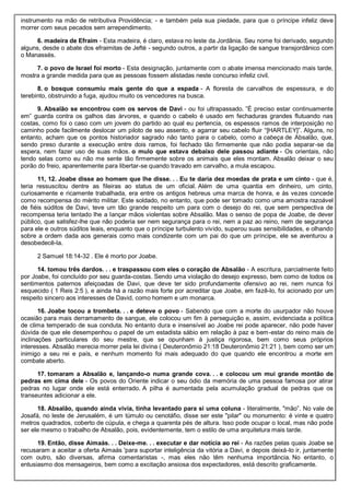 instrumento na mão de retributiva Providência; - e também pela sua piedade, para que o príncipe infeliz deve
morrer com seus pecados sem arrependimento.
6. madeira de Efraim - Esta madeira, é claro, estava no leste da Jordânia. Seu nome foi derivado, segundo
alguns, desde o abate dos efraimitas de Jefté - segundo outros, a partir da ligação de sangue transjordânico com
o Manassés.
7. o povo de Israel foi morto - Esta designação, juntamente com o abate imensa mencionado mais tarde,
mostra a grande medida para que as pessoas fossem alistadas neste concurso infeliz civil.
8. o bosque consumiu mais gente do que a espada - A floresta de carvalhos de espessura, e do
terebinto, obstruindo a fuga, ajudou muito os vencedores na busca.
9. Absalão se encontrou com os servos de Davi - ou foi ultrapassado. ”É preciso estar continuamente
em” guarda contra os galhos das árvores, e quando o cabelo é usado em fechaduras grandes flutuando nas
costas, como foi o caso com um jovem do partido ao qual eu pertencia, os espessos ramos de interposição no
caminho pode facilmente deslocar um piloto de seu assento, e agarrar seu cabelo fluir “[HARTLEY]”. Alguns, no
entanto, acham que os pontos historiador sagrado não tanto para o cabelo, como a cabeça de Absalão, que,
sendo preso durante a execução entre dois ramos, foi fechado tão firmemente que não podia separar-se da
espera, nem fazer uso de suas mãos. o mulo que estava debaixo dele passou adiante - Os orientais, não
tendo selas como eu não me sente tão firmemente sobre os animais que eles montam. Absalão deixar o seu
porão do freio, aparentemente para libertar-se quando travado em carvalho, a mula escapou.
11, 12. Joabe disse ao homem que lhe disse. . . Eu te daria dez moedas de prata e um cinto - que é,
teria ressuscitou dentre as fileiras ao status de um oficial. Além de uma quantia em dinheiro, um cinto,
curiosamente e ricamente trabalhada, era entre os antigos hebreus uma marca de honra, e às vezes concede
como recompensa do mérito militar. Este soldado, no entanto, que pode ser tomado como uma amostra razoável
de fiéis súditos de Davi, teve um tão grande respeito um para com o desejo do rei, que sem perspectiva de
recompensa teria tentado lhe a lançar mãos violentas sobre Absalão. Mas o senso de popa de Joabe, de dever
público, que satisfez-lhe que não poderia ser nem segurança para o rei, nem a paz ao reino, nem de segurança
para ele e outros súditos leais, enquanto que o príncipe turbulento vivido, superou suas sensibilidades, e olhando
sobre a ordem dada aos generais como mais condizente com um pai do que um príncipe, ele se aventurou a
desobedecê-la.
2 Samuel 18:14-32 . Ele é morto por Joabe.
14. tomou três dardos. . . e traspassou com eles o coração de Absalão - A escritura, parcialmente feito
por Joabe, foi concluído por seu guarda-costas. Sendo uma violação do desejo expresso, bem como de todos os
sentimentos paternos afeiçoadas de Davi, que deve ter sido profundamente ofensivo ao rei, nem nunca foi
esquecido ( 1 Reis 2:5 ), e ainda há a razão mais forte por acreditar que Joabe, em fazê-lo, foi acionado por um
respeito sincero aos interesses de David, como homem e um monarca.
16. Joabe tocou a trombeta. . . e deteve o povo - Sabendo que com a morte do usurpador não houve
ocasião para mais derramamento de sangue, ele colocou um fim à perseguição e, assim, evidenciada a política
de clima temperado de sua conduta. No entanto dura e insensível ao Joabe rei pode aparecer, não pode haver
dúvida de que ele desempenhou o papel de um estadista sábio em relação à paz e bem-estar do reino mais de
inclinações particulares do seu mestre, que se opunham à justiça rigorosa, bem como seus próprios
interesses. Absalão merecia morrer pela lei divina ( Deuteronômio 21:18 Deuteronômio 21:21 ), bem como ser um
inimigo a seu rei e país, e nenhum momento foi mais adequado do que quando ele encontrou a morte em
combate aberto.
17. tomaram a Absalão e, lançando-o numa grande cova. . . e colocou um mui grande montão de
pedras em cima dele - Os povos do Oriente indicar o seu ódio da memória de uma pessoa famosa por atirar
pedras no lugar onde ele está enterrado. A pilha é aumentada pela acumulação gradual de pedras que os
transeuntes adicionar a ele.
18. Absalão, quando ainda vivia, tinha levantado para si uma coluna - literalmente, "mão”. No vale de
Josafá, no leste de Jerusalém, é um túmulo ou cenotáfio, disse ser este "pilar" ou monumento: é vinte e quatro
metros quadrados, coberto de cúpula, e chega a quarenta pés de altura. Isso pode ocupar o local, mas não pode
ser ele mesmo o trabalho de Absalão, pois, evidentemente, tem o estilo de uma arquitetura mais tarde.
19. Então, disse Aimaás. . . Deixe-me. . . executar e dar notícia ao rei - As razões pelas quais Joabe se
recusaram a aceitar a oferta Aimaás 'para suportar inteligência da vitória a Davi, e depois deixá-lo ir, juntamente
com outro, são diversas, afirma comentaristas -, mas eles não têm nenhuma importância. No entanto, o
entusiasmo dos mensageiros, bem como a excitação ansiosa dos expectadores, está descrito graficamente.
 