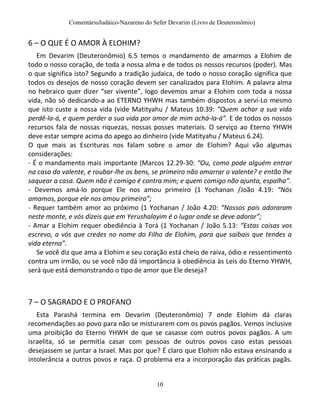 ComentárioJudáico-Nazareno do Sefer Devarim (Livro de Deuteronômio)
10
6 – O QUE É O AMOR À ELOHIM?
Em Devarim (Deuteronômio) 6.5 temos o mandamento de amarmos a Elohim de
todo o nosso coração, de toda a nossa alma e de todos os nossos recursos (poder). Mas
o que significa isto? Segundo a tradição judaica, de todo o nosso coração significa que
todos os desejos de nosso coração devem ser canalizados para Elohim. A palavra alma
no hebraico quer dizer “ser vivente”, logo devemos amar a Elohim com toda a nossa
vida, não só dedicando-a ao ETERNO YHWH mas também dispostos a serví-Lo mesmo
que isto custe a nossa vida (vide Matityahu / Mateus 10.39: “Quem achar a sua vida
perdê-la-á, e quem perder a sua vida por amor de mim achá-la-á”. E de todos os nossos
recursos fala de nossas riquezas, nossas posses materiais. O serviço ao Eterno YHWH
deve estar sempre acima do apego ao dinheiro (vide Matityahu / Mateus 6.24).
O que mais as Escrituras nos falam sobre o amor de Elohim? Aqui vão algumas
considerações:
- É o mandamento mais importante (Marcos 12.29-30: “Ou, como pode alguém entrar
na casa do valente, e roubar-lhe os bens, se primeiro não amarrar o valente? e então lhe
saquear a casa. Quem não é comigo é contra mim; e quem comigo não ajunta, espalha”.
- Devemos amá-lo porque Ele nos amou primeiro (1 Yochanan /João 4.19: “Nós
amamos, porque ele nos amou primeiro”;
- Requer também amor ao próximo (1 Yochanan / João 4.20: “Nossos pais adoraram
neste monte, e vós dizeis que em Yerushalayim é o lugar onde se deve adorar”;
- Amar a Elohim requer obediência à Torá (1 Yochanan / João 5.13: “Estas coisas vos
escrevo, a vós que credes no nome do Filho de Elohim, para que saibais que tendes a
vida eterna”.
Se você diz que ama a Elohim e seu coração está cheio de raiva, ódio e ressentimento
contra um irmão, ou se você não dá importância à obediência às Leis do Eterno YHWH,
será que está demonstrando o tipo de amor que Ele deseja?
7 – O SAGRADO E O PROFANO
Esta Parashá termina em Devarim (Deuteronômio) 7 onde Elohim dá claras
recomendações ao povo para não se misturarem com os povos pagãos. Vemos inclusive
uma proibição do Eterno YHWH de que se casasse com outros povos pagãos. A um
israelita, só se permitia casar com pessoas de outros povos caso estas pessoas
desejassem se juntar a Israel. Mas por que? É claro que Elohim não estava ensinando a
intolerância a outros povos e raça. O problema era a incorporação das práticas pagãs.
 