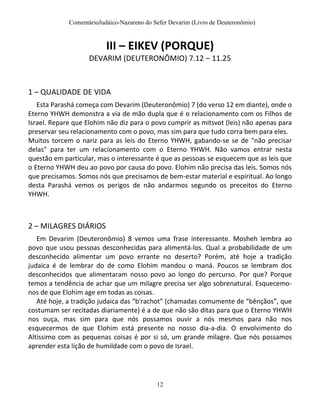 ComentárioJudáico-Nazareno do Sefer Devarim (Livro de Deuteronômio)
12
III – EIKEV (PORQUE)
DEVARIM (DEUTERONÔMIO) 7.12 – 11.25
1 – QUALIDADE DE VIDA
Esta Parashá começa com Devarim (Deuteronômio) 7 (do verso 12 em diante), onde o
Eterno YHWH demonstra a via de mão dupla que é o relacionamento com os Filhos de
Israel. Repare que Elohim não diz para o povo cumprir as mitsvot (leis) não apenas para
preservar seu relacionamento com o povo, mas sim para que tudo corra bem para eles.
Muitos torcem o nariz para as leis do Eterno YHWH, gabando-se se de "não precisar
delas" para ter um relacionamento com o Eterno YHWH. Não vamos entrar nesta
questão em particular, mas o interessante é que as pessoas se esquecem que as leis que
o Eterno YHWH deu ao povo por causa do povo. Elohim não precisa das leis. Somos nós
que precisamos. Somos nós que precisamos de bem-estar material e espiritual. Ao longo
desta Parashá vemos os perigos de não andarmos segundo os preceitos do Eterno
YHWH.
2 – MILAGRES DIÁRIOS
Em Devarim (Deuteronômio) 8 vemos uma frase interessante. Mosheh lembra ao
povo que usou pessoas desconhecidas para alimentá-los. Qual a probabilidade de um
desconhecido alimentar um povo errante no deserto? Porém, até hoje a tradição
judaica é de lembrar do de como Elohim mandou o maná. Poucos se lembram dos
desconhecidos que alimentaram nosso povo ao longo do percurso. Por que? Porque
temos a tendência de achar que um milagre precisa ser algo sobrenatural. Esquecemo-
nos de que Elohim age em todas as coisas.
Até hoje, a tradição judaica das “b'rachot” (chamadas comumente de “bênçãos”, que
costumam ser recitadas diariamente) é a de que não são ditas para que o Eterno YHWH
nos ouça, mas sim para que nós possamos ouvir a nós mesmos para não nos
esquecermos de que Elohim está presente no nosso dia-a-dia. O envolvimento do
Altíssimo com as pequenas coisas é por si só, um grande milagre. Que nós possamos
aprender esta lição de humildade com o povo de Israel.
 
