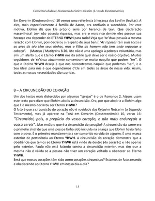 ComentárioJudáico-Nazareno do Sefer Devarim (Livro de Deuteronômio)
15
Em Devarim (Deuteronômio) 10 vemos uma referência à herança dos Levi'im (levitas). A
eles, mais especificamente à família de Aaron, era confiado o sacerdócio. Por este
motivo, Elohim diz que Ele próprio seria por herança de Levi. Que declaração
maravilhosa! Levi não possuía riquezas, mas era o mais rico dentre eles porque sua
herança era depender do ETERNO YHWH para tudo! Veja que Ye’shua possuía a mesma
relação com Elohim, pois declarou a respeito de seus bens: "As raposas têm suas tocas e
as aves do céu têm seus ninhos, mas o Filho do homem não tem onde repousar a
cabeça". (Mateus / Matityahu 8.20. Isto não é uma apologia à pobreza voluntária, mas
sim um alerta que o Eterno YHWH nos dá sobre qual deve ser o nosso objetivo. Muitos
seguidores de Ye’shua atualmente concentram-se muito naquilo que podem “ter”. O
que o Eterno YHWH deseja é que nos concentremos naquilo que podemos “ser”, e o
Seu ideal para nós é que dependamos d’Ele em todas as áreas de nossa vida. Assim,
todas as nossas necessidades são supridas.
8 – A CIRCUNCISÃO DO CORAÇÃO
Um dos textos mais distorcidos por algumas “igrejas” é o de Romanos 2. Alguns usam
este texto para dizer que Elohim aboliu a circuncisão. Ora, por que aboliria a Elohim algo
que Ele mesmo declarou ser Eterno YHWH?
O fato é que a circuncisão do coração não é novidade dos Ketuvim Netsarim (o Segundo
Testamento), mas já aparece na Torá em Devarim (Deuteronômio) 10, verso 16:
“Circuncidai, pois, o prepúcio do vosso coração, e não mais endureçais a
vossa cerviz”. Mas então o que é a circuncisão do coração? A circuncisão da carne era
o primeiro sinal de que uma pessoa tinha sido incluída na aliança que Elohim havia feito
com o povo. É o primeiro mandamento a ser cumprido na vida de alguém. É uma marca
exterior de pertinência ao Eterno YHWH. A circuncisão do coração demonstra que a
obediência que temos ao Eterno YHWH está vindo de dentro (do coração) e não apenas
pelo exterior. Paulo não está falando contra a circuncisão exterior, mas sim que a
mesma não é válida se a pessoa não tiver um coração voltado a obedecer ao Eterno
YHWH.
Será que nossos corações têm sido como corações circuncisos? Estamos de fato amando
e obedecendo ao Eterno YHWH em nosso dia-a-dia?
 