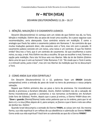 ComentárioJudáico-Nazareno do Sefer Devarim (Livro de Deuteronômio)
17
IV – RE’EH (VEJA)
DEVARIM (DEUTERONÔMIO) 11.26 – 16.17
1 - BÊNÇÃO, MALDIÇÃO E O CASAMENTO JUDAICO.
Devarim (Deuteronômio) 11 começa com um relato de que Elohim nos dá, na Torá,
bênção e maldição. Elohim deu ao povo de Israel uma escolha. Se o povo seguisse suas
recomendações, seria abençoado. Caso contrário estaria em maldição. É como a
analogia que Paulo faz sobre o casamento judaico em Romanos 7. Ao contrário do que
muitas traduções parecem dizer, não casamos com a Torá, mas sim com o pecado. O
casamento judaico consiste em um noivo, uma noiva e um contrato. O que fez Elohim
então? Deu-nos a Torá, que é um contrato de casamento. Só que escolhemos o outro
noivo, ou seja, o mal. Pois Elohim nos deu a escolha. Só que ao escolher o mal, fizemos a
opção pela maldição. Para isto Ye’shua veio nos libertar. Não da lei de Elohim (Elohim
daria uma lei que é ruim ao homem? Vide Romanos 7.12: “De modo que a Torá é santa,
e a mitsvah santa, justa e boa”, mas sim nos libertar da maldição que há no descumprir
a Torá.
2 - COMO ANDA SUA VIDA ESPIRITUAL?
Em Devarim (Deuteronômio) 11 e 12, podemos fazer um DRASH (estudo
comparativo) entre a entrada do povo de Israel na terra da promessa e nossa própria
salvação.
Repare que Elohim primeiro deu ao povo a terra da promessa. Foi incondicional,
devido à promessa a Avraham (Abraão). Assim, Elohim também nos dá a salvação de
forma incondicional, quando a aceitamos e nos tornamos co-herdeiros em Avraham
(vide livro de Gálatas). Porém, depois que o povo já entrou, o Eterno YHWH disse em:
"Ouve e guarda (Shemá/Shama) todas estas palavras que eu te ordeno, para que te vá
bem a ti, e a teus filhos depois de ti, para sempre, se fizeres o que é bom e reto aos olhos
do Senhor teu Elohim."
Quando Israel descumpria a vontade do Eterno YHWH, as coisas iam mal. Da mesma
forma, sua vida espiritual é um reflexo de sua obediência e submissão ao Eterno YHWH.
Como anda sua vida espiritual? Você tem se submetido ao que diz o Eterno YHWH?
 