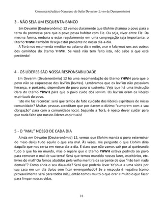 ComentárioJudáico-Nazareno do Sefer Devarim (Livro de Deuteronômio)
18
3 - NÃO SEJA UM ESQUENTA-BANCO
Em Devarim (Deuteronômio) 12 vemos claramente que Elohim chamou o povo para a
terra da promessa para que o povo possa habitar com Ele. Ou seja, viver entre Ele. Da
mesma forma, embora o estar regularmente em uma congregação seja importante, o
Eterno YHWH também deseja estar presente no nosso dia-a-dia.
A Torá nos recomenda meditar na palavra dia e noite, orar e falarmos uns aos outros
dos caminhos do Eterno YHWH. Se você não tem feito isto, não sabe o que está
perdendo!
4 - OS LÍDERES SÃO NOSSA RESPONSABILIDADE
Em Devarim (Deuteronômio) 12 há uma recomendação do Eterno YHWH para que o
povo não se esquecesse dos levi'im (levitas). Lembramos que os levi'im não possuíam
herança, e portanto, dependiam do povo para o sustento. Veja que há uma instrução
clara do Eterno YHWH para que o povo cuide dos levi'im. Os levi'im eram os líderes
espirituais do povo.
Isto me faz recordar: será que temos de fato cuidado dos líderes espirituais de nossa
comunidade? Muitas pessoas acreditam que por darem o dízimo "cumprem com a sua
obrigação" para com a comunidade local. Segundo a Torá, é nosso dever cuidar para
que nada falte aos nossos líderes espirituais!
5 - O “MAL” NOSSO DE CADA DIA
Ainda em Devarim (Deuteronômio) 12, vemos que Elohim manda o povo exterminar
do meio deles tudo aquilo o que era mal. Às vezes, me pergunto o que Elohim diria
daquilo que nos cerca em nosso dia-a-dia. É claro que não vamos sair por aí quebrando
tudo o que há no mundo, mas o repare que o Eterno YHWH estava pedindo ao povo
para remover o mal de sua terra! Será que temos mantido nossos lares, escritórios, etc.
livres do mal? Ou fomos abatidos pela velha mentira da serpente de que “não tem nada
demais”? Como anda o seu dia-a-dia? Será que poderia levar Ye’shua a uma visita por
sua casa em um dia típico sem ficar envergonhado? Se a resposta é negativa (como
provavelmente será para todos nós), então temos muito o que orar e muito o que fazer
para limpar nossas vidas.
 