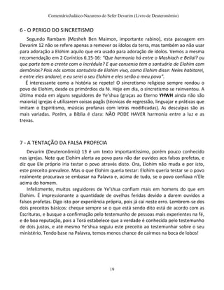 ComentárioJudáico-Nazareno do Sefer Devarim (Livro de Deuteronômio)
19
6 - O PERIGO DO SINCRETISMO
Segundo Rambam (Mosheh Ben Maimon, importante rabino), esta passagem em
Devarim 12 não se refere apenas a remover os ídolos da terra, mas também ao não usar
para adoração a Elohim aquilo que era usado para adoração de ídolos. Vemos a mesma
recomendação em 2 Coríntios 6.15-16: “Que harmonia há entre o Mashiach e Belial? ou
que parte tem o crente com o incrédulo? E que consenso tem o santuário de Elohim com
demônios? Pois nós somos santuário de Elohim vivo, como Elohim disse: Neles habitarei,
e entre eles andarei; e eu serei o seu Elohim e eles serão o meu povo”.
É interessante como a história se repete! O sincretismo religioso sempre rondou o
povo de Elohim, desde os primórdios da fé. Hoje em dia, o sincretismo se reinventou. A
última moda em alguns seguidores de Ye’shua (graças ao Eterno YHWH ainda não são
maioria) igrejas é utilizarem coisas pagãs (técnicas de regressão, linguajar e práticas que
imitam o Espiritismo, músicas profanas com letras modificadas). As desculpas são as
mais variadas. Porém, a Bíblia é clara: NÃO PODE HAVER harmonia entre a luz e as
trevas.
7 - A TENTAÇÃO DA FALSA PROFECIA
Devarim (Deuteronômio) 13 é um texto importantíssimo, porém pouco conhecido
nas igrejas. Note que Elohim alerta ao povo para não dar ouvidos aos falsos profetas, e
diz que Ele próprio iria testar o povo através disto. Ora, Elohim não muda e por isto,
este preceito prevalece. Mas o que Elohim queria testar: Elohim queria testar se o povo
realmente procurava se embasar na Palavra e, acima de tudo, se o povo confiava n’Ele
acima do homem.
Infelizmente, muitos seguidores de Ye’shua confiam mais em homens do que em
Elohim. É impressionante a quantidade de ovelhas feridas devido a darem ouvidos a
falsos profetas. Digo isto por experiência própria, pois já caí neste erro. Lembrem-se dos
dois preceitos básicos: cheque sempre se o que está sendo dito está de acordo com as
Escrituras, e busque a confirmação pelo testemunho de pessoas mais experientes na fé,
e de boa reputação, pois a Torá estabelece que a verdade é conhecida pelo testemunho
de dois justos, e até mesmo Ye’shua seguiu este preceito ao testemunhar sobre o seu
ministério. Tendo base na Palavra, temos menos chance de cairmos na boca de lobos!
 